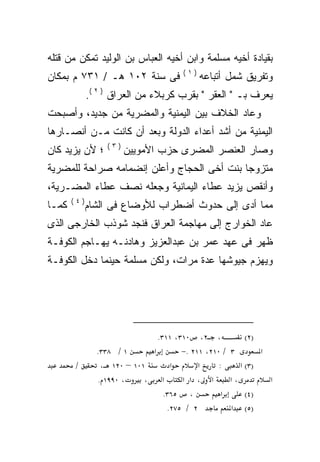 ‫ﺒﻘﻴﺎﺩﺓ ﺃﺨﻴﻪ ﻤﺴﻠﻤﺔ ﻭﺍﺒﻥ ﺃﺨﻴﻪ ﺍﻟﻌﺒﺎﺱ ﺒﻥ ﺍﻟﻭﻟﻴﺩ ﺘﻤﻜﻥ ﻤﻥ ﻗﺘﻠﻪ‬
                                      ‫)١(‬
‫ﻓﻰ ﺴﻨﺔ ٢٠١ ﻫـ / ١٣٧ ﻡ ﺒﻤﻜﺎﻥ‬                 ‫ﻭﺘﻔﺭﻴﻕ ﺸﻤل ﺃﺘﺒﺎﻋﻪ‬
             ‫ﻴﻌﺭﻑ ﺒـ " ﺍﻟﻌﻘﺭ " ﺒﻘﺭﺏ ﻜﺭﺒﻼﺀ ﻤﻥ ﺍﻟﻌﺭﺍﻕ ) ٢ (.‬
‫ﻭﻋﺎﺩ ﺍﻟﺨﻼﻑ ﺒﻴﻥ ﺍﻟﻴﻤﻨﻴﺔ ﻭﺍﻟﻤﻀﺭﻴﺔ ﻤﻥ ﺠﺩﻴﺩ، ﻭﺃﺼﺒﺤﺕ‬
‫ﺍﻟﻴﻤﻨﻴﺔ ﻤﻥ ﺃﺸﺩ ﺃﻋﺩﺍﺀ ﺍﻟﺩﻭﻟﺔ ﻭﺒﻌﺩ ﺃﻥ ﻜﺎﻨﺕ ﻤـﻥ ﺃﻨﺼـﺎﺭﻫﺎ‬
                  ‫)٣(‬
‫؛ ﻷﻥ ﻴﺯﻴﺩ ﻜﺎﻥ‬           ‫ﻭﺼﺎﺭ ﺍﻟﻌﻨﺼﺭ ﺍﻟﻤﻀﺭﻯ ﺤﺯﺏ ﺍﻷﻤﻭﻴﻴﻥ‬
‫ﻤﺘﺯﻭﺠﺎ ﺒﻨﺕ ﺃﺨﻰ ﺍﻟﺤﺠﺎﺝ ﻭﺃﻋﻠﻥ ﺇﻨﻀﻤﺎﻤﻪ ﺼﺭﺍﺤﺔ ﻟﻠﻤﻀﺭﻴﺔ‬
                                           ‫ﹰ‬
‫ﻭﺃﻨﻘﺹ ﻴﺯﻴﺩ ﻋﻁﺎﺀ ﺍﻟﻴﻤﺎﻨﻴﺔ ﻭﺠﻌﻠﻪ ﻨﺼﻑ ﻋﻁﺎﺀ ﺍﻟﻤﻀـﺭﻴﺔ،‬
       ‫)٤(‬
‫ﻜﻤـﺎ‬         ‫ﻤﻤﺎ ﺃﺩﻯ ﺇﻟﻰ ﺤﺩﻭﺙ ﺃﻀﻁﺭﺍﺏ ﻟﻸﻭﻀﺎﻉ ﻓﻰ ﺍﻟﺸﺎﻡ‬
‫ﻋﺎﺩ ﺍﻟﺨﻭﺍﺭﺝ ﺇﻟﻰ ﻤﻬﺎﺠﻤﺔ ﺍﻟﻌﺭﺍﻕ ﻓﻨﺠﺩ ﺸﻭﺫﺏ ﺍﻟﺨﺎﺭﺠﻰ ﺍﻟﺫﻯ‬
‫ﻅﻬﺭ ﻓﻰ ﻋﻬﺩ ﻋﻤﺭ ﺒﻥ ﻋﺒﺩﺍﻟﻌﺯﻴﺯ ﻭﻫﺎﺩﻨـﻪ ﻴﻬـﺎﺠﻡ ﺍﻟﻜﻭﻓـﺔ‬
‫ﻭﻴﻬﺯﻡ ﺠﻴﻭﺸﻬﺎ ﻋﺩﺓ ﻤﺭﺍﺕ، ﻭﻟﻜﻥ ﻤﺴﻠﻤﺔ ﺤﻴﻨﻤﺎ ﺩﺨل ﺍﻟﻜﻭﻓـﺔ‬




                              ‫، ٢، ٠١٣، ١١٣.‬            ‫)٢(‬
               ‫١ / ٨٣٣.‬     ‫א‬        ‫٣ / ٠١٢، ١١٢ .−‬        ‫א‬
       ‫/‬        ‫١٠١ – ٠٢١ ،‬       ‫א‬       ‫א‬    ‫:‬      ‫)٣( א‬
               ‫، ٠٩٩١ .‬    ‫א ،‬       ‫א ، א א‬       ‫،א‬         ‫א‬
                                ‫، ٥٦٣.‬          ‫א‬       ‫)٤(‬
                                 ‫٢ / ٥٧٢.‬          ‫)٥( א‬
 