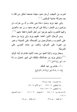 ‫ﻟﺤﺭﺏ ﺒﻥ ﺍﻟﻤﻬﻠﺏ ﺃﺭﺴل ﻨﺤﻭﻩ ﺠﻴﺸﺎ ﻀﺨﻤﺎ ﺘﻤﻜﻥ ﻤﻥ ﻗﺘﻠـﻪ‬
              ‫ﹰ‬    ‫ﹰ‬
                                    ‫)١(‬
                                ‫.‬         ‫ﺒﻌﺩ ﻤﻌﺭﻜﺔ ﺤﺎﻤﻴﺔ ﺍﻟﻭﻁﻴﺱ‬
‫ﻭﻓﻰ ﻋﻬﺩ ﻴﺯﻴﺩ ﻭﺼل ﺩﻋﺎﺓ ﺒﻨﻰ ﻫﺎﺸـﻡ ﺇﻟـﻰ ﺨﺭﺍﺴـﺎﻥ‬
‫ﻤﺭﺘﺩﻴﻥ ﺯﻯ ﺍﻟﺘﺠﺎﺭ، ﻭﺸﻙ ﻓﻰ ﺃﻤﺭﻫﻡ ﺴﻌﻴﺩ ﺒـﻥ ﻋﺒـﺩﺍﻟﻌﺯﻴﺯ‬
‫ﻭﺍﻟﻴﻬﺎ ﻓﺄﺨﺒﺭﻭﻩ ﺒﺄﻨﻬﻡ ﺨﺭﺠﻭﺍ ﻤﻥ ﺃﺠل ﺍﻟﺘﺠﺎﺭﺓ ﻓﻌﻔﺎ ﻋﻨﻬﻡ ) ٢ (.‬
‫ﻭﻤﻥ ﺍﻟﺭﺠﺎل ﺍﻟﺫﻴﻥ ﺃﻋﺘﻤﺩ ﻋﻠﻴﻬﻡ ﻴﺯﻴﺩ ﻭﻟﻰ ﻴﺯﻴﺩ ﺒﻥ ﻤﺴﻠﻡ‬
‫ﻋﻠﻰ ﺍﻟﻤﻐﺭﺏ، ﻭﻋﺒﺩﺍﻟﺭﺤﻤﻥ ﺒﻥ ﺍﻟﻀﺤﺎﻙ ﻋﻠﻰ ﺍﻟﻤﺩﻴﻨﺔ، ﻭﻋﻤﺭ‬
‫ﺒﻥ ﻫﺒﻴﺭﺓ ﻋﻠﻰ ﺍﻟﻌﺭﺍﻕ، ﻭﻜﻌﺏ ﺒﻥ ﺤﺎﻤﺩ ﺍﻟﻌﺒﺴﻰ ﻋﻠﻰ‬
                                                         ‫ﺍﻟﺸﺭﻁﺔ.‬
‫ﻭﺠﻌل ﻴﺯﻴﺩ ﻭﻻﻴﺔ ﺍﻟﻌﻬﺩ ﻤﻥ ﺒﻌﺩﻩ ﻷﺨﻴﻪ ﻫﺸﺎﻡ ﺜﻡ ﺃﺒﻨﻪ ﺍﻟﻭﻟﻴﺩ‬
                                                                 ‫)٣(‬
‫ﻭﺘﻭﻓﻰ ﻴﺯﻴﺩ ﺒﻥ ﻋﺒﺩﺍﻟﻤﻠﻙ ﺒﺎﻟﺒﻠﻘﺎﺀ ﻓﻰ ﺸﻬﺭ ﺸﻌﺒﺎﻥ ﺴـﻨﺔ‬
                                              ‫٥٠١ﻫـ/٤٢٧ﻡ ) ٤ (.‬
                                     ‫٠١- ﻫﺸﺎﻡ ﺒﻥ ﻋﺒﺩ ﺍﻟﻤﻠﻙ‬
                           ‫)٥٠١-٥٢١ﻫـ/٤٢٧-٣٤٧ﻡ(‬


                                    ‫، ٢، ٦٧٢.‬              ‫)٦(‬
                ‫٤ / ٢٨١.‬        ‫٢ / ٢١٣. − א א‬           ‫)٧( א‬
                                  ‫٢ / ١١٣ – ٤١٣.‬         ‫)١( א‬
     ‫א‬   ‫−א‬     ‫٣ / ٦٠٢.‬             ‫٥ / ٥٧١. − א‬              ‫)٢( א‬
                                                           ‫٧ / ٩٠١.‬
          ‫٥٧.‬    ‫،‬         ‫−א‬                 ‫٤٦٣.‬   ‫،‬       ‫−א‬
 