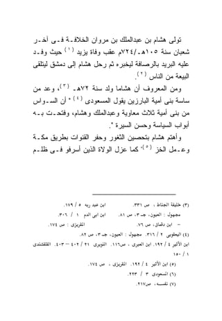 ‫ﺘﻭﻟﻰ ﻫﺸﺎﻡ ﺒﻥ ﻋﺒﺩﺍﻟﻤﻠﻙ ﺒﻥ ﻤﺭﻭﺍﻥ ﺍﻟﺨﻼﻓـﺔ ﻓـﻰ ﺁﺨـﺭ‬
            ‫)١(‬
‫ﺤﻴﺙ ﻭﻓـﺩ‬          ‫ﺸﻌﺒﺎﻥ ﺴﻨﺔ ٥٠١ﻫـ/٤٢٧ﻡ ﻋﻘﺏ ﻭﻓﺎﺓ ﻴﺯﻴﺩ‬
‫ﻋﻠﻴﻪ ﺍﻟﺒﺭﻴﺩ ﺒﺎﻟﺭﺼﺎﻓﺔ ﻟﻴﺨﺒﺭﻩ ﺜﻡ ﺭﺤل ﻫﺸﺎﻡ ﺇﻟﻰ ﺩﻤﺸﻕ ﻟﻴﺘﻠﻘﻰ‬
                            ‫‪‬‬
                                           ‫ﺍﻟﺒﻴﻌﺔ ﻤﻥ ﺍﻟﻨﺎﺱ ) ٢ (.‬
‫ﻭﻤﻥ ﺍﻟﻤﻌﺭﻭﻑ ﺃﻥ ﻫﺸﺎﻤﺎ ﻭﻟﺩ ﺴﻨﺔ ٢٧ﻫـ ) ٣ (، ﻭﻋ ‪ ‬ﻤﻥ‬
   ‫‪‬ﺩ‬
                ‫)٤(‬
‫" ﺃﻥ ﺍﻟﺴـﻭﺍﺱ‬          ‫ﺴﺎﺴﺔ ﺒﻨﻰ ﺃﻤﻴﺔ ﺍﻟﺒﺎﺭﺯﻴﻥ ﻴﻘﻭل ﺍﻟﻤﺴﻌﻭﺩﻯ‬
‫ﻤﻥ ﺒﻨﻰ ﺃﻤﻴﺔ ﺜﻼﺙ ﻤﻌﺎﻭﻴﺔ ﻭﻋﺒﺩﺍﻟﻤﻠﻙ ﻭﻫﺸﺎﻡ، ﻭﻓﺘﺤـﺕ ﺒـﻪ‬
                                ‫ﺃﺒﻭﺍﺏ ﺍﻟﺴﻴﺎﺴﺔ ﻭﺤﺴﻥ ﺍﻟﺴﻴﺭﺓ ".‬
‫ﻭﺃﻫﺘﻡ ﻫﺸﺎﻡ ﺒﺘﺤﺼﻴﻥ ﺍﻟﺜﻐﻭﺭ ﻭﺤﻔﺭ ﺍﻟﻘﻨﻭﺍﺕ ﺒﻁﺭﻴﻕ ﻤﻜـﺔ‬
                                              ‫) ٥ (،‬
‫ﻜﻤﺎ ﻋﺯل ﺍﻟﻭﻻﺓ ﺍﻟﺫﻴﻥ ﺃﺴﺭﻓﻭ ﻓـﻰ ﻅﻠـﻡ‬                     ‫ﻭﻋـﻤل ﺍﻟﺨﺯ‬




            ‫٥ / ٩٧١.‬        ‫א‬           ‫١٣٣.‬     ‫،‬      ‫א‬        ‫)٣(‬
          ‫١ / ٦٠٣.‬      ‫א א א‬     ‫: א ، ٣، ١٨.‬
     ‫: ٤٧١.‬          ‫א‬                    ‫، ٦٧.‬            ‫− א‬
                   ‫: א ، ٣، ٢٨.‬               ‫٢ / ٦١٣.‬         ‫)٤( א‬
      ‫١٢ / ٢٠٤ – ٣٠٤. א‬      ‫، ٦١١. א‬        ‫א א ٤ / ٢٩١. א א‬
                                                            ‫١ / ٠٥١‬
                       ‫٤٧١.‬   ‫،‬      ‫٤ / ٢٩١. א‬      ‫)٥( א א‬
                                      ‫٣ / ٣٢٢.‬         ‫)٦( א‬
                                          ‫، ٧١٢.‬          ‫)٧(‬
 