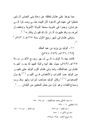 ‫ﻤﻤﺎ ﻴﺅﺨﺫ ﻋﻠﻰ ﻫﺸﺎﻡ ﺘﻐﺎﻓﻠﻪ ﻋﻥ ﺩﻋﺎﺓ ﺒﻨﻰ ﺍﻟﻌﺒﺎﺱ ﺍﻟـﺫﻴﻥ‬
‫ﻨﺸﻁﻭﺍ ﻓﻰ ﻋﻬﺩﻩ ﻓﻰ ﺍﻟﺩﻋﻭﺓ ﻵل ﺍﻟﺒﻴﺕ ﺤﺘـﻰ ﻭﺼـﻠﻭﺍ ﺇﻟـﻰ‬
‫ﺨﺭﺍﺴﺎﻥ، ﻭﺠ ‪‬ﻭﺍ ﻓﻰ ﺘﺸﻭﻴﻪ ﺴﻤﻌﺔ ﺍﻟﺩﻭﻟﺔ ﺍﻷﻤﻭﻴﺔ ﻭﺇﺴﺘﻔﺤـل‬
                                       ‫ﺩ‬
        ‫ﺃﻤﺭﻫـﻡ، ﻭﻗﺩ ﻅﻬﺭﺕ ﺃﺜـﺎﺭ ﺫﻟـﻙ ﻗﺒﻴـل ﻭﻓﺎﺘـﻪ ) ١ (.‬
‫)‬
    ‫ﻭﺘﻭﻓﻰ ﻫﺸﺎﻡ ﻓﻰ ﺸﻬﺭ ﺭﺒﻴﻊ ﺍﻷﻭل ﺴﻨﺔ ٥٢١ﻫـ/ ٣٤٧ﻡ‬
                                                                     ‫٢ (.‬
                           ‫١١- ﺍﻟﻭﻟﻴﺩ ﺒﻥ ﻴﺯﻴﺩ ﺒﻥ ﻋﺒﺩ ﺍﻟﻤﻠﻙ‬
                                 ‫)٥٢١-٦٢١ﻫـ/٣٤٧-٤٤٧ﻡ(‬
‫ﻜﺎﻨﺕ ﺒﻴﻌـﺔ ﺍﻟﻭﻟﻴـﺩ ﻓـﻰ ﺸـﻬﺭ ﺭﺒﻴـﻊ ﺍﻵﺨـﺭ ﺴـﻨﺔ‬
‫٥٢١ﻫـ/٣٤٧ﻡ، ﺤﻴﺙ ﻋﻘﺩ ﺃﺒﻴﻪ ﻭﻻﻴﺔ ﺍﻟﻌﻬﺩ ﻟﻪ ﺒﻌـﺩ ﺃﺨﻴـﻪ‬
‫ﻫﺸﺎﻡ ﺒﻥ ﻋﺒﺩﺍﻟﻤﻠﻙ، ﻭﻟﻤﺎ ﻭﻟﻰ ﻫﺸﺎﻡ ﺃﻜﺭﻡ ﺍﻟﻭﻟﻴﺩ ﺤﺘﻰ ﻅﻬـﺭ‬
           ‫)٣(‬
‫ﻴﻘـﻭل‬            ‫ﻤﻥ ﺍﻟﻭﻟﻴﺩ ﺤﺏ ﺍﻟﺸﺭﺍﺏ ﻭﺍﻷﻨﻐﻤﺎﺱ ﻓـﻰ ﺍﻟﻠﻬـﻭ‬
                                                       ‫)٤(‬
‫" ﻭﻜﺎﻥ ﺍﻟﻭﻟﻴﺩ ﺼﺎﺤﺏ ﺸﺭﺍﺏ ﻭﻟﻬﻭ ﻭﻁـﺭﺏ‬                            ‫ﺍﻟﻤﺴﻌﻭﺩﻯ‬
    ‫ﻭﺴﻤﺎﻉ ﻟﻠﻐﻨﺎﺀ، ﻭﻫﻭ ﺃﻭل ﻤﻥ ﺤﻤل ﺍﻟﻤﻐﻨﻴﻥ ﻤﻥ ﺍﻟﺒﻠﺩﺍﻥ..... ".‬



                     ‫٤٩١، ٥٩١.‬     ‫،‬        ‫א‬             ‫א‬    ‫)١(‬
                                                   ‫٢ / ٨٢٣.‬        ‫)٢( א‬
‫٦٧ – ٧٧.‬         ‫،‬     ‫א‬                    ‫، ٥٦٣.‬          ‫−א‬
                                              ‫)٣( א א ٤ / ٦٥٢.‬
                                       ‫٥٢٢.‬    ‫א ، ٣،‬          ‫)٤(‬
 