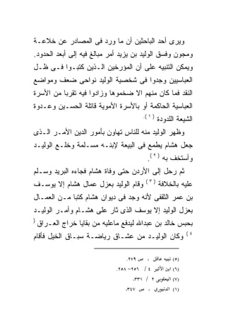 ‫ﻭﻴﺭﻯ ﺃﺤﺩ ﺍﻟﺒﺎﺤﺜﻴﻥ ﺃﻥ ﻤﺎ ﻭﺭﺩ ﻓﻰ ﺍﻟﻤﺼﺎﺩﺭ ﻋﻥ ﺨﻼﻋـﺔ‬
‫ﻭﻤﺠﻭﻥ ﻭﻓﺴﻕ ﺍﻟﻭﻟﻴﺩ ﺒﻥ ﻴﺯﻴﺩ ﺃﻤﺭ ﻤﺒﺎﻟﻎ ﻓﻴﻪ ﺇﻟﻰ ﺃﺒﻌﺩ ﺍﻟﺤﺩﻭﺩ.‬
‫ﻭﻴﻤﻜﻥ ﺍﻟﺘﻨﺒﻴﻪ ﻋﻠﻰ ﺃﻥ ﺍﻟﻤﺅﺭﺨﻴﻥ ﺍﻟـﺫﻴﻥ ﻜﺘﺒـﻭﺍ ﻓـﻰ ﻅـل‬
‫ﺍﻟﻌﺒﺎﺴﻴﻴﻥ ﻭﺠﺩﻭﺍ ﻓﻰ ﺸﺨﺼﻴﺔ ﺍﻟﻭﻟﻴﺩ ﻨﻭﺍﺤﻰ ﻀﻌﻑ ﻭﻤﻭﺍﻀﻊ‬
‫ﺍﻟﻨﻘﺩ ﻓﻤﺎ ﻜﺎﻥ ﻤﻨﻬﻡ ﺍﻻ ﻀﺨﻤﻭﻫﺎ ﻭﺯﺍﺩﻭﺍ ﻓﻴﻪ ﺘﻘﺭﺒﺎ ﻤﻥ ﺍﻷﺴﺭﺓ‬
‫ﺍﻟﻌﺒﺎﺴﻴﺔ ﺍﻟﺤﺎﻜﻤﺔ ﺃﻭ ﺒﺎﻷﺴﺭﺓ ﺍﻷﻤﻭﻴﺔ ﻗﺎﺘﻠﺔ ﺍﻟﺤﺴـﻴﻥ ﻭﻋـﺩﻭﺓ‬
                                        ‫) ١ (.‬
                                                 ‫ﺍﻟﺸﻴﻌﺔ ﺍﻟﻠﺩﻭﺩﺓ‬
‫ﻭﻅﻬﺭ ﺍﻟﻭﻟﻴﺩ ﻤﻨﻪ ﻟﻠﻨﺎﺱ ﺘﻬﺎﻭﻥ ﺒﺄﻤﻭﺭ ﺍﻟﺩﻴﻥ ﺍﻷﻤـﺭ ﺍﻟـﺫﻯ‬
‫ﺠﻌل ﻫﺸﺎﻡ ﻴﻁﻤﻊ ﻓﻰ ﺍﻟﺒﻴﻌﺔ ﻹﺒﻨـﻪ ﻤﺴـﻠﻤﺔ ﻭﺨﻠـﻊ ﺍﻟﻭﻟﻴـﺩ‬
                                          ‫ﻭﺃﺴﺘﺨﻑ ﺒﻪ ) ٢ (.‬
‫ﺜﻡ ﺭﺤل ﺇﻟﻰ ﺍﻷﺭﺩﻥ ﺤﺘﻰ ﻭﻓﺎﺓ ﻫﺸﺎﻡ ﻓﺠﺎﺀﻩ ﺍﻟﺒﺭﻴﺩ ﻭﺴـﻠﻡ‬
             ‫‪‬‬
                                         ‫)٣(‬
‫ﻭﻗﺎﻡ ﺍﻟﻭﻟﻴﺩ ﺒﻌﺯل ﻋﻤﺎل ﻫﺸﺎﻡ ﺇﻻ ﻴﻭﺴـﻑ‬              ‫ﻋﻠﻴﻪ ﺒﺎﻟﺨﻼﻓﺔ‬
‫ﺒﻥ ﻋﻤﺭ ﺍﻟﺜﻘﻔﻰ ﻷﻨﻪ ﻭﺠﺩ ﻓﻰ ﺩﻴﻭﺍﻥ ﻫﺸﺎﻡ ﻜﺘﺒﺎ ﻤـﻥ ﺍﻟﻌﻤـﺎل‬
            ‫ﹰ‬                      ‫‪‬‬
‫ﺒﻌﺯل ﺍﻟﻭﻟﻴﺩ ﺇﻻ ﻴﻭﺴﻑ ﺍﻟﺫﻯ ﺜﺎﺭ ﻋﻠﻰ ﻫﺸـﺎﻡ ﻭﺃﻤـﺭ ﺍﻟﻭﻟﻴـﺩ‬
‫)‬
    ‫ﺒﺤﺒﺱ ﺨﺎﻟﺩ ﺒﻥ ﻋﺒﺩﺍﷲ ﻟﻴﺩﻓﻊ ﻤﺎﻋﻠﻴﻪ ﻤﻥ ﺒﻘﺎﻴﺎ ﺨﺭﺍﺝ ﺍﻟﻌـﺭﺍﻕ‬
                                                              ‫٤(‬
‫ﻭﻜﺎﻥ ﺍﻟﻭﻟﻴـﺩ ﻤﻥ ﻋﺸـﺎﻕ ﺭﻴﺎﻀـﺔ ﺴﺒـﺎﻕ ﺍﻟﺨﻴل ﻓﺄﻗﺎﻡ‬

                                  ‫٩٧٢.‬    ‫،‬             ‫)٥(‬
                              ‫٤ / ٦٥٢− ٨٥٢.‬        ‫)٦( א א‬
                                     ‫٢ / ١٣٣.‬         ‫)٧( א‬
                                  ‫٧٤٣.‬     ‫،‬         ‫)١( א‬
 