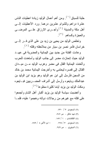 ‫ﺤﻠﺒﺔ ﻟﻠﺴﺒﺎﻕ ) ١ (. ﻭﻤﻥ ﺃﻫﻡ ﺃﻋﻤﺎل ﺍﻟﻭﻟﻴﺩ ﺯﻴﺎﺩﺓ ﺍﻋﻁﻴﺎﺕ ﺍﻟﻨﺎﺱ‬
‫ﻋﺸﺭﺓ ﺩﺭﺍﻫﻡ ﻭﻟﻠﺸﻭﺍﻡ ﻋﺸﺭﻴﻥ ﺩﺭﻫﻤﺎ. ﻭﺭﺩ ﺍﻷﻋﻁﻴﺎﺕ ﺇﻟـﻰ‬
‫ﺃﻫل ﻤﻜﺔ ﻭﺍﻟﻤﺩﻴﻨﺔ ) ٢ ( ﻭﺃﺠـﺭﻯ ﺍﻻﺭﺯﺍﻕ ﻋﻠـﻰ ﺍﻟﻤﺭﻀـﻰ‬
                                    ‫ﻭﺍﻟﻌﺠﺯﺓ ﻭﻜﺴﺎﻫﻡ ) ٣ (.‬
‫ﻭﺘﺨﻠﺹ ﺍﻟﻭﻟﻴﺩ ﻤﻥ ﻴﺤﻴﻰ ﺒﻥ ﺯﻴﺩ ﺒﻥ ﻋﻠﻰ ﺍﻟﺫﻯ ﻓـﺭ ﺇﻟـﻰ‬
       ‫ﺨﺭﺍﺴﺎﻥ ﻓﺄﻤﺭ ﻨﺼﺭ ﺒﻥ ﺴﻴﺎﺭ ﻤﻥ ﺒﻤﻼﺤﻘﺘﻪ ﻭﻗﺘﻠﻪ ) ٤ (.‬
‫ﻭﻋﺎﺩﺕ ﺍﻟﻔﺘﻨﺔ ﻤﻥ ﺠﺩﻴﺩ ﺒﻴﻥ ﺍﻟﻴﻤﺎﻨﻴﺔ ﻭﺍﻟﻤﻀﺭﻴﺔ ﻓﻰ ﻋﻬـﺩ‬
‫ﺍﻟﻭﻟﻴﺩ ﺤﻴﺙ ﺇﻨﺤﺎﺯﺕ ﻤﻀﺭ ﺇﻟﻰ ﺠﺎﻨﺏ ﺍﻟﻭﻟﻴﺩ ﻭﺃﺴﺘﻌﺩﺕ ﻟﻠﺤﺭﺏ‬
‫ﻭﺃﺜﺨﻨﺕ ﺍﻟﻴﻤﺎﻨﻴﺔ ﺍﻟﻘﺘل ﻓﻰ ﻤﻀﺭ ﻭﻫﺭﺏ ﺍﻟﻭﻟﻴﺩ ﻤـﻥ ﻤﻴـﺩﺍﻥ‬
‫ﺍﻟﻘﺘﺎل ﺇﻟﻰ ﻗﺼﺭﻩ ﻟﻴﺤﺘﻤﻰ ﺒﻪ ﻭﺃﺨﺭﺠﺕ ﺍﻟﻴﻤﺎﻨﻴﺔ ﻤﺤﻤﺩ ﺒﻥ ﺨﺎﻟﺩ‬
‫ﻤﻥ ﺍﻟﺴﺠﻥ ﻓﺄﺭﺴل ﺇﻟﻰ ﺍﺒﻥ ﻋﻡ ﺍﻟﻭﻟﻴﺩ ﻭﻫﻭ ﻴﺯﻴﺩ ﺍﺒﻥ ﺍﻟﻭﻟﻴﺩ ﺒﻥ‬
‫ﻋﺒﺩﺍﻟﻤﻠﻙ ﻭﺒﺎﻴﻌﻭﻩ ﻭﺃﺭﺴل ﺇﻟﻰ ﺃﺸﺭﺍﻑ ﺍﻟﻤﻀـﺭﺒﻴﻴﻥ ﻓﺒـﺎﻴﻌﻭﻩ‬
              ‫ﻭﻤﻜﺙ ﺍﻟﻭﻟﻴﺩ ﺒﻥ ﻴﺯﻴﺩ ﺃﻴﺎﻤﺎ ﻜﺜﻴﺭﺓ ﻤﺨﻠﻭﻋﺎ ) ٥ (.‬
                                  ‫ﹰ‬
‫ﻭﺃﻏﻀﺒﺕ ﺴﻴﺎﺴﺔ ﺍﻟﻭﻟﻴﺩ ﺒﻥ ﻴﺯﻴﺩ ﺃﻜﺒﺎﺭ ﺃﻫل ﺍﻟﺸﺎﻡ ﻭﺃﺠﻤﻌﻭﺍ‬
‫ﻋﻠﻰ ﻗﺘﻠﻪ ﻤﻊ ﻏﻴﺭﻫﻡ ﻤﻥ ﺭﺠﺎﻻﺕ ﺩﻭﻟﺘﻪ ﻭﻫﺠﻤﻭﺍ ﻋﻠﻴﻪ، ﻓﻠﻤـﺎ‬

                                    ‫٠٣٢.‬   ‫٣/‬     ‫)٢( א‬
                                   ‫٢٨٢.‬      ‫،‬      ‫)٣(‬
                                  ‫، ١ / ٧٥١.‬      ‫)٤( א‬
              ‫٩٥٢.‬   ‫٤ /‬   ‫−א א‬      ‫٣ / ٥٢٢.‬     ‫)٥( א‬
                                   ‫٩٤٢.‬      ‫،‬    ‫)٦( א‬
 