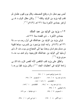 ‫ﺃﺤﺱ ﺒﻬﻡ ﺩﺨل ﺩﺍﺭﻩ ﻭﻓﺘﺢ ﺍﻟﻤﺼﺤﻑ ﻭﻗﺎل ﻴﻭﻡ ﻜﻴﻭﻡ ﻋﺜﻤﺎﻥ ﺜﻡ‬
‫ﺘﻘﺩﻡ ﺇﻟﻴﻪ ﻴﺯﻴﺩ ﺒﻥ ﺍﻟﻭﻟﻴﺩ ﻭﻗﺘﻠﻪ ) ١ (. ﻭﻜﺎﻥ ﻤﻘﺘل ﺍﻟﻭﻟﻴـﺩ ﻓـﻰ‬
                             ‫‪‬‬
            ‫ﺃﻭﺍﺨﺭ ﺠﻤﺎﺩﻯ ﺍﻷﺨﺭﺓ ﺴﻨﺔ ٦٢١ﻫـ/٣٤٧ﻡ ) ٢ (.‬


                         ‫٢١- ﻴﺯﻴﺩ ﺒﻥ ﺍﻟﻭﻟﻴﺩ ﺒﻥ ﻋﺒﺩ ﺍﻟﻤﻠﻙ‬
                ‫ﺠﻤﺎﺩﻯ ﺍﻷﺨﺭﺓ ـ ﺫﻯ ﺍﻟﻘﻌﺩﺓ ﺴﻨﺔ ٦٢١ﻫـ‬
‫ﺘﻭﻟﻰ ﻴﺯﻴﺩ ﺒﻥ ﺍﻟﻭﻟﻴﺩ ﺒﻥ ﻋﺒﺩﺍﻟﻤﻠﻙ ﻓﻰ ﺃﻭل ﺭﺠـﺏ ﺴـﻨﺔ‬
‫٦٢١ﻫـ/٣٤٧ﻡ ﻭﺃﻤﻪ ﺃﺒﻨﺕ ﻴﺯﺩﺠﺭﺩ ﺒﻥ ﻜﺴﺭﻯ، ﺴﺒﺎﻫﺎ ﻗﺘﻴﺒﺔ‬
‫ﺒﻥ ﻤﺴﻠﻡ ﺒﺨﺭﺍﺴﺎﻥ ﻭﺒﻌﺙ ﺒﻬﺎ ﺇﻟﻰ ﺍﻟﺤﺠﺎﺝ ﺒﻥ ﻴﻭﺴـﻑ ﺍﻟـﺫﻯ‬
‫ﺃﺭﺴﻠﻬﺎ ﺇﻟﻰ ﺍﻟﻭﻟﻴﺩ ﺒﻥ ﻋﺒﺩﺍﻟﻤﻠﻙ ﻓﺘﺯﻭﺠﻬﺎ، ﻭﻟﻡ ﺘﻨﺠـﺏ ﻤﻨـﻪ‬
                                                  ‫ﺴﻭﻯ ﻴﺯﻴﺩ ) ٣ (.‬
‫ﻭﺃﻁﻠﻕ ﻋﻠﻰ ﻴﺯﻴﺩ ﻟﻘﺏ ﺍﻟﻨﺎﻗﺹ ﻷﻨﻪ ﺃﻨﻘﺹ ﺍﻟﺯﻴـﺎﺩﺓ ﺍﻟﺘـﻰ‬
                    ‫‪‬‬
‫ﺯﺍﺩﻫﺎ ﺍﻟﻭﻟﻴﺩ ﻓﻰ ﺃﻋﻁﻴﺎﺕ ﺍﻟﺠﻨﺩ ) ٤ (، ﻭﻜﺎﻥ ﻴﺯﻴﺩ ﺘﻘﻴﺎ ﻭﺭﻋـﺎ‬
‫ﹰ‬     ‫ﹰ‬

                                 ‫١ / ١٤٣.‬          ‫א‬      ‫)٧(‬
                ‫٣ / ٤٢٢.‬          ‫−א‬        ‫٥ / ٥٨١.‬          ‫)٨( א‬
                             ‫١ / ٦٥١ – ٧٥١.‬          ‫−א‬
            ‫٩٥١.‬   ‫١ /‬          ‫א‬    ‫: ٥ / ٤٩١.‬         ‫)١( א‬
                                               ‫٢ / ٥٣٣.‬       ‫)٢( א‬
         ‫٦٣١.‬      ‫،‬         ‫−א‬              ‫٣ / ٤٣٢.‬       ‫−א‬

       ‫١ / ٤٣٣.‬          ‫−א א א‬          ‫٤ / ٩٦٢.‬        ‫−א א‬
 