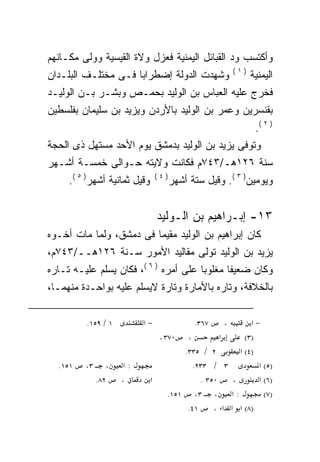 ‫ﻭﺃﻜﺘﺴﺏ ﻭﺩ ﺍﻟﻘﺒﺎﺌل ﺍﻟﻴﻤﻨﻴﺔ ﻓﻌﺯل ﻭﻻﺓ ﺍﻟﻘﻴﺴﻴﺔ ﻭﻭﻟﻰ ﻤﻜـﺎﻨﻬﻡ‬
                                                       ‫)١(‬
‫ﻭﺸﻬﺩﺕ ﺍﻟﺩﻭﻟﺔ ﺇﻀﻁﺭﺍﺒﺎ ﻓـﻰ ﻤﺨﺘﻠـﻑ ﺍﻟﺒﻠـﺩﺍﻥ‬
                    ‫ﹰ‬                                        ‫ﺍﻟﻴﻤﻨﻴﺔ‬
‫ﻓﺨﺭﺝ ﻋﻠﻴﻪ ﺍﻟﻌﺒﺎﺱ ﺒﻥ ﺍﻟﻭﻟﻴﺩ ﺒﺤﻤـﺹ ﻭﺒﺸـﺭ ﺒـﻥ ﺍﻟﻭﻟﻴـﺩ‬
‫ﺒﻘﻨﺴﺭﻴﻥ ﻭﻋﻤﺭ ﺒﻥ ﺍﻟﻭﻟﻴﺩ ﺒﺎﻷﺭﺩﻥ ﻭﻴﺯﻴﺩ ﺒﻥ ﺴﻠﻴﻤﺎﻥ ﺒﻔﻠﺴﻁﻴﻥ‬
                                                              ‫) ٢ (.‬
‫ﻭﺘﻭﻓﻰ ﻴﺯﻴﺩ ﺒﻥ ﺍﻟﻭﻟﻴﺩ ﺒﺩﻤﺸﻕ ﻴﻭﻡ ﺍﻷﺤﺩ ﻤﺴﺘﻬل ﺫﻯ ﺍﻟﺤﺠﺔ‬
‫ﺴﻨﺔ ٦٢١ﻫـ/٣٤٧ﻡ ﻓﻜﺎﻨﺕ ﻭﻻﻴﺘﻪ ﺤـﻭﺍﻟﻰ ﺨﻤﺴـﺔ ﺃﺸـﻬﺭ‬
     ‫ﻭﻗﻴل ﺜﻤﺎﻨﻴﺔ ﺃﺸﻬﺭ) ٥ (.‬     ‫)٤(‬
                                      ‫ﻭﻴﻭﻤﻴﻥ) ٣ (. ﻭﻗﻴل ﺴﺘﺔ ﺃﺸﻬﺭ‬


                                ‫٣١- ﺇﺒـﺭﺍﻫﻴﻡ ﺒﻥ ﺍﻟـﻭﻟﻴﺩ‬
‫ﻜﺎﻥ ﺇﺒﺭﺍﻫﻴﻡ ﺒﻥ ﺍﻟﻭﻟﻴﺩ ﻤﻘﻴﻤﺎ ﻓﻰ ﺩﻤﺸﻕ، ﻭﻟﻤﺎ ﻤﺎﺕ ﺃﺨـﻭﻩ‬
                        ‫ﹰ‬
‫ﻴﺯﻴﺩ ﺒﻥ ﺍﻟﻭﻟﻴﺩ ﺘﻭﻟﻰ ﻤﻘﺎﻟﻴﺩ ﺍﻷﻤﻭﺭ ﺴـﻨﺔ ٦٢١ﻫــ/٣٤٧ﻡ،‬
‫ﻭﻜﺎﻥ ﻀﻌﻴﻔﺎ ﻤﻐﻠﻭﺒﺎ ﻋﻠﻰ ﺃﻤﺭﻩ ) ٦ (، ﻓﻜﺎﻥ ﻴﺴﻠﻡ ﻋﻠﻴـﻪ ﺘـﺎﺭﻩ‬
                                      ‫ﹰ‬      ‫ﹰ‬
‫ﺒﺎﻟﺨﻼﻓﺔ، ﻭﺘﺎﺭﻩ ﺒﺎﻷﻤﺎﺭﺓ ﻭﺘﺎﺭﺓ ﻻﻴﺴﻠﻡ ﻋﻠﻴﻪ ﺒﻭﺍﺤـﺩﺓ ﻤﻨﻬﻤـﺎ،‬

         ‫١ / ٩٥١.‬          ‫−א‬               ‫٧٦٣.‬   ‫،‬       ‫−א‬
                                ‫٠٧٣ .‬   ‫،‬         ‫א‬      ‫)٣(‬
                                       ‫٢ / ٥٣٣.‬        ‫)٤( א‬
  ‫١٥١.‬   ‫٣،‬      ‫،‬    ‫:א‬                  ‫٣ / ٣٣٢.‬           ‫)٥( א‬
              ‫٢٨.‬    ‫،‬        ‫א‬             ‫٠٥٣ .‬    ‫،‬       ‫)٦( א‬
                                   ‫: א ، ٣، ١٥١.‬               ‫)٧(‬
                                        ‫١٤.‬     ‫)٨( א א א ،‬
 