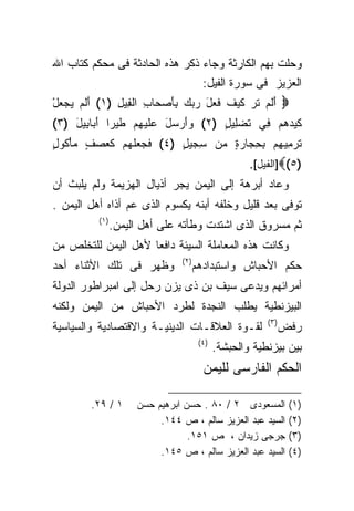 ‫ﻭﺤﻠﺕ ﺒﻬﻡ ﺍﻟﻜﺎﺭﺜﺔ ﻭﺠﺎﺀ ﺫﻜﺭ ﻫﺫﻩ ﺍﻟﺤﺎﺩﺜﺔ ﻓﻰ ﻤﺤﻜﻡ ﻜﺘﺎﺏ ﺍﷲ‬
                                       ‫ﺍﻟﻌﺯﻴﺯ ﻓﻰ ﺴﻭﺭﺓ ﺍﻟﻔﻴل:‬
‫‪ ‬ﺃﻟﻡ ﺘ ‪ ‬ﻜﻴﻑ ﻓ ‪‬ل ﺭﺒﻙ ﺒﺄﺼ ‪‬ﺎﺏ ﺍﻟ ِﻴل )١( ﺃﻟﻡ ﻴﺠﻌل‬
‫َﹶ ‪ْ    ‬‬ ‫َ ﹶ ‪ ‬ﹶ ﺭ ﹶ ‪ ‬ﹶ ﹶﻌ َ ‪  َ ِ   ‬ﺤ ِ ﻔ ِ‬
‫ﻜﻴﺩﻫﻡ ِﻲ ﺘﻀ ِﻴل )٢( ﻭﺃﺭ ‪‬ل ﻋﻠﻴﻬﻡ ﻁﻴ‪‬ﺭﺍ ﺃ ‪‬ﺎ ِﻴل )٣(‬
    ‫‪ َ ‬ﺴ َ ‪ ‬ﹶ ‪  ِ ‬ﹶ ﹰ َ ﺒ ﺒ َ‬  ‫ﹶ ‪    ‬ﻓ ﹶ ‪‬ﻠ ٍ‬
‫ﺘﺭ ِﻴ ِﻡ ﺒﺤ ‪‬ﺎﺭﺓ ‪‬ﻥ ﺴ ‪‬ﻴل )٤( ﻓ ‪ ‬ﻠﻬﻡ ﻜ ‪‬ﺼ ٍ ﻤﺄ ﹸﻭل‬
‫ﹶ ﺠ ﻌ ﹶ ‪  ‬ﹶﻌ ‪ ‬ﻑ ‪ ْ ‬ﻜ ٍ‬ ‫ِﺠ ٍ‬   ‫ﹶ ‪ ‬ﻤ ﻬ ِ ِﺠ ‪ ٍ ‬ﻤ‬
                                                    ‫)٥(‪]‬ﺍﻟﻔﻴل[.‬
‫ﻭﻋﺎﺩ ﺃﺒﺭﻫﺔ ﺇﻟﻰ ﺍﻟﻴﻤﻥ ﻴﺠﺭ ﺃﺫﻴﺎل ﺍﻟﻬﺯﻴﻤﺔ ﻭﻟﻡ ﻴﻠﺒﺙ ﺃﻥ‬
‫ﺘﻭﻓﻰ ﺒﻌﺩ ﻗﻠﻴل ﻭﺨﻠﻔﻪ ﺃﺒﻨﻪ ﻴﻜﺴﻭﻡ ﺍﻟﺫﻯ ﻋﻡ ﺃﺫﺍﻩ ﺃﻫل ﺍﻟﻴﻤﻥ .‬
          ‫)١(‬
                ‫ﺜﻡ ﻤﺴﺭﻭﻕ ﺍﻟﺫﻯ ﺍﺸﺘﺩﺕ ﻭﻁﺄﺘﻪ ﻋﻠﻰ ﺃﻫل ﺍﻟﻴﻤﻥ.‬
‫ﻭﻜﺎﻨﺕ ﻫﺫﻩ ﺍﻟﻤﻌﺎﻤﻠﺔ ﺍﻟﺴﻴﺌﺔ ﺩﺍﻓﻌﺎ ﻷﻫل ﺍﻟﻴﻤﻥ ﻟﻠﺘﺨﻠﺹ ﻤﻥ‬
                    ‫ﹰ‬
                               ‫)٢(‬
‫ﻭﻅﻬﺭ ﻓﻰ ﺘﻠﻙ ﺍﻷﺜﻨﺎﺀ ﺃﺤﺩ‬               ‫ﺤﻜﻡ ﺍﻷﺤﺒﺎﺵ ﻭﺍﺴﺘﺒﺩﺍﺩﻫﻡ‬
‫ﺃﻤﺭﺍﺌﻬﻡ ﻭﻴﺩﻋﻰ ﺴﻴﻑ ﺒﻥ ﺫﻯ ﻴﺯﻥ ﺭﺤل ﺇﻟﻰ ﺍﻤﺒﺭﺍﻁﻭﺭ ﺍﻟﺩﻭﻟﺔ‬
‫ﺍﻟﺒﻴﺯﻨﻁﻴﺔ ﻴﻁﻠﺏ ﺍﻟﻨﺠﺩﺓ ﻟﻁﺭﺩ ﺍﻷﺤﺒﺎﺵ ﻤﻥ ﺍﻟﻴﻤﻥ ﻭﻟﻜﻨﻪ‬
                                                        ‫)٣(‬
‫ﻟﻘـﻭﺓ ﺍﻟﻌﻼﻗـﺎﺕ ﺍﻟﺩﻴﻨﻴـﺔ ﻭﺍﻻﻗﺘﺼﺎﺩﻴﺔ ﻭﺍﻟﺴﻴﺎﺴﻴﺔ‬                  ‫ﺭﻓﺽ‬
                                      ‫)٤(‬
                                            ‫ﺒﻴﻥ ﺒﻴﺯﻨﻁﻴﺔ ﻭﺍﻟﺤﺒﺸﺔ.‬
                                       ‫ﺍﻟﺤﻜﻡ ﺍﻟﻔﺎﺭﺴﻰ ﻟﻠﻴﻤﻥ‬

        ‫١ / ٩٢.‬      ‫ﺍﻟﻤﺴﻌﻭﺩﻯ ٢ / ٠٨ . ﺤﺴﻥ ﺍﺒﺭﻫﻴﻡ ﺤﺴﻥ‬          ‫)١(‬
                          ‫ﺍﻟﺴﻴﺩ ﻋﺒﺩ ﺍﻟﻌﺯﻴﺯ ﺴﺎﻟﻡ ، ﺹ ٤٤١.‬       ‫)٢(‬
                                 ‫ﺠﺭﺠﻰ ﺯﻴﺩﺍﻥ ، ﺹ ١٥١.‬           ‫)٣(‬
                          ‫ﺍﻟﺴﻴﺩ ﻋﺒﺩ ﺍﻟﻌﺯﻴﺯ ﺴﺎﻟﻡ ، ﺹ ٥٤١.‬       ‫)٤(‬
 