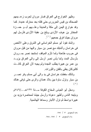 ‫ﻭﻅﻬﺭ ﺍﻟﺨﻭﺍﺭﺝ ﻓﻰ ﺍﻟﻌﺭﺍﻕ ﻓﺴﺎﺭ ﻤﺭﻭﺍﻥ ﻟﺤﺭﺏ ﺯﻋـﻴﻤﻬﻡ‬
‫ﺍﻟﻀﺤﺎﻙ ﺒﻥ ﻗﻴﺱ ﺍﻟﺤﺭﻭﺭﻯ ﺤﺘﻰ ﻗﺘﻠﻪ ﺒﻌﺩ ﻤﻌﺎﺭﻙ ﻋﺩﻴﺩﺓ. ﻜﻤﺎ‬
                     ‫‪‬‬
‫ﻭﻓﺩ ﺨﻭﺍﺭﺝ ﺍﻟﻴﻤﻥ ﺇﻟﻰ ﻤﻜﺔ ﻭﺍﻟﻤﺩﻴﻨﺔ ﻭﻋﻠـﻴﻬﻡ ﺃﺒـﻭ ﺤﻤـﺯﺓ‬
‫ﺍﻟﻤﺨﺘﺎﺭ ﺒﻥ ﻋﻭﻑ ﺍﻷﺯﺩﻯ ﻭﺒﻠﺦ ﺒﻥ ﻋﻘﺒﺔ ﺍﻷﺯﺩﻯ ﻓﺄﺭﺴل ﻟﻬﻡ‬
                          ‫ﻤﺭﻭﺍﻥ ﺠﻴﺸﺎ ﻓﺭﻕ ﺠﻤﻌﻬﻡ ) ١ (.‬
                                           ‫ﹰ‬
‫ﻭﺇﺸﺘﺩ ﻨﻔﻭﺫ ﺃﺒﻭ ﻤﺴﻠﻡ ﺍﻟﺨﺭﺍﺴﺎﻨﻰ ﻓﻰ ﺍﻟﺸﺭﻕ ﻭﻋﻠﻰ ﺍﻷﺨﺹ‬
‫ﻓﻰ ﺨﺭﺍﺴﺎﻥ ﻭﺃﺸﺘﺒﻙ ﻤﻊ ﻨﺼﺭ ﺒﻥ ﺴﻴﺎﺭ ﻭﺍﻟﻴﻬﺎ ﻤﻥ ﻗﺒل ﻤﺭﻭﺍﻥ‬
‫ﻓﻰ ﺤﺭﻭﺏ ﻁﺎﺤﻨﺔ ﻭﻟﻤﺎ ﺘﺄﺯﻡ ﺍﻟﻤﻭﻗﻑ ﺇﺴﺘﻨﺠﺩ ﻨﺼﺭ ﺒﻤـﺭﻭﺍﻥ‬
‫ﺒﺄﺭﺴﺎل ﺍﻟﻤﺩﺩ ﻭﻟﻤﺎ ﻴﺄﺱ ﻨﺼﺭ ﺃﺭﺴل ﺇﻟﻰ ﻭﺍﻟﻰ ﺍﻟﻌﺭﺍﻕ ﻴﺯﻴـﺩ‬
‫ﺒﻥ ﻋﻤﺭ ﺒﻥ ﻫﺒﻴﺭﺓ ﻴﻁﻠﺏ ﺍﻟﻨﺠﺩﺓ ﻭﻟﻡ ﻴﺠﺒﻪ ﻷﻥ ﺍﻟﻌﺭﺍﻕ ﻜﺎﻨـﺕ‬
                        ‫ﻜﺎﻟﺒﺭﻜﺎﻥ ﻴﻐﻠﻰ ﺒﺎﻟﻔﺘﻥ ﻭﺍﻟﺜﻭﺭﺍﺕ.‬
‫ﻭﻟﺫﻟﻙ ﺴﻘﻁﺕ ﺨﺭﺍﺴﺎﻥ ﻓﻰ ﻴﺩ ﻭﺍﻟﻰ ﺃﺒﻰ ﻤﺴﻠﻡ ﻭﻓﺭ ﻨﺼـﺭ‬
‫ﺒﻥ ﺴﻴﺎﺭ ﻭﻨﺯل ﺴﺎﻭﺓ ﺒﻴﻥ ﺒﻼﺩ ﻫﻤﺫﺍﻥ ﻭﺍﻟﺭﻯ ﺤﺘﻰ ﺘﻭﻓﻰ ﻫﻨﺎﻙ‬
                                                    ‫) ٢ (.‬


‫ﻭﺩﺨل ﺃﺒﻭ ﺍﻟﻌﺒﺎﺱ ﺍﻟﺴﻔﺎﺡ ﺍﻟﻜﻭﻓﺔ ﺴـﻨﺔ ٢٣١ﻫــ/٩٤٧ﻡ‬
‫ﻭﺒﺎﻴﻌﻪ ﺍﻟﻨﺎﺱ ﻭﺃﻅﻬﺭ ﺩﻋﻭﺘﻪ ﻭﺃﺭﺴل ﺠﻴﺸﺎ ﻟﻤﺤﺎﺼﺭﺓ ﻴﺯﻴﺩ ﺒﻥ‬
                ‫ﹰ‬                            ‫‪‬‬
            ‫ﻫﺒﻴﺭﺓ ﺒﻭﺍﺴﻁ ﺜﻡ ﻨﺯل ﺍﻷﻨﺒﺎﺭ ﻭﺴﻤﺎﻫﺎ ﺍﻟﻬﺎﺸﻤﻴﺔ.‬


                                     ‫٣ / ٧٥٢.‬       ‫)٥( א‬
                          ‫٣ / ٧٥٢، ٨٥٢.‬       ‫)٦( א‬
 