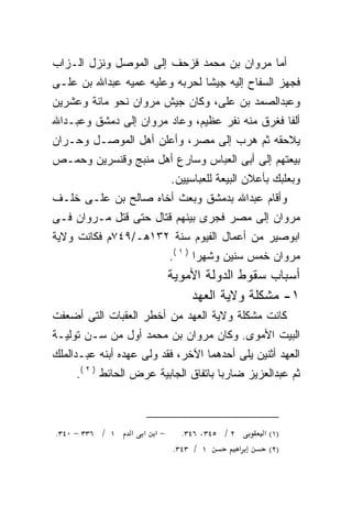 ‫ﺃﻤﺎ ﻤﺭﻭﺍﻥ ﺒﻥ ﻤﺤﻤﺩ ﻓﺯﺤﻑ ﺇﻟﻰ ﺍﻟﻤﻭﺼل ﻭﻨﺯل ﺍﻟـﺯﺍﺏ‬
‫ﻓﺠﻬﺯ ﺍﻟﺴﻔﺎﺡ ﺇﻟﻴﻪ ﺠﻴﺸﺎ ﻟﺤﺭﺒﻪ ﻭﻋﻠﻴﻪ ﻋﻤﻴﻪ ﻋﺒﺩﺍﷲ ﺒﻥ ﻋﻠـﻰ‬
                               ‫ﹰ‬
‫ﻭﻋﺒﺩﺍﻟﺼﻤﺩ ﺒﻥ ﻋﻠﻰ، ﻭﻜﺎﻥ ﺠﻴﺵ ﻤﺭﻭﺍﻥ ﻨﺤﻭ ﻤﺎﺌﺔ ﻭﻋﺸﺭﻴﻥ‬
‫ﺃﻟﻔﺎ ﻓﻐﺭﻕ ﻤﻨﻪ ﻨﻔﺭ ﻋﻅﻴﻡ، ﻭﻋﺎﺩ ﻤﺭﻭﺍﻥ ﺇﻟﻰ ﺩﻤﺸﻕ ﻭﻋﺒـﺩﺍﷲ‬
‫ﻴﻼﺤﻘﻪ ﺜﻡ ﻫﺭﺏ ﺇﻟﻰ ﻤﺼﺭ، ﻭﺃﻋﻠﻥ ﺃﻫل ﺍﻟﻤﻭﺼـل ﻭﺤـﺭﺍﻥ‬
                                         ‫‪‬‬
‫ﺒﻴﻌﺘﻬﻡ ﺇﻟﻰ ﺃﺒﻰ ﺍﻟﻌﺒﺎﺱ ﻭﺴﺎﺭﻉ ﺃﻫل ﻤﻨﺒﺞ ﻭﻗﻨﺴﺭﻴﻥ ﻭﺤﻤـﺹ‬
                          ‫ﻭﺒﻌﻠﺒﻙ ﺒﺄﻋﻼﻥ ﺍﻟﺒﻴﻌﺔ ﻟﻠﻌﺒﺎﺴﻴﻴﻥ.‬
‫ﻭﺃﻗﺎﻡ ﻋﺒﺩﺍﷲ ﺒﺩﻤﺸﻕ ﻭﺒﻌﺙ ﺃﺨﺎﻩ ﺼﺎﻟﺢ ﺒﻥ ﻋﻠـﻰ ﺨﻠـﻑ‬
‫ﻤﺭﻭﺍﻥ ﺇﻟﻰ ﻤﺼﺭ ﻓﺠﺭﻯ ﺒﻴﻨﻬﻡ ﻗﺘﺎل ﺤﺘﻰ ﻗﺘل ﻤـﺭﻭﺍﻥ ﻓـﻰ‬
‫ﺍﺒﻭﺼﻴﺭ ﻤﻥ ﺃﻋﻤﺎل ﺍﻟﻔﻴﻭﻡ ﺴﻨﺔ ٢٣١ﻫـ/٩٤٧ﻡ ﻓﻜﺎﻨﺕ ﻭﻻﻴﺔ‬
                          ‫ﻤﺭﻭﺍﻥ ﺨﻤﺱ ﺴﻨﻴﻥ ﻭﺸﻬﺭﺍ ) ١ (.‬
                                 ‫ﹰ‬
                          ‫ﺃﺴﺒﺎﺏ ﺴﻘﻭﻁ ﺍﻟﺩﻭﻟﺔ ﺍﻷﻤﻭﻴﺔ‬
                              ‫١- ﻤﺸﻜﻠﺔ ﻭﻻﻴﺔ ﺍﻟﻌﻬﺩ‬
‫ﻜﺎﻨﺕ ﻤﺸﻜﻠﺔ ﻭﻻﻴﺔ ﺍﻟﻌﻬﺩ ﻤﻥ ﺃﺨﻁﺭ ﺍﻟﻌﻘﺒﺎﺕ ﺍﻟﺘﻰ ﺃﻀﻌﻔﺕ‬
‫ﺍﻟﺒﻴﺕ ﺍﻷﻤﻭﻯ. ﻭﻜﺎﻥ ﻤﺭﻭﺍﻥ ﺒﻥ ﻤﺤﻤﺩ ﺃﻭل ﻤﻥ ﺴـﻥ ﺘﻭﻟﻴـﺔ‬
‫ﺍﻟﻌﻬﺩ ﺃﺜﻨﻴﻥ ﻴﻠﻰ ﺃﺤﺩﻫﻤﺎ ﺍﻵﺨﺭ، ﻓﻘﺩ ﻭﻟﻰ ﻋﻬﺩﻩ ﺃﺒﻨﻪ ﻋﺒـﺩﺍﻟﻤﻠﻙ‬
          ‫‪‬‬
     ‫ﺜﻡ ﻋﺒﺩﺍﻟﻌﺯﻴﺯ ﻀﺎﺭﺒﺎ ﺒﺎﺘﻔﺎﻕ ﺍﻟﺠﺎﺒﻴﺔ ﻋﺭﺽ ﺍﻟﺤﺎﺌﻁ ) ٢ (.‬
                                      ‫ﹰ‬



‫١ / ٦٣٣ − ٠٤٣.‬   ‫−א א א‬      ‫٢ / ٥٤٣، ٦٤٣.‬     ‫)١( א‬
                           ‫١ / ٣٤٣.‬        ‫א‬     ‫)٢(‬
 