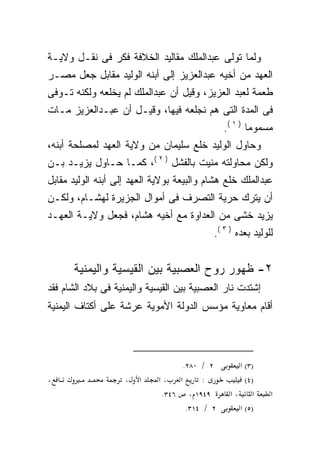 ‫ﻭﻟﻤﺎ ﺘﻭﻟﻰ ﻋﺒﺩﺍﻟﻤﻠﻙ ﻤﻘﺎﻟﻴﺩ ﺍﻟﺨﻼﻓﺔ ﻓﻜﺭ ﻓﻰ ﻨﻘـل ﻭﻻﻴـﺔ‬
‫ﺍﻟﻌﻬﺩ ﻤﻥ ﺃﺨﻴﻪ ﻋﺒﺩﺍﻟﻌﺯﻴﺯ ﺇﻟﻰ ﺃﺒﻨﻪ ﺍﻟﻭﻟﻴﺩ ﻤﻘﺎﺒل ﺠﻌل ﻤﺼـﺭ‬
‫ﻁﻌﻤﺔ ﻟﻌﺒﺩ ﺍﻟﻌﺯﻴﺯ، ﻭﻗﻴل ﺃﻥ ﻋﺒﺩﺍﻟﻤﻠﻙ ﻟﻡ ﻴﺨﻠﻌﻪ ﻭﻟﻜﻨﻪ ﺘـﻭﻓﻰ‬
      ‫‪‬‬
‫ﻓﻰ ﺍﻟﻤﺩﺓ ﺍﻟﺘﻰ ﻫﻡ ﻨﺠﻠﻌﻪ ﻓﻴﻬﺎ، ﻭﻗﻴـل ﺃﻥ ﻋﺒـﺩﺍﻟﻌﺯﻴﺯ ﻤـﺎﺕ‬
                                               ‫ﻤﺴﻤﻭﻤﺎ ) ١ (.‬
                                                      ‫ﹰ‬
‫ﻭﺤﺎﻭل ﺍﻟﻭﻟﻴﺩ ﺨﻠﻊ ﺴﻠﻴﻤﺎﻥ ﻤﻥ ﻭﻻﻴﺔ ﺍﻟﻌﻬﺩ ﻟﻤﺼﻠﺤﺔ ﺃﺒﻨﻪ،‬
‫ﻭﻟﻜﻥ ﻤﺤﺎﻭﻟﺘﻪ ﻤﻨﻴﺕ ﺒﺎﻟﻔﺸل ) ٢ (، ﻜﻤـﺎ ﺤـﺎﻭل ﻴﺯﻴـﺩ ﺒـﻥ‬
‫ﻋﺒﺩﺍﻟﻤﻠﻙ ﺨﻠﻊ ﻫﺸﺎﻡ ﻭﺍﻟﺒﻴﻌﺔ ﺒﻭﻻﻴﺔ ﺍﻟﻌﻬﺩ ﺇﻟﻰ ﺃﺒﻨﻪ ﺍﻟﻭﻟﻴﺩ ﻤﻘﺎﺒل‬
‫ﺃﻥ ﻴﺘﺭﻙ ﺤﺭﻴﺔ ﺍﻟﺘﺼﺭﻑ ﻓﻰ ﺃﻤﻭﺍل ﺍﻟﺠﺯﻴﺭﺓ ﻟﻬﺸـﺎﻡ، ﻭﻟﻜـﻥ‬
‫ﻴﺯﻴﺩ ﺨﺸﻰ ﻤﻥ ﺍﻟﻌﺩﺍﻭﺓ ﻤﻊ ﺃﺨﻴﻪ ﻫﺸﺎﻡ، ﻓﺠﻌل ﻭﻻﻴـﺔ ﺍﻟﻌﻬـﺩ‬
                                           ‫ﻟﻠﻭﻟﻴﺩ ﺒﻌﺩﻩ ) ٣ (.‬


      ‫٢- ﻅﻬﻭﺭ ﺭﻭﺡ ﺍﻟﻌﺼﺒﻴﺔ ﺒﻴﻥ ﺍﻟﻘﻴﺴﻴﺔ ﻭﺍﻟﻴﻤﻨﻴﺔ‬
‫ﺇﺸﺘﺩﺕ ﻨﺎﺭ ﺍﻟﻌﺼﺒﻴﺔ ﺒﻴﻥ ﺍﻟﻘﻴﺴﻴﺔ ﻭﺍﻟﻴﻤﻨﻴﺔ ﻓﻰ ﺒﻼﺩ ﺍﻟﺸﺎﻡ ﻓﻘﺩ‬
‫ﺃﻗﺎﻡ ﻤﻌﺎﻭﻴﺔ ﻤﺅﺴﺱ ﺍﻟﺩﻭﻟﺔ ﺍﻷﻤﻭﻴﺔ ﻋﺭﺸﺔ ﻋﻠﻰ ﺃﻜﺘﺎﻑ ﺍﻟﻴﻤﻨﻴﺔ‬



                                   ‫٢ / ٠٨٢.‬       ‫)٣( א‬
‫،‬                   ‫،‬   ‫א‬    ‫א ،א‬       ‫:‬           ‫)٤(‬
                              ‫٩٤٩١ ، ٦٤٣.‬       ‫א ،א‬        ‫א‬
                                    ‫٢ / ٤١٣.‬      ‫)٥( א‬
 