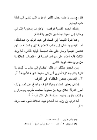 ‫ﻓﺘﺯﻭﺝ ﻤﻴﺴﻭﻥ ﺒﻨﺕ ﺒﺠﺩل ﺍﻟﻜﻠﺒﻰ ﺃﻡ ﻴﺯﻴﺩ ﺍﻟﺘﻰ ﺘﻨﺘﻤﻰ ﺇﻟﻰ ﻗﺒﻴﻠﺔ‬
                                                ‫ﻜﻠﺏ ﺍﻟﻴﻤﻨﻴﺔ.‬
‫ﻭﺘﻤﻠﻙ ﺍﻟﺤﺴﺩ ﺍﻟﻘﻴﺴﻴﺔ ﻓﺭﻓﻀﻭﺍ ﺍﻷﻋﺘﺭﺍﻑ ﺒﻤﻌﺎﻭﻴﺔ ﺍﻟﺜـﺎﻨﻰ‬
                    ‫ﻭﻤﺎﻟﻭﺍ ﺇﻟﻰ ﺩﻋﻭﺓ ﻋﺒﺩﺍﷲ ﺒﻥ ﺍﻟﺯﺒﻴﺭ ﺒﺎﻟﺨﻼﻓﺔ.‬
‫ﻭﻋﻼ ﻨﻔﻭﺫ ﺍﻟﻘﻴﺴﻴﺔ ﺇﻟﻰ ﺃﻗﺼﺎﻩ ﻓﻰ ﻋﻬﺩ ﺍﻟﻭﻟﻴﺩ ﺒﻥ ﻋﺒﺩﺍﻟﻤﻠﻙ،‬
‫ﺃﻤﺎ ﺃﺨﻴﻪ ﻴﺯﻴﺩ ﻓﻤﺎل ﺇﻟﻰ ﺠﺎﻨﺏ ﺍﻟﻤﻀﺭﻴﺔ ﻷﻥ ﻭﺍﻟﺩﺘـﻪ ﻤـﻨﻬﻡ‬
      ‫‪‬‬
‫ﻓﻨﺎﺼﺭ ﺍﻟﻘﻴﺴﻴﺔ ﻭﺴﺎﺭ ﻋﻠﻰ ﻫﺫﻩ ﺍﻟﺴﻴﺎﺴﺔ ﺍﻟﻭﻟﻴﺩ ﺍﻟﺜﺎﻨﻰ، ﺃﻤﺎ ﻴﺯﻴﺩ‬
‫ﺍﻟﺜﺎﻟﺙ ﻓﺄﻨﻪ ﺃﻋﺘﻤﺩ ﻋﻠﻰ ﺴﻭﺍﻋﺩ ﺍﻟﻴﻤﻨﻴﺔ ﻓﻰ ﺍﻏﺘﺼﺎﺏ ﺍﻟﺨﻼﻓـﺔ‬
                                          ‫‪‬‬
                                  ‫ﻤﻥ ﻴﺭﻯ ﺴﻠﻔﻪ ﺍﻟﻭﻟﻴﺩ ﺍﻟﺜﺎﻨﻰ.‬
‫ﻭﻤﻥ ﺍﻟﺠﺩﻴﺭ ﺒﺎﻟﺫﻜﺭ ﺃﻥ ﺫﻟﻙ ﺍﻷﻨﻘﺴﺎﻡ ﺇﻟﻰ ﺠﺎﻨـﺏ ﺍﻟﻴﻤﻨﻴـﺔ‬
‫ﺘﺎﺭﺓ ﻭﺍﻟﻘﻴﺴﻴﺔ ﺘﺎﺭﺓ ﺃﺨﺭﻯ ﺃﺩﻯ ﺇﻟﻰ ﺴﻘﻭﻁ ﺍﻟﺩﻭﻟﺔ ﺍﻷﻤﻭﻴﺔ ) ١ (.‬
                    ‫٣- ﺇﻨﻐﻤﺎﺱ ﺒﻌﺽ ﺍﻟﺨﻠﻔﺎﺀ ﻓﻰ ﺍﻟﺘﺭﻑ‬
‫ﺇﻨﺸﻐل ﺒﻌﺽ ﺍﻟﺨﻠﻔﺎﺀ ﺒﺤﻴﺎﺓ ﺍﻟﺘﺭﻑ ﻭﺍﻟﺒﺫﺥ ﻋﻥ ﺘﺼـﺭﻴﻑ‬
‫ﺃﻤﻭﺭ ﺍﻟﺩﻭﻟﺔ ﻓﻜﺎﻥ ﻴﺯﻴﺩ ﺒﻥ ﻤﻌﺎﻭﻴﺔ ﺼﺎﺤﺏ ﻁﺭﺏ ﻭﺠـﻭﺍﺭﺝ‬
           ‫) ٢ (.‬
                    ‫ﻭﻜﻼﺏ ﻭﻗﺭﻭﺩ ﻭﻓﻬﻭﺩ ﻭﻤﻨﺎﺩﻤﺔ ﻋﻠﻰ ﺍﻟﺸﺭﺍﺏ‬
‫ﺃﻤﺎ ﺍﻟﻭﻟﻴﺩ ﺒﻥ ﻴﺯﻴﺩ ﻓﻘﺩ ﺃﻀﺎﻉ ﻫﻴﺒﺔ ﺍﻟﺨﻼﻓﺔ ﻟﺴﻭﺀ ﺘﺼـﺭﻓﻪ‬
                                                           ‫)١ (.‬


                               ‫١ / ٣٤٣، ٤٤٣.‬         ‫)١(‬
        ‫١ / ٩٤٣.‬           ‫א‬       ‫٣ / ٧٧. −‬       ‫)٢( א‬
 