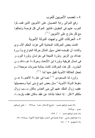 ‫٤- ﺘﻌﺼﺏ ﺍﻷﻤﻭﻴﻴﻥ ﻟﻠﻌﺭﺏ‬
‫ﺭﻓﻊ ﺍﻟﻤﻭﺍﻟﻰ ﺭﺍﻴﺔ ﺍﻟﻌﺼﻴﺎﻥ ﻋﻠﻰ ﺍﻷﻤﻭﻴﻴﻥ ﺍﻟﺫﻴﻥ ﻓﻀـﻠﻭﺍ‬
‫ﺍﻟﻌﺭﺏ ﻋﻨﻬﻡ ﻓﻰ ﺍﻟﺤﻘﻭﻕ، ﻓﺎﻨﺘﻬﺯ ﺍﻟﻤﻭﺍﻟﻰ ﻜل ﻓﺭﺼﺔ ﻭﺘﺤﺎﻟﻔﻭﺍ‬
                                   ‫ﻤﻊ ﻜل ﺨﺎﺭﺝ ﻋﻠﻰ ﺍﻷﻤﻭﻴﻴﻥ ) ٢ (.‬
             ‫٥- ﺍﻟﺤﺭﻜﺎﺕ ﺍﻟﺘﻰ ﻭﺍﺠﻬﺕ ﺍﻟﺩﻭﻟﺔ ﺍﻷﻤﻭﻴﺔ‬
‫ﻗﺎﻤﺕ ﺒﻌﺽ ﺍﻟﺤﺭﻜﺎﺕ ﺍﻟﻤﻌﺎﺩﻴﺔ ﺍﻟﺘﻰ ﻫﺯﺕ ﺍﻟﺤﻜﻡ ﺍﻷﻤـﻭﻯ‬
‫ﻭﻜﺎﺩﺕ ﺃﻥ ﺘﻘﻭﻀﻪ ﻓﻌﻠﻰ ﺴﺒﻴل ﺍﻟﻤﺜﺎل ﺤﺭﻜﺔ ﺍﻟﺨﻭﺍﺭﺝ ﻭﺜـﻭﺭﺓ‬
‫ﻋﺒﺩﺍﷲ ﺒﻥ ﺍﻟﺯﺒﻴﺭ ﻭﺜﻭﺭﺓ ﺍﻟﺸﻴﻌﺔ ﻓﻰ ﺨﺭﺍﺴﺎﻥ ﻭﺜﻭﺭﺓ ﺍﻟﺒﺭﺒـﺭ‬
‫ﻓﻰ ﺸﻤﺎل ﺇﻓﺭﻴﻘﻴﺔ ﻭﺜﻭﺭﺓ ﺍﺒﻥ ﺍﻷﺸﻌﺙ ﻭﺤﺭﻜـﺔ ﻋﺒـﺩﺍﷲ ﺒـﻥ‬
‫ﺍﻟﺠﺎﺭﻭﺩ. ﻜل ﻫﺫﻩ ﺍﻟﺤﺭﻜﺎﺕ ﻜﺎﻨﺕ ﺒﻤﺜﺎﺒﺔ ﻀﺭﺒﺎﺕ ﻤﻭﺠﻌﺔ ﻟـﻡ‬
                      ‫ﺘﺠﻌل ﺍﻟﺨﻼﻓﺔ ﺍﻷﻤﻭﻴﺔ ﺘﻔﻴﻕ ﻤﻨﻬﺎ ﺃﺒﺩﺍ ) ٣ (.‬
                                         ‫)٤(‬
‫ﻨﺼﺎ ﻓﻰ ﻏﺎﻴـﺔ ﺍﻷﻫﻤﻴـﺔ ﻋـﻥ‬
                     ‫ﹰ‬                         ‫ﻭﺃﻭﺭﺩ ﻟﻨﺎ ﺍﻟﻤﺴﻌﻭﺩﻯ‬
‫ﺴﻘﻭﻁ ﺍﻟﺩﻭﻟﺔ ﺍﻷﻤﻭﻴﺔ " ﺴﺌل ﺒﻌﺽ ﺸﻴﻭﺥ ﺒﻨﻰ ﺃﻤﻴﺔ ﻭﻤﺤﺼﻴﻠﻬﺎ‬
‫ﻋﻘﻴﺏ ﺯﻭﺍل ﺍﻟﻤﻠﻙ ﻋﻨﻬﻡ ﺇﻟﻰ ﺒﻨﻰ ﺍﻟﻌﺒﺎﺱ ﻤﺎﻜﺎﻥ ﺴـﺒﺏ ﺯﻭﺍل‬
‫ﻤﻠﻜﻜﻡ ؟ ﻗﺎل : ﺇﻨﺎ ﺸﻐﻠﻨﺎ ﺒﻠﺫﺍﺘﻨﺎ ﻋﻥ ﺘﻔﻘﺩ ﻤﺎﻜﺎﻥ ﺘﻔﻘﺩﻩ ﻴﻠﺯﻤﻨـﺎ،‬

  ‫א‬      ‫٩٤٣. −‬       ‫١،‬       ‫،‬     ‫א‬         ‫:‬      ‫א‬     ‫)٣(‬
                                                        ‫، ٣٧٣.‬
                                         ‫١ / ٩٤٣.‬         ‫א‬       ‫)٤(‬
 ‫٥٨٢−٠٩٢.‬   ‫،‬     ‫א‬        ‫א‬                     ‫: א‬          ‫)١( א‬
                                                 ‫٣ / ١٤٢.‬       ‫)٢( א‬
 