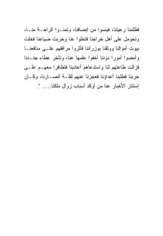 ‫ﻓﻅﻠﻤﻨﺎ ﺭﻋﻴﺘﻨﺎ، ﻓﻴﺌﺴﻭﺍ ﻤﻥ ﺇﻨﺼﺎﻓﻨﺎ، ﻭﺘﻤﻨـﻭﺍ ﺍﻟﺭﺍﺤـﺔ ﻤﻨـﺎ،‬
‫ﻭﺘﺤﻭﻤل ﻋﻠﻰ ﺃﻫل ﺨﺭﺍﺠﻨﺎ ﻓﺘﺨﻠﻭﺍ ﻋﻨﺎ ﻭﺨﺭﺒﺕ ﻀﻴﺎﻋﻨﺎ ﻓﺨﻠﺕ‬
‫ﺒﻴﻭﺕ ﺃﻤﻭﺍﻟﻨﺎ ﻭﻭﺜﻘﻨﺎ ﺒﻭﺯﺭﺍﺌﻨﺎ ﻓﺄﺜﺭﻭﺍ ﻤﺭﺍﻓﻘﻬﻡ ﻋﻠـﻰ ﻤﻨﺎﻓﻌﻨـﺎ‬
‫ﻭﺃﻤﻀﻭﺍ ﺃﻤﻭﺭﺍ ﺩﻭﻨﻨﺎ ﺃﺨﻔﻭﺍ ﻋﻠﻤﻬﺎ ﻋﻨﺎ، ﻭﺘﺄﺨﺭ ﻋﻁﺎﺀ ﺠﻨـﺩﻨﺎ‬
‫ﻓﺯﺍﻟﺕ ﻁﺎﻋﺘﻬﻡ ﻟﻨﺎ ﻭﺍﺴﺘﺩﻋﺎﻫﻡ ﺃﻋﺎﺩﻴﻨﺎ ﻓﺘﻅﺎﻓﺭﺍ ﻤﻌﻬـﻡ ﻋﻠـﻰ‬
‫ﺤﺭﺒﻨﺎ ﻓﻁﻠﺒﻨﺎ ﺃﻋﺩﺍﺅﻨﺎ ﻓﻌﺠﺯﻨﺎ ﻋﻨﻬﻡ ﻟﻘﻠـﺔ ﺃﻨﺼـﺎﺭﻨﺎ، ﻭﻜـﺎﻥ‬
      ‫ﺇﺴﺘﺘﺎﺭ ﺍﻷﺨﺒﺎﺭ ﻋﻨﺎ ﻤﻥ ﺃﻭﻜﺩ ﺃﺴﺒﺎﺏ ﺯﻭﺍل ﻤﻠﻜﻨﺎ..... ".‬
 