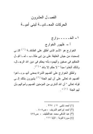 ‫ﺍﻟﻔﺼـل ﺍﻟﻌﺸﺭﻭﻥ‬
        ‫ﺍﻟﺤﺭﻜﺎﺕ ﺍﻟﻤﻌـﺎﺩﻴـﺔ ﻟﺒﻨﻰ ﺃﻤﻴـﺔ‬


                                   ‫١- ﺍﻟﺨـــــﻭﺍﺭﺝ‬
                              ‫ﺃ – ﻅﻬﻭﺭ ﺍﻟﺨﻭﺍﺭﺝ‬
        ‫)١(‬
‫ﺍﻟﺘـﻰ‬         ‫ﺍﻟﺨﻭﺍﺭﺝ ﻫﻭ ﺍﻷﺴﻡ ﺍﻟﺫﻯ ﺃﻁﻠﻕ ﻋﻠﻰ ﺍﻟﻁﺎﺌﻔـﺔ‬
‫ﺇﻨﺴﺤﺒﺕ ﻤﻥ ﺠﻴﺵ ﺍﻟﺨﻠﻴﻔﺔ ﻋﻠﻰ ﺒﻥ ﺇﺒﻰ ﻁﺎﻟـﺏ ، ﻟﻤـﺎ ﻗ ِـل‬
  ‫ﹶﺒ‬
‫ﺍﻟﺘﺤﻜﻴﻡ ﻓﻰ ﺼﻔﻴﻥ ﻭﺃﺘﻬﻤﻭﻩ ﺒﺄﻨﻪ ﻴﺤﻜﻡ ﻓﻰ ﺩﻴﻥ ﺍﷲ ﺍﻟﺭﺠـﺎل،‬
                        ‫‪‬‬
                   ‫ﻭﻟﺫﻟﻙ ﺃﺘﺨﺫﻭﺍ ﻤﺒﺩﺃ " ﻻ ﺤﻜﻡ ﺇﻻ ﺒﺎﷲ " ) ٢ (.‬
‫ﻭﺃﻁﻠﻕ ﺍﻟﺨﻭﺍﺭﺝ ﻋﻠﻰ ﺃﻨﻔﺴﻬﻡ ﺍﻟﺸﺭﺍﺓ ﺒﻤﻌﻨﻰ ﺃﻨﻬـﻡ ﺒـﺎﻋﻭﺍ‬
                     ‫)٣(‬
‫ﻴﺸﻴﺭﻭﻥ ﺒﺫﻟﻙ ﺇﻟـﻰ‬           ‫ﺃﻨﻔﺴﻬﻡ ﷲ ﺘﻌﺎﻟﻰ ﻋﻠﻰ ﺃﻥ ﻟﻬﻡ ﺍﻟﺠﻨﺔ‬
‫ﻗﻭﻟﻪ ﺘﻌﺎﻟﻰ " ﺃﻥ ﺍﷲ ﺃﺸﺘﺭﻯ ﻤﻥ ﺍﻟﻤﺅﻤﻨﻴﻥ ﺃﻨﻔﺴﻬﻡ ﻭﺃﻤﻭﺍﻟﻬﻡ ﺒﺄﻥ‬
                                               ‫)٤(‬
                                          ‫".‬         ‫ﻟﻬﻡ ﺍﻟﺠﻨﺔ‬



                          ‫ﺃﺤﻤﺩ ﺸﻠﺒﻰ ٢ / ٧٢٢ .‬        ‫)١(‬
                   ‫ﺃﺤﻤﺩ ﺇﺒﺭﺍﻫﻴﻡ ﺍﻟﺸﺭﻴﻑ ، ﺹ٨٠٤ .‬      ‫)٢(‬
                ‫ﻋﺒﺩ ﺍﻟﺸﺎﻓﻰ ﻤﺤﻤﺩ ﻋﺒﺩﺍﻟﻠﻁﻴﻑ ، ﺹ٤٥٤‬     ‫)٣(‬
                        ‫ﺴﻭﺭﺓ ﺍﻟﺘﻭﺒﺔ : ﺍﻵﻴﺔ ١١١ .‬     ‫)٤(‬
 