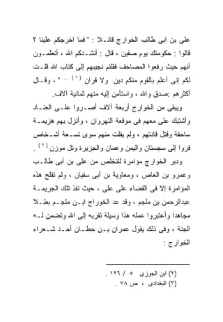 ‫ﻋﻠﻰ ﺒﻥ ﺍﺒﻰ ﻁﺎﻟﺏ ﺍﻟﺨﻭﺍﺭﺝ ﻗﺎﺌـﻼ : " ﻓﻤﺎ ﺍﺨﺭﺠﻜﻡ ﻋﻠﻴﻨﺎ ؟‬
‫ﻗﺎﻟﻭﺍ : ﺤﻜﻭﻤﺘﻙ ﻴﻭﻡ ﺼﻔﻴﻥ ، ﻗﺎل : ﺃﻨﺸـﺩﻜﻡ ﺍﷲ ، ﺃﺘﻌﻠﻤـﻭﻥ‬
‫ﺃﻨﻬﻡ ﺤﻴﺙ ﺭﻓﻌﻭﺍ ﺍﻟﻤﺼﺎﺤﻑ ﻓﻘﻠﺘﻡ ﻨﺠﻴﺒﻬﻡ ﺇﻟﻰ ﻜﺘﺎﺏ ﺍﷲ ﻗﻠـﺕ‬
              ‫) ١ ( ...‬
‫" ، ﻭﻗـﺎل‬                 ‫ﻟﻜﻡ ﺇﻨﻰ ﺃﻋﻠﻡ ﺒﺎﻟﻘﻭﻡ ﻤﻨﻜﻡ ﺩﻴﻥ ﻭﻻ ﻗﺭﺍﻥ‬
          ‫ﺃﻜﺜﺭﻫﻡ :ﺼﺩﻕ ﻭﺍﷲ ، ﻭﺍﺴﺘﺄﻤﻥ ﺇﻟﻴﻪ ﻤﻨﻬﻡ ﺜﻤﺎﻨﻴﺔ ﺁﻻﻑ.‬
‫ﻭﻴﺒﻘﻰ ﻤﻥ ﺍﻟﺨﻭﺍﺭﺝ ﺃﺭﺒﻌﺔ ﺁﻻﻑ ﺃﺼـﺭﻭﺍ ﻋﻠـﻰ ﺍﻟﻌﻨـﺎﺩ‬
‫ﻭﺃﺸﺘﺒﻙ ﻋﻠﻰ ﻤﻌﻬﻡ ﻓﻰ ﻤﻭﻗﻌﺔ ﺍﻟﻨﻬﺭﻭﺍﻥ ، ﻭﺃﻨﺯل ﺒﻬﻡ ﻫﺯﻴﻤـﺔ‬
                                          ‫‪‬‬
‫ﺴﺎﺤﻘﺔ ﻭﻗﺘل ﻗﺎﺩﺘﻬﻡ ، ﻭﻟﻡ ﻴﻔﻠﺕ ﻤﻨﻬﻡ ﺴﻭﻯ ﺘﺴـﻌﺔ ﺃﺸـﺨﺎﺹ‬
    ‫)٢(‬
‫.‬         ‫ﻓﺭﻭﺍ ﺇﻟﻰ ﺴﺠﺴﺘﺎﻥ ﻭﺍﻟﻴﻤﻥ ﻭﻋﻤﺎﻥ ﻭﺍﻟﺠﺯﻴﺭﺓ ﻭﺘل ﻤﻭﺯﻥ‬
‫ﻭﺩﺒﺭ ﺍﻟﺨﻭﺍﺭﺝ ﻤﺅﺍﻤﺭﺓ ﻟﻠﺘﺨﻠﺹ ﻤﻥ ﻋﻠﻰ ﺒﻥ ﺃﺒﻰ ﻁﺎﻟـﺏ‬
             ‫‪‬‬
‫ﻭﻋﻤﺭﻭ ﺒﻥ ﺍﻟﻌﺎﺹ ، ﻭﻤﻌﺎﻭﻴﺔ ﺒﻥ ﺃﺒﻰ ﺴﻔﻴﺎﻥ ، ﻭﻟﻡ ﺘﻔﻠﺢ ﻫﺫﻩ‬
‫ﺍﻟﻤﺅﺍﻤﺭﺓ ﺇﻻ ﻓﻰ ﺍﻟﻘﻀﺎﺀ ﻋﻠﻰ ﻋﻠﻰ ، ﺤﻴﺙ ﻨﻔﺫ ﺘﻠﻙ ﺍﻟﺠﺭﻴﻤـﺔ‬
             ‫ﹼ‬         ‫‪‬‬
‫ﻋﺒﺩﺍﻟﺭﺤﻤﻥ ﺒﻥ ﻤﻠﺠﻡ ، ﻭﻗﺩ ﻋﺩ ﺍﻟﺨﻭﺭﺍﺝ ﺍﺒـﻥ ﻤﻠﺠـﻡ ﺒﻁـﻼ‬
‫ﹰ‬                       ‫‪‬‬
‫ﻤﺠﺎﻫﺩﺍ ﻭﺃﻋﺘﺒﺭﻭﺍ ﻋﻤﻠﻪ ﻫﺫﺍ ﻭﺴﻴﻠﺔ ﺘﻘﺭﺒﻪ ﺇﻟﻰ ﺍﷲ ﻭﺘﻀﻤﻥ ﻟـﻪ‬
                                               ‫ﹰ‬
‫ﺍﻟﺠﻨﺔ ، ﻭﻓﻰ ﺫﻟﻙ ﻴﻘﻭل ﻋﻤﺭﺍﻥ ﺒـﻥ ﺤﻁـﺎﻥ ﺃﺤـﺩ ﺸـﻌﺭﺍﺀ‬
                                                     ‫ﺍﻟﺨﻭﺍﺭﺝ :‬


                                 ‫)٢( ﺍﺒﻥ ﺍﻟﺠﻭﺯﻯ ٥ / ٦٢١ .‬
                                     ‫)٣( ﺍﻟﺒﻐﺩﺍﺩﻯ ، ﺹ ٨٧ .‬
 