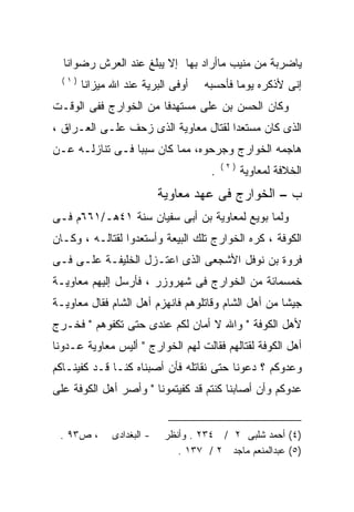 ‫ﻴﺎﻀﺭﺒﺔ ﻤﻥ ﻤﻨﻴﺏ ﻤﺎﺃﺭﺍﺩ ﺒﻬﺎ ﺇﻻ ﻴﺒﻠﻎ ﻋﻨﺩ ﺍﻟﻌﺭﺵ ﺭﻀﻭﺍﻨﺎ‬
  ‫)١(‬
        ‫ﺃﻭﻓﻰ ﺍﻟﺒﺭﻴﺔ ﻋﻨﺩ ﺍﷲ ﻤﻴﺯﺍﻨﺎ‬     ‫ﺇﻨﻰ ﻷﺫﻜﺭﻩ ﻴﻭﻤﺎ ﻓﺄﺤﺴﺒﻪ‬
                                      ‫‪‬‬      ‫‪ ‬ﹰ‬
‫ﻭﻜﺎﻥ ﺍﻟﺤﺴﻥ ﺒﻥ ﻋﻠﻰ ﻤﺴﺘﻬﺩﻓﺎ ﻤﻥ ﺍﻟﺨﻭﺍﺭﺝ ﻓﻔﻰ ﺍﻟﻭﻗـﺕ‬
                      ‫ﹰ‬
‫ﺍﻟﺫﻯ ﻜﺎﻥ ﻤﺴﺘﻌﺩﺍ ﻟﻘﺘﺎل ﻤﻌﺎﻭﻴﺔ ﺍﻟﺫﻯ ﺯﺤﻑ ﻋﻠـﻰ ﺍﻟﻌـﺭﺍﻕ ،‬
                                     ‫ﹰ‬
‫ﻫﺎﺠﻤﻪ ﺍﻟﺨﻭﺍﺭﺝ ﻭﺠﺭﺤﻭﻩ، ﻤﻤﺎ ﻜﺎﻥ ﺴﺒﺒﺎ ﻓـﻰ ﺘﻨﺎﺯﻟـﻪ ﻋـﻥ‬
                ‫ﹰ‬                            ‫‪‬‬
                                           ‫)٢(‬
                                       ‫.‬         ‫ﺍﻟﺨﻼﻓﺔ ﻟﻤﻌﺎﻭﻴﺔ‬
                            ‫ﺏ – ﺍﻟﺨﻭﺍﺭﺝ ﻓﻰ ﻋﻬﺩ ﻤﻌﺎﻭﻴﺔ‬
‫ﻭﻟﻤﺎ ﺒﻭﻴﻊ ﻟﻤﻌﺎﻭﻴﺔ ﺒﻥ ﺃﺒﻰ ﺴﻔﻴﺎﻥ ﺴﻨﺔ ١٤ﻫـ/١٦٦ﻡ ﻓـﻰ‬
‫ﺍﻟﻜﻭﻓﺔ ، ﻜﺭﻩ ﺍﻟﺨﻭﺍﺭﺝ ﺘﻠﻙ ﺍﻟﺒﻴﻌﺔ ﻭﺃﺴﺘﻌﺩﻭﺍ ﻟﻘﺘﺎﻟـﻪ ، ﻭﻜـﺎﻥ‬
‫ﻓﺭﻭﺓ ﺒﻥ ﻨﻭﻓل ﺍﻷﺸﺠﻌﻰ ﺍﻟﺫﻯ ﺍﻋﺘـﺯل ﺍﻟﺨﻠﻴﻔـﺔ ﻋﻠـﻰ ﻓـﻰ‬
    ‫‪‬‬
‫ﺨﻤﺴﻤﺎﺌﺔ ﻤﻥ ﺍﻟﺨﻭﺍﺭﺝ ﻓﻰ ﺸﻬﺭﻭﺯﺭ ، ﻓﺄﺭﺴل ﺇﻟﻴﻬﻡ ﻤﻌﺎﻭﻴـﺔ‬
‫ﺠﻴﺸﺎ ﻤﻥ ﺃﻫل ﺍﻟﺸﺎﻡ ﻭﻗﺎﺘﻠﻭﻫﻡ ﻓﺎﻨﻬﺯﻡ ﺃﻫل ﺍﻟﺸﺎﻡ ﻓﻘﺎل ﻤﻌﺎﻭﻴـﺔ‬
                                                    ‫ﹰ‬
‫ﻷﻫل ﺍﻟﻜﻭﻓﺔ " ﻭﺍﷲ ﻻ ﺃﻤﺎﻥ ﻟﻜﻡ ﻋﻨﺩﻯ ﺤﺘﻰ ﺘﻜﻔﻭﻫﻡ " ﻓﺨـﺭﺝ‬
‫ﺃﻫل ﺍﻟﻜﻭﻓﺔ ﻟﻘﺘﺎﻟﻬﻡ ﻓﻘﺎﻟﺕ ﻟﻬﻡ ﺍﻟﺨﻭﺍﺭﺝ " ﺃﻟﻴﺱ ﻤﻌﺎﻭﻴﺔ ﻋـﺩﻭﻨﺎ‬
‫ﻭﻋﺩﻭﻜﻡ ؟ ﺩﻋﻭﻨﺎ ﺤﺘﻰ ﻨﻘﺎﺘﻠﻪ ﻓﺄﻥ ﺃﺼﺒﻨﺎﻩ ﻜﻨـﺎ ﻗـﺩ ﻜﻔﻴﻨـﺎﻜﻡ‬
‫ﻋﺩﻭﻜﻡ ﻭﺃﻥ ﺃﺼﺎﺒﻨﺎ ﻜﻨﺘﻡ ﻗﺩ ﻜﻔﻴﺘﻤﻭﻨﺎ " ﻭﺃﺼﺭ ﺃﻫل ﺍﻟﻜﻭﻓﺔ ﻋﻠﻰ‬


 ‫، ﺹ٣٩ .‬       ‫- ﺍﻟﺒﻐﺩﺍﺩﻯ‬    ‫)٤( ﺃﺤﻤﺩ ﺸﻠﺒﻰ ٢ / ٤٣٢ . ﻭﺃﻨﻅﺭ‬
                                ‫)٥( ﻋﺒﺩﺍﻟﻤﻨﻌﻡ ﻤﺎﺠﺩ ٢ / ٧٣١ .‬
 