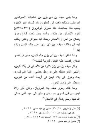 ‫ﻭﻟﻤﺎ ﻴﺌﺱ ﺴﻴﻑ ﺒﻥ ﺫﻯ ﻴﺯﻥ ﻤﻥ ﺍﺴﺘﺠﺎﺒﺔ ﺍﻻﻤﺒﺭﺍﻁﻭﺭ‬
‫ﺍﻟﺒﻴﺯﻨﻁﻰ ﻟﻤﻁﺎﻟﺒﻪ ﺫﻫﺏ ﺇﻟﻰ ﺍﻟﻤﻨﺫﺭﻴﻥ ﻤﺎﺀ ﺍﻟﺴﻤﺎﺀ ﺃﻤﻴﺭ ﺍﻟﺤﻴﺭﺓ‬
‫ﻴﻁﻠﺏ ﻤﻨﻪ ﻤﺴﺎﻋﺩﺘﻪ ﻋﻨﺩ ﻜﺴﺭﻯ ﺃﻨﻭﺸﺭﻭﺍﻥ )١٣٥-٨٧٥ﻡ(‬
‫ﻟﻁﺭﺩ ﺍﻷﺤﺒﺎﺵ ﻤﻥ ﺒﻼﺩﻩ. ﻭﺃﻤﺩﻩ ﺒﺠﻨﺩ ﺘﺤﺕ ﻗﻴﺎﺩﺓ ﻭﻫﺭﺯ‬
‫ﻭﺘﻤﻜﻥ ﻤﻥ ﺍﺨﺭﺍﺝ ﺍﻷﺤﺒﺎﺵ ﻭﺒﻌﺙ ﺍﻟﻴﻪ ﺒﺠﻭﺍﻫﺭ ﻭﻋﻨﺒﺭ ﻭﻜﺘﺏ‬
‫ﺇﻟﻴﻪ ﺃﻥ ﻴﺨﻠﻑ ﺴﻴﻑ ﺍﺒﻥ ﺫﻯ ﻴﺯﻥ ﻋﻠﻰ ﻤﻠﻙ ﺍﻟﻴﻤﻥ ﻭﻴﻘﺩﻡ‬
                                                        ‫)١(‬
                                                              ‫ﺇﻟﻴﻪ.‬
‫ﻭﻟﻤﺎ ﺍﺴﺘﻘﺭ ﻟﺴﻴﻑ ﺒﻥ ﺫﻯ ﻴﺯﻥ ﺤﻜﻡ ﺍﻟﻴﻤﻥ، ﺠﻠﺱ ﻓﻰ ﻗﺼﺭ‬
                 ‫)٢(‬
             ‫.‬         ‫ﻏﻤﺩﺍﻥ ﻭﻗﺩﻤﺕ ﻋﻠﻴﻪ ﺍﻟﻘﺒﺎﺌل ﺍﻟﻌﺭﺒﻴﺔ ﻟﺘﻬﻨﺌﺘﻪ‬
‫ﻭﻗﺘل ﺴﻴﻑ ﺒﻥ ﺫﻯ ﻴﺯﻥ ﻜﺜﻴﺭﺍ ﻤﻥ ﺍﻷﺤﺒﺎﺵ ﻓﻰ ﺒﻼﺩ ﺍﻟﻴﻤﻥ،‬
                        ‫ﹰ‬
‫ﻭﺍﻨﺘﻬﻰ ﺍﻷﻤﺭ ﺒﻤﻘﺘﻠﻪ ﻋﻠﻰ ﻴﺩ ﺭﺠل ﺤﺒﺸﻰ . ﻓﻠﻤﺎ ﻋﻠﻡ ﻜﺴﺭﻯ‬
‫ﺒﻌﺙ ﻭﻫﺭﺯ ﺇﻟﻰ ﺒﻼﺩ ﺍﻟﻴﻤﻥ ﻓﻰ ﺃﺭﺒﻌﺔ ﺁﻻﻑ ﻤﻥ ﺍﻟﻔﺭﺱ،‬
                                     ‫ﻭﺴﻴﻁﺭ ﻋﻠﻰ ﺯﻤﺎﻡ ﺍﻷﻤﻭﺭ.‬
‫ﻭﻟﻤﺎ ﻫﻠﻙ ﻭﻫﺭﺯ ﺨﻠﻔﻪ ﺍﺒﻨﻪ ﺍﻟﻤﺭﺯﺒﺎﻥ، ﻭﻜﺎﻥ ﺃﺨﺭ ﻭﻻﺓ‬
‫ﺍﻟﻴﻤﻥ ﻤﻥ ﻗﺒل ﻜﺴﺭﻯ ﻫﻭ ﺒﺎﺫﺍﻥ ﻭﻋﺎﺵ ﺇﻟﻰ ﻋﻬﺩ ﺍﻟﻨﺒﻰ ﺼﻠﻰ‬
                            ‫ﺍﷲ ﻋﻠﻴﻪ ﻭﺴﻠﻡ ﻭﺩﺨل ﻓﻰ ﺍﻻﺴﻼﻡ)٣(.‬

      ‫)١( ﺤﺘﻰ ﻭﺁﺨﺭﻭﻥ ١ / ٦٨. ﺤﺴﻥ ﺍﺒﺭﺍﻫﻴﻡ ﺤﺴﻥ ١ / ٠٣ .‬
            ‫ﺠﺭﺠﻰ ﺯﻴﺩﺍﻥ، ﺹ ١٥١ . ﺍﻟﻤﺴﻌﻭﺩﻯ ٢ / ٢٨ .‬
         ‫)٢( ﺠﺭﺠﻰ ﺯﻴﺩﺍﻥ، ﺹ ١٥١. ﺍﻟﻤﺴﻌﻭﺩﻯ ٢ / ٧٨ – ٨٨ .‬
                           ‫)٣( ﺤﺴﻥ ﺍﺒﺭﺍﻫﻴﻡ ﺤﺴﻥ ١ / ١٣.‬
 