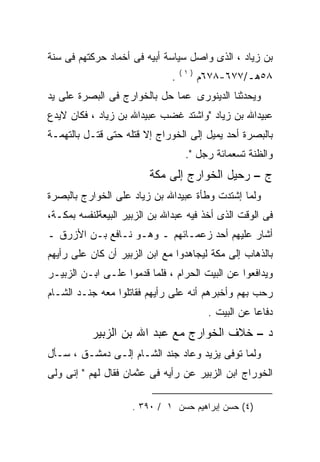 ‫ﺒﻥ ﺯﻴﺎﺩ ، ﺍﻟﺫﻯ ﻭﺍﺼل ﺴﻴﺎﺴﺔ ﺃﺒﻴﻪ ﻓﻰ ﺃﺨﻤﺎﺩ ﺤﺭﻜﺘﻬﻡ ﻓﻰ ﺴﻨﺔ‬
                                  ‫)١(‬
                              ‫.‬         ‫٨٥ﻫـ/٧٧٦-٨٧٦ﻡ‬
‫ﻭﻴﺤﺩﺜﻨﺎ ﺍﻟﺩﻴﻨﻭﺭﻯ ﻋﻤﺎ ﺤل ﺒﺎﻟﺨﻭﺍﺭﺝ ﻓﻰ ﺍﻟﺒﺼﺭﺓ ﻋﻠﻰ ﻴﺩ‬
‫ﻋﺒﻴﺩﺍﷲ ﺒﻥ ﺯﻴﺎﺩ "ﻭﺍﺸﺘﺩ ﻏﻀﺏ ﻋﺒﻴﺩﺍﷲ ﺒﻥ ﺯﻴﺎﺩ ، ﻓﻜﺎﻥ ﻻﻴﺩﻉ‬
‫ﺒﺎﻟﺒﺼﺭﺓ ﺃﺤﺩ ﻴﻤﻴل ﺇﻟﻰ ﺍﻟﺨﻭﺭﺍﺝ ﺇﻻ ﻗﺘﻠﻪ ﺤﺘﻰ ﻗﺘـل ﺒﺎﻟﺘﻬﻤـﺔ‬
                  ‫‪‬‬
                                   ‫ﻭﺍﻟﻅﻨﺔ ﺘﺴﻌﻤﺎﺌﺔ ﺭﺠل ".‬
                         ‫ﺝ – ﺭﺤﻴل ﺍﻟﺨﻭﺍﺭﺝ ﺇﻟﻰ ﻤﻜﺔ‬
‫ﻭﻟﻤﺎ ﺇﺸﺘﺩﺕ ﻭﻁﺄﺓ ﻋﺒﻴﺩﺍﷲ ﺒﻥ ﺯﻴﺎﺩ ﻋﻠﻰ ﺍﻟﺨﻭﺍﺭﺝ ﺒﺎﻟﺒﺼﺭﺓ‬
‫ﻓﻰ ﺍﻟﻭﻗﺕ ﺍﻟﺫﻯ ﺃﺨﺫ ﻓﻴﻪ ﻋﺒﺩﺍﷲ ﺒﻥ ﺍﻟﺯﺒﻴﺭ ﺍﻟﺒﻴﻌﺔﻟﻨﻔﺴﻪ ﺒﻤﻜـﺔ،‬
‫ﺃﺸﺎﺭ ﻋﻠﻴﻬﻡ ﺃﺤﺩ ﺯﻋﻤـﺎﺌﻬﻡ ـ ﻭﻫـﻭ ﻨـﺎﻓﻊ ﺒـﻥ ﺍﻷﺯﺭﻕ ـ‬
‫ﺒﺎﻟﺫﻫﺎﺏ ﺇﻟﻰ ﻤﻜﺔ ﻟﻴﺠﺎﻫﺩﻭﺍ ﻤﻊ ﺍﺒﻥ ﺍﻟﺯﺒﻴﺭ ﺃﻥ ﻜﺎﻥ ﻋﻠﻰ ﺭﺃﻴﻬﻡ‬
‫ﻭﻴﺩﺍﻓﻌﻭﺍ ﻋﻥ ﺍﻟﺒﻴﺕ ﺍﻟﺤﺭﺍﻡ ، ﻓﻠﻤﺎ ﻗﺩﻤﻭﺍ ﻋﻠـﻰ ﺍﺒـﻥ ﺍﻟﺯﺒﻴـﺭ‬
‫ﺭﺤﺏ ﺒﻬﻡ ﻭﺃﺨﺒﺭﻫﻡ ﺃﻨﻪ ﻋﻠﻰ ﺭﺃﻴﻬﻡ ﻓﻘﺎﺘﻠﻭﺍ ﻤﻌﻪ ﺠﻨـﺩ ﺍﻟﺸـﺎﻡ‬
            ‫‪‬‬                     ‫‪‬‬
                                         ‫ﺩﻓﺎﻋﺎ ﻋﻥ ﺍﻟﺒﻴﺕ .‬
                                                    ‫ﹰ‬
           ‫ﺩ – ﺨﻼﻑ ﺍﻟﺨﻭﺍﺭﺝ ﻤﻊ ﻋﺒﺩ ﺍﷲ ﺒﻥ ﺍﻟﺯﺒﻴﺭ‬
‫ﻭﻟﻤﺎ ﺘﻭﻓﻰ ﻴﺯﻴﺩ ﻭﻋﺎﺩ ﺠﻨﺩ ﺍﻟﺸـﺎﻡ ﺇﻟـﻰ ﺩﻤﺸـﻕ ، ﺴـﺄل‬
‫ﺍﻟﺨﻭﺭﺍﺝ ﺍﺒﻥ ﺍﻟﺯﺒﻴﺭ ﻋﻥ ﺭﺃﻴﻪ ﻓﻰ ﻋﺜﻤﺎﻥ ﻓﻘﺎل ﻟﻬﻡ " ﺇﻨﻰ ﻭﻟﻰ‬
                            ‫‪‬‬

                     ‫)٤( ﺤﺴﻥ ﺇﺒﺭﺍﻫﻴﻡ ﺤﺴﻥ ١ / ٠٩٣ .‬
 