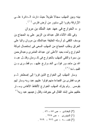 ‫ﺒﻴﻨﻪ ﻭﺒﻴﻥ ﺍﻟﻤﻬﻠﺏ ﺴﺠﺎﻻ ﻁﻭﻴﻼ ﺤﻴﺙ ﺩﺍﺭﺕ ﺍﻟـﺩﺍﺌﺭﺓ ﻋﻠـﻰ‬
                       ‫ﹰ‬    ‫ﹰ‬
            ‫ﺍﻷﺯﺍﺭﻗﺔ ﻭﻓﺭﻭﺍ ﺇﻟﻰ ﺴﺎﺒﻭﺭ ﻤﻥ ﺃﺭﺽ ﻓﺎﺭﺱ ) ١ ( .‬
           ‫ﻭ – ﺍﻟﺨﻭﺍﺭﺝ ﻓﻰ ﻋﻬﺩ ﻋﺒﺩ ﺍﻟﻤﻠﻙ ﺒﻥ ﻤﺭﻭﺍﻥ‬
‫ﻭﻓﻰ ﺘﻠﻙ ﺍﻷﺜﻨﺎﺀ ﻗﺘل ﻋﺒﺩﺍﷲ ﺒﻥ ﺍﻟﺯﺒﻴﺭ ﻋﻠﻰ ﻴﺩ ﺍﻟﺤﺠﺎﺝ ﺒﻥ‬
‫ﻴﻭﺴﻑ ﺍﻟﺜﻘﻔﻰ ﺜﻡ ﺃﺭﺴﻠﻪ ﺍﻟﺨﻠﻴﻔﺔ ﻋﺒﺩﺍﻟﻤﻠﻙ ﺒﻥ ﻤﺭﻭﺍﻥ ﻭﺍﻟﻴﺎ ﻋﻠﻰ‬
    ‫ﹰ‬                               ‫‪‬‬
‫ﺍﻟﻌﺭﺍﻕ ﻭﻁﻠﺏ ﺍﻟﺤﺠﺎﺝ ﻤﻥ ﺍﻟﻤﻬﻠﺏ ﺍﻟﺴﻌﻰ ﻓﻰ ﺇﺴﺘﺌﺼﺎل ﺸﻭﻜﺔ‬
‫ﺍﻟﺨﻭﺍﺭﺝ ﻭﺃﻤﺩﻩ ﺒﻌﺒﺩ ﺍﻷﻋﻠﻰ ﺍﺒﻥ ﻋﺒﺩﺍﷲ ﺍﻟﻌﺎﻤﺭﻯ ﻭﻋﺒﺩﺍﻟﺭﺤﻤﻥ‬
                                        ‫‪‬‬
‫ﺒﻥ ﺴﺒﺭﺓ ﻭﺍﻟﺘﻘﻰ ﺍﻟﻤﻬﻠﺏ ﺒﺎﻟﺨﻭﺍﺭﺝ ﻓﻰ ﻜـﺭﻤﺎﻥ ﻭﻗﺘـل ﻋﺒـﺩ‬
‫ﺍﷲ ﺒﻥ ﻤﺎﺠـﻭﺭ ﻓﻭﻟـﻰ ﺍﻟﺨـﻭﺍﺭﺝ ﻋﻠﻴﻬــﻡ ﻗﻁـﺭﻯ ﺒـﻥ‬
                                          ‫ﺍﻟﻔﺠـﺎﺀﺓ ) ٢ ( .‬
‫ﻭﺴﺎﺭ ﺍﻟﻤﻬﻠﺏ ﺇﻟﻰ ﺍﻟﺨﻭﺍﺭﺝ ﺍﻟﺫﻴﻥ ﻓﺭﻭﺍ ﺇﻟﻰ ﺇﺼﻁﺨﺭ ﺜـﻡ‬
‫ﻫﺭﺏ ﻗﻁﺭﻯ ﺒﻥ ﺍﻟﻔﺠﺎﺀﺓ ﻤﻨﻬﻡ ﻓﻭﻟﻭﺍ ﻋﻠﻴﻬﻡ ﻋﺒﺩ ﺭﺒﻪ ﻭﺴﺎﺭ ﻟﻬﻡ‬
‫ﺒﻘﻭﻤﺱ . ﻭﻟﻡ ﻴﺘﺭﻙ ﺍﻟﻤﻬﻠﺏ ﺍﻟﺨﻭﺍﺭﺝ ﻷﻟﺘﻘﺎﻁ ﺍﻷﻨﻔﺎﺱ ﻭﺴـﺎﺭ‬
 ‫)٣‬
      ‫ﺨﻠﻔﻬﻡ ﺤﺘﻰ ﺇﺸﺘﺩ ﺍﻟﻘﺘﺎل ﻓﻰ ﺠﻴﺭﻓﺕ ﻭﻗﺘل ﺯﻋﻴﻤﻬﻡ ﻋﺒﺩ ﺭﺒﻪ‬




                         ‫)٣( ﺍﻟﺒﻐﺩﺍﺩﻯ ، ﺹ ٥٨ ، ٦٨ .‬
                            ‫)١( ﺍﻟﺩﻴﻨﻭﺭﻯ ، ﺹ ٥٧٢ .‬
                     ‫)٢( ﻨﻔﺴــﻪ ، ﺹ ٦٧٢ - ٩٧٢ .‬
 