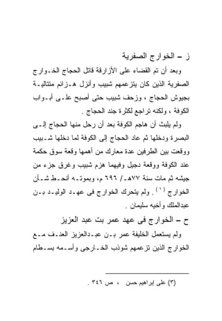 ‫ﺯ – ﺍﻟﺨﻭﺍﺭﺝ ﺍﻟﺼﻔﺭﻴﺔ‬
‫ﻭﺒﻌﺩ ﺃﻥ ﺘﻡ ﺍﻟﻘﻀﺎﺀ ﻋﻠﻰ ﺍﻷﺯﺍﺭﻗﺔ ﻗﺎﺘل ﺍﻟﺤﺠﺎﺝ ﺍﻟﺨـﻭﺍﺭﺝ‬
‫ﺍﻟﺼﻔﺭﻴﺔ ﺍﻟﺫﻴﻥ ﻜﺎﻥ ﻴﺘﺯﻋﻤﻬﻡ ﺸﺒﻴﺏ ﻭﺃﻨﺯل ﻫـﺯﺍﺌﻡ ﻤﺘﺘﺎﻟﻴـﺔ‬
‫ﺒﺠﻴﻭﺵ ﺍﻟﺤﺠﺎﺝ ، ﻭﺯﺤﻑ ﺸﺒﻴﺏ ﺤﺘﻰ ﺃﺼﺒﺢ ﻋﻠـﻰ ﺃﺒـﻭﺍﺏ‬
                ‫ﺍﻟﻜﻭﻓﺔ ، ﻭﻟﻜﻨﻪ ﺘﺭﺍﺠﻊ ﻟﻜﺜﺭﺓ ﺠﻨﺩ ﺍﻟﺤﺠﺎﺝ .‬
                                         ‫‪‬‬
‫ﻭﻟﻡ ﻴﻠﺒﺙ ﺃﻥ ﻫﺎﺠﻡ ﺍﻟﻜﻭﻓﺔ ﺒﻌﺩ ﺃﻥ ﺭﺤل ﻤﻨﻬﺎ ﺍﻟﺤﺠﺎﺝ ﺇﻟـﻰ‬
‫ﺍﻟﺒﺼﺭﺓ ﻭﺩﺨﻠﻬﺎ ﺜﻡ ﻋﺎﺩ ﺍﻟﺤﺠﺎﺝ ﺇﻟﻰ ﺍﻟﻜﻭﻓﺔ ﻟﻤﺎ ﺩﺨﻠﻬﺎ ﺸـﺒﻴﺏ‬
‫ﻭﻭﻗﻌﺕ ﺒﻴﻥ ﺍﻟﻁﺭﻓﻴﻥ ﻋﺩﺓ ﻤﻌﺎﺭﻙ ﻤﻥ ﺃﻫﻤﻬﺎ ﻭﻗﻌﺔ ﺴﻭﻕ ﺤﻜﻤﺔ‬
‫ﻋﻨﺩ ﺍﻟﻜﻭﻓﺔ ﻭﻭﻗﻌﺔ ﺩﺠﻴل ﻭﻓﻴﻬﻤﺎ ﻫﺯﻡ ﺸﺒﻴﺏ ﻭﻏﺭﻕ ﺠﺯﺀ ﻤﻥ‬
‫ﺠﻴﺸﻪ ﺜﻡ ﻤﺎﺕ ﺴﻨﺔ ٧٧ﻫـ/ ٦٩٦ ﻡ، ﻭﺒﻤﻭﺘـﻪ ﺃﻨﺤـﻁ ﺸـﺄﻥ‬
‫ﺍﻟﺨﻭﺍﺭﺝ ) ١ ( . ﻭﻟﻡ ﻴﺘﺤﺭﻙ ﺍﻟﺨﻭﺍﺭﺝ ﻓﻰ ﻋﻬـﺩ ﺍﻟﻭﻟﻴـﺩ ﺒـﻥ‬
                               ‫ﻋﺒﺩﺍﻟﻤﻠﻙ ﻭﺃﺨﻴﻪ ﺴﻠﻴﻤﺎﻥ .‬
         ‫ﺡ – ﺍﻟﺨﻭﺍﺭﺝ ﻓﻰ ﻋﻬﺩ ﻋﻤﺭ ﺒﺕ ﻋﺒﺩ ﺍﻟﻌﺯﻴﺯ‬
‫ﻭﻟﻡ ﻴﺴﺘﻌﻤل ﺍﻟﺨﻠﻴﻔﺔ ﻋﻤﺭ ﺒـﻥ ﻋﺒـﺩﺍﻟﻌﺯﻴﺯ ﺍﻟﻌﻨـﻑ ﻤـﻊ‬
‫ﺍﻟﺨﻭﺍﺭﺝ ﺍﻟﺫﻴﻥ ﺘﺯﻋﻤﻬﻡ ﺸﻭﺫﺏ ﺍﻟﺨـﺎﺭﺠﻰ ﻭﺃﺴـﻤﻪ ﺒﺴـﻁﺎﻡ‬
       ‫‪‬‬



                  ‫)٣( ﻋﻠﻰ ﺇﺒﺭﺍﻫﻴﻡ ﺤﺴﻥ ، ﺹ ٦٤٣ .‬
 