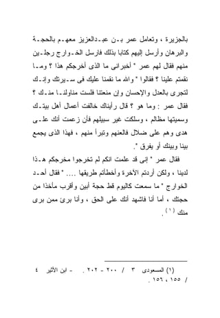 ‫ﺒﺎﻟﺠﺯﻴﺭﺓ ، ﻭﺘﻌﺎﻤل ﻋﻤﺭ ﺒـﻥ ﻋﺒـﺩﺍﻟﻌﺯﻴﺯ ﻤﻌﻬـﻡ ﺒﺎﻟﺤﺠـﺔ‬
‫ﻭﺍﻟﺒﺭﻫﺎﻥ ﻭﺃﺭﺴل ﺇﻟﻴﻬﻡ ﻜﺘﺎﺒﺎ ﺒﺫﻟﻙ ﻓﺎﺭﺴل ﺍﻟﺨـﻭﺍﺭﺝ ﺭﺠﻠـﻴﻥ‬
                           ‫ﹰ‬
‫ﻤﻨﻬﻡ ﻓﻘﺎل ﻟﻬﻡ ﻋﻤﺭ " ﺃﺨﺒﺭﺍﻨﻰ ﻤﺎ ﺍﻟﺫﻯ ﺃﺨﺭﺠﻜﻡ ﻫﺫﺍ ؟ ﻭﻤـﺎ‬
‫ﻨﻘﻤﺘﻡ ﻋﻠﻴﻨﺎ ؟ ﻓﻘﺎﻟﻭﺍ " ﻭﺍﷲ ﻤﺎ ﻨﻘﻤﻨﺎ ﻋﻠﻴﻙ ﻓﻰ ﺴـﻴﺭﺘﻙ ﻭﺇﻨـﻙ‬
‫ﻟﺘﺠﺭﻯ ﺒﺎﻟﻌﺩل ﻭﺍﻹﺤﺴﺎﻥ ﻭﺇﻥ ﻤﻨﻌﺘﻨﺎ ﻓﻠﺴﺕ ﻤﻨﺎﻭﻟﻨـﺎ ﻤﻨـﻙ ؟‬
‫ﻓﻘﺎل ﻋﻤﺭ : ﻭﻤﺎ ﻫﻭ ؟ ﻗﺎل ﺭﺃﻴﻨﺎﻙ ﺨﺎﻟﻔﺕ ﺃﻋﻤﺎل ﺃﻫل ﺒﻴﺘـﻙ‬
‫ﻭﺴﻤﻴﺘﻬﺎ ﻤﻅﺎﻟﻡ ، ﻭﺴﻠﻜﺕ ﻏﻴﺭ ﺴﺒﻴﻠﻬﻡ ﻓﺄﻥ ﺯﻋﻤﺕ ﺃﻨﻙ ﻋﻠـﻰ‬
‫ﻫﺩﻯ ﻭﻫﻡ ﻋﻠﻰ ﻀﻼل ﻓﺎﻟﻌﻨﻬﻡ ﻭﺘﺒﺭﺃ ﻤﻨﻬﻡ ، ﻓﻬﺫﺍ ﺍﻟﺫﻯ ﻴﺠﻤﻊ‬
                                    ‫ﺒﻴﻨﺎ ﻭﺒﻴﻨﻙ ﺃﻭ ﻴﻔﺭﻕ ".‬
‫ﻓﻘﺎل ﻋﻤﺭ " ﺇﻨﻰ ﻗﺩ ﻋﻠﻤﺕ ﺍﻨﻜﻡ ﻟﻡ ﺘﺨﺭﺠﻭﺍ ﻤﺨﺭﺠﻜﻡ ﻫـﺫﺍ‬
‫ﻟﺩﻴﻨﺎ ، ﻭﻟﻜﻥ ﺃﺭﺩﺘﻡ ﺍﻵﺨﺭﺓ ﻭﺃﺨﻁﺄﺘﻡ ﻁﺭﻴﻘﻬﺎ .... " ﻓﻘﺎل ﺃﺤـﺩ‬
‫ﺍﻟﺨﻭﺍﺭﺝ " ﻤﺎ ﺴﻤﻌﺕ ﻜﺎﻟﻴﻭﻡ ﻗﻁ ﺤﺠﺔ ﺃﺒﻴﻥ ﻭﺃﻗﺭﺏ ﻤﺄﺨﺫﺍ ﻤﻥ‬
   ‫ﹰ‬
‫ﺤﺠﺘﻙ ، ﺃﻤﺎ ﺃﻨﺎ ﻓﺎﺸﻬﺩ ﺃﻨﻙ ﻋﻠﻰ ﺍﻟﺤﻕ ، ﻭﺃﻨﺎ ﺒﺭﺉ ﻤﻤﻥ ﺒﺭﻯ‬
                                              ‫ﻤﻨﻙ ) ١ ( .‬




‫٤‬   ‫- ﺍﺒﻥ ﺍﻷﺜﻴﺭ‬   ‫/ ٠٠٢ - ٢٠٢ .‬    ‫٣‬   ‫)١( ﺍﻟﻤﺴﻌﻭﺩﻯ‬
                                         ‫/ ٥٥١ ، ٦٥١ .‬
 