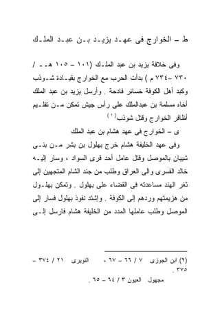 ‫ﻁ – ﺍﻟﺨﻭﺍﺭﺝ ﻓﻰ ﻋﻬـﺩ ﻴﺯﻴـﺩ ﺒـﻥ ﻋﺒـﺩ ﺍﻟﻤﻠـﻙ‬

‫ﻭﻓﻰ ﺨﻼﻓﺔ ﻴﺯﻴﺩ ﺒﻥ ﻋﺒﺩ ﺍﻟﻤﻠـﻙ )١٠١ – ٥٠١ ﻫــ /‬
‫٠٣٧ –٤٣٧ ﻡ ( ﺒﺩﺃﺕ ﺍﻟﺤﺭﺏ ﻤﻊ ﺍﻟﺨﻭﺍﺭﺝ ﺒﻘﻴـﺎﺩﺓ ﺸـﻭﺫﺏ‬
‫ﻭﻜﺒﺩ ﺃﻫل ﺍﻟﻜﻭﻓﺔ ﺨﺴﺎﺌﺭ ﻓﺎﺩﺤﺔ . ﻭﺃﺭﺴل ﻴﺯﻴﺩ ﺒﻥ ﻋﺒﺩ ﺍﻟﻤﻠﻙ‬
‫ﺃﺨﺎﻩ ﻤﺴﻠﻤﺔ ﺒﻥ ﻋﺒﺩﺍﻟﻤﻠﻙ ﻋﻠﻰ ﺭﺃﺱ ﺠﻴﺵ ﺘﻤﻜﻥ ﻤـﻥ ﺘﻔﻠـﻴﻡ‬
                          ‫)١(‬
                                ‫ﺃﻅﺎﻓﺭ ﺍﻟﺨﻭﺍﺭﺝ ﻭﻗﺘل ﺸﻭﺫﺏ‬
             ‫ﻯ – ﺍﻟﺨﻭﺍﺭﺝ ﻓﻰ ﻋﻬﺩ ﻫﺸﺎﻡ ﺒﻥ ﻋﺒﺩ ﺍﻟﻤﻠﻙ‬
‫ﻭﻓﻰ ﻋﻬﺩ ﺍﻟﺨﻠﻴﻔﺔ ﻫﺸﺎﻡ ﺨﺭﺝ ﺒﻬﻠﻭل ﺒﻥ ﺒﺸﺭ ﻤـﻥ ﺒﻨـﻰ‬
‫ﺸﻴﺒﺎﻥ ﺒﺎﻟﻤﻭﺼل ﻭﻗﺘل ﻋﺎﻤل ﺃﺤﺩ ﻗﺭﻯ ﺍﻟﺴﻭﺍﺩ ، ﻭﺴﺎﺭ ﺇﻟﻴـﻪ‬
‫ﺨﺎﻟﺩ ﺍﻟﻘﺴﺭﻯ ﻭﺍﻟﻰ ﺍﻟﻌﺭﺍﻕ ﻭﻁﻠﺏ ﻤﻥ ﺠﻨﺩ ﺍﻟﺸﺎﻡ ﺍﻟﻤﺘﺠﻬﻴﻥ ﺇﻟﻰ‬
‫ﺜﻐﺭ ﺍﻟﻬﻨﺩ ﻤﺴﺎﻋﺩﺘﻪ ﻓﻰ ﺍﻟﻘﻀﺎﺀ ﻋﻠﻰ ﺒﻬﻠﻭل . ﻭﺘﻤﻜﻥ ﺒﻬﻠـﻭل‬
‫ﻤﻥ ﻫﺯﻴﻤﺘﻬﻡ ﻭﺭﺩﻫﻡ ﺇﻟﻰ ﺍﻟﻜﻭﻓﺔ . ﻭﺇﺸﺘﺩ ﻨﻔﻭﺫ ﺒﻬﻠﻭل ﻓﺴﺎﺭ ﺇﻟﻰ‬
‫ﺍﻟﻤﻭﺼل ﻭﻁﻠﺏ ﻋﺎﻤﻠﻬﺎ ﺍﻟﻤﺩﺩ ﻤﻥ ﺍﻟﺨﻠﻴﻔﺔ ﻫﺸﺎﻡ ﻓﺎﺭﺴل ﺇﻟـﻰ‬




‫١٢ / ٤٧٣ –‬   ‫ﺍﻟﻨﻭﻴﺭﻯ‬     ‫٧ / ٦٦ – ٧٦ ،‬   ‫)٢( ﺍﺒﻥ ﺍﻟﺠﻭﺯﻯ‬
                                                 ‫٥٧٣ .‬
                   ‫ﻤﺠﻬﻭل ﺍﻟﻌﻴﻭﻥ ٣ / ٤٦ – ٥٦ .‬
 