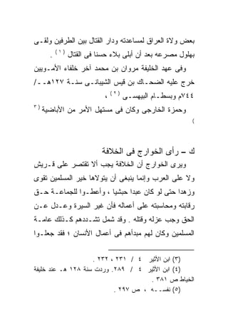 ‫ﺒﻌﺽ ﻭﻻﺓ ﺍﻟﻌﺭﺍﻕ ﻟﻤﺴﺎﻋﺩﺘﻪ ﻭﺩﺍﺭ ﺍﻟﻘﺘﺎل ﺒﻴﻥ ﺍﻟﻁﺭﻓﻴﻥ ﻭﻟﻘـﻰ‬
           ‫)١(‬
       ‫.‬         ‫ﺒﻬﻠﻭل ﻤﺼﺭﻋﻪ ﺒﻌﺩ ﺃﻥ ﺃﺒﻠﻰ ﺒﻼﺀ ﺤﺴﻨﺎ ﻓﻰ ﺍﻟﻘﺘﺎل‬
                                ‫‪‬‬
‫ﻭﻓﻰ ﻋﻬﺩ ﺍﻟﺨﻠﻴﻔﺔ ﻤﺭﻭﺍﻥ ﺒﻥ ﻤﺤﻤﺩ ﺁﺨﺭ ﺨﻠﻔﺎﺀ ﺍﻷﻤـﻭﻴﻴﻥ‬
‫ﺨﺭﺝ ﻋﻠﻴﻪ ﺍﻟﻀﺤـﺎﻙ ﺒﻥ ﻗﻴﺱ ﺍﻟﺸﻴﺒﺎﻨـﻰ ﺴﻨـﺔ ٧٢١ﻫــ/‬
                                 ‫)٢(‬
                             ‫،‬         ‫٤٤٧ﻡ ﻭﺒﺴﻁـﺎﻡ ﺍﻟﺒﻴﻬﺴـﻰ‬
‫)٣‬
     ‫ﻭﺤﻤﺯﺓ ﺍﻟﺨﺎﺭﺠﻰ ﻭﻜﺎﻥ ﻓﻰ ﻤﺴﺘﻬل ﺍﻷﻤﺭ ﻤﻥ ﺍﻷﺒﺎﻀﻴﺔ‬
                                                           ‫(‬




                            ‫ﻙ – ﺭﺃﻯ ﺍﻟﺨﻭﺍﺭﺝ ﻓﻰ ﺍﻟﺨﻼﻓﺔ‬
‫ﻭﻴﺭﻯ ﺍﻟﺨﻭﺍﺭﺝ ﺃﻥ ﺍﻟﺨﻼﻓﺔ ﻴﺠﺏ ﺃﻻ ﺘﻘﺘﺼﺭ ﻋﻠﻰ ﻗـﺭﻴﺵ‬
‫ﻭﻻ ﻋﻠﻰ ﺍﻟﻌﺭﺏ ﻭﺇﻨﻤﺎ ﻴﻨﺒﻐﻰ ﺃﻥ ﻴﺘﻭﻻﻫﺎ ﺨﻴﺭ ﺍﻟﻤﺴﻠﻤﻴﻥ ﺘﻘﻭﻯ‬
‫ﻭﺯﻫﺩﺍ ﺤﺘﻰ ﻟﻭ ﻜﺎﻥ ﻋﺒﺩﺍ ﺤﺒﺸﻴﺎ ، ﻭﺃﻋﻁـﻭﺍ ﻟﻠﺠﻤﺎﻋـﺔ ﺤـﻕ‬
                       ‫ﹰ‬     ‫ﹰ‬
‫ﺭﻗﺎﺒﺘﻪ ﻭﻤﺤﺎﺴﺒﺘﻪ ﻋﻠﻰ ﺃﻋﻤﺎﻟﻪ ﻓﺄﻥ ﻏﻴﺭ ﺍﻟﺴﻴﺭﺓ ﻭﻋـﺩل ﻋـﻥ‬
‫ﺍﻟﺤﻕ ﻭﺠﺏ ﻋﺯﻟﻪ ﻭﻗﺘﻠﻪ . ﻭﻗﺩ ﺸﻤل ﺘﺸـﺩﺩﻫﻡ ﻜـﺫﻟﻙ ﻋﺎﻤـﺔ‬
‫ﺍﻟﻤﺴﻠﻤﻴﻥ ﻭﻜﺎﻥ ﻟﻬﻡ ﻤﺒﺩﺃﻫﻡ ﻓﻰ ﺃﻋﻤﺎل ﺍﻷﻨﺴﺎﻥ ؛ ﻓﻘﺩ ﺠﻌﻠـﻭﺍ‬


                    ‫)٣( ﺍﺒﻥ ﺍﻷﺜﻴﺭ ٤ / ١٣٢ ، ٢٣٢ .‬
‫)٤( ﺍﺒﻥ ﺍﻷﺜﻴﺭ ٤ / ٩٨٢. ﻭﺭﺩﺕ ﺴﻨﺔ ٨٢١ ﻫـ ﻋﻨﺩ ﺨﻠﻴﻔﺔ‬
                                     ‫ﺍﻟﺨﻴﺎﻁ ﺹ ١٨٣ .‬
                           ‫)٥( ﻨﻔﺴــﻪ ، ﺹ ٧٩٢ .‬
 