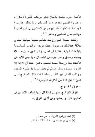 ‫ﺍﻷﻋﻤﺎل ﺠﺯﺀﺍ ﻤﻜﻤﻼ ﻟﻺﻴﻤﺎﻥ ﻓﻌﺩﻭﺍ ﻤﺭﺘﻜﺏ ﺍﻟﻜﺒﻴﺭﺓ ﻜـﺎﻓﺭﺍ ،‬
  ‫ﹰ‬                                 ‫ﹰ‬    ‫ﹰ‬
‫ﻭﺃﻋﺘﺒﺭﻭﺍ ﺃﻨﻔﺴﻬﻡ ﻭﺤﺩﻫﻡ ﻫـﻡ ﺍﻟﻤﺴـﻠﻤﻭﻥ ﻭﻟـﺫﻟﻙ ﺇﻋﺘﺯﻟـﻭﺍ‬
‫ﺍﻟﺠﻤﺎﻋﺔ ﻭﺍﺴﺘﺤﻠﻭﺍ ﺩﻤﺎﺀ ﻏﻴﺭﻫﻡ ﻤﻥ ﺍﻟﻤﺴﻠﻤﻴﻥ ﺒل ﺃﻨﻬﻡ ﻗﺼﺭﻭﺍ‬
                             ‫)١(‬
                         ‫.‬         ‫ﺠﻬﺎﺩﻫﻡ ﻋﻠﻰ ﺍﻟﻤﺴﻠﻤﻴﻥ ﻭﺤﺩﻫﻡ‬
‫ﻭﻜﺎﻨﺕ ﺼﺒﻐﺔ ﺍﻟﺨﻭﺍﺭﺝ ﻤﻨﺫ ﻨﺸﺄﺘﻬﻡ ﺼﺒﻐﺔ ﺴﻴﺎﺴﻴﺔ ﺤﺘـﻰ‬
‫ﺨﻼﻓﺔ ﻋﺒﺩﺍﻟﻤﻠﻙ ﺒﻥ ﻤﺭﻭﺍﻥ ﺤﻴﺙ ﻤﺯﺠﻭﺍ ﺁﺭﺍﺌﻬـﻡ ﺍﻟﺴﻴﺎﺴـﻴﺔ‬
‫ﺒﺎﻷﺒﺤﺎﺙ ﺍﻟﺩﻴﻨﻴﺔ . ﻓﻘﺎﻟﻭﺍ ﺃﻥ ﺍﻟﻌﻤل ﺒﺄﻭﺍﻤﺭ ﺍﻟﺩﻴﻥ ﻤـﻥ ﺼـﻼﺓ‬
‫ﻭﺼﻴﺎﻡ ﻭﺼﺩﻕ ﻭﻋﺩل ﺠﺯﺀ ﻤﻥ ﺍﻹﻴﻤـﺎﻥ ، ﻭﻟـﻴﺱ ﺍﻹﻴﻤـﺎﻥ‬
‫ﺍﻷﻋﺘﻘﺎﺩ ﺒﺎﷲ ﻭﺭﺴﺎﻟﺔ ﻤﺤﻤﺩ ﻓﺤﺴﺏ ، ﻓﻤﻥ ﺍﻋﺘﻘﺩ ﺃﻥ ﻻ ﺇﻟﻪ ﺇﻻ‬
‫ﺍﷲ ﻭﺃﻥ ﻤﺤﻤﺩ ﺭﺴﻭل ﺍﷲ ﺜﻡ ﻟﻡ ﻴﻌﻤل ﺒﻤـﺎ ﻴﻔﺭﻀـﻪ ﺍﻟـﺩﻴﻥ‬
       ‫‪‬‬
‫ﻭﺃﺭﺘﻜﺏ ﺍﻟﻜﺒﺎﺌﺭ ﻓﻬﻭ ﻜﺎﻓﺭ . ﻭﻫﻜﺫﺍ ﻜﺎﻨﺕ ﺃﻓﻜﺎﺭ ﺍﻟﺨﻭﺍﺭﺝ ﻓـﻰ‬
                  ‫)٢(‬
             ‫.‬          ‫ﺍﻟﺩﻴﻥ ﻻ ﺘﻘل ﺸﺩﺓ ﻋﻥ ﺃﻓﻜﺎﺭﻫﻡ ﺍﻟﺴﻴﺎﺴﻴﺔ‬
                                            ‫- ﻓﺭﻕ ﺍﻟﺨﻭﺍﺭﺝ‬
‫ﺘﻔﺭﻕ ﺍﻟﺨﻭﺍﺭﺝ ﻋﺸﺭﻴﻥ ﻓﺭﻗﺔ ﻜل ﻤﻨﻬﺎ ﺘﺨﺎﻟﻑ ﺍﻷﺨﺭﻯ ﻓﻰ‬
                 ‫ﺘﻌﺎﻟﻴﻤﻬﺎ ﻜﻠﻬﺎ ﺃﻭ ﺒﻌﻀﻬﺎ ﻭﻤﻥ ﺃﺸﻬﺭ ﺍﻟﻔﺭﻕ :-‬




                 ‫)١( ﺍﺤﻤﺩ ﺇﺒﺭﺍﻫﻴﻡ ﺍﻟﺸﺭﻴﻑ ، ﺹ ٨٠٤ .‬
             ‫)٢( ﺤﺴﻥ ﺇﺒﺭﺍﻫﻴﻡ ﺤﺴﻥ ١ / ٧٩٣ ، ٨٩٣ .‬
 