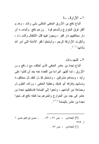 ‫١- ﺍﻷﺯﺍﺭﻗــﺔ‬
‫ﺃﺘﺒﺎﻉ ﻨﺎﻓﻊ ﺒﻥ ﺍﻷﺯﺭﻕ ﺍﻟﺤﻨﻔﻰ ﺍﻟﻤﻜﻨﻰ ﺒﺄﺒﻰ ﺭﺍﺸﺩ ، ﻭﻫـﻡ‬
‫ﺃﻜﺜﺭ ﻓﺭﻕ ﺍﻟﺨﻭﺍﺭﺝ ﻭﺃﺸﺩﻫﻡ ﻗﻭﺓ . ﻭﺯﻋﻡ ﻨﺎﻓﻊ ﻭﺃﺘﺒﺎﻋـﻪ ﺃﻥ‬
‫ﺩﺍﺭ ﻤﺨﺎﻟﻔﻴﻬﻡ ﺩﺍﺭ ﻜﻔﺭ ، ﻭﻴﺠﻭﺯ ﻓﻴﻬﺎ ﻗﺘل ﺍﻷﻁﻔﺎل ﻭﺍﻟﻨﺴـﺎﺀ ،‬
‫ﻭﺃﻨﻜﺭﺕ ﺍﻷﺯﺍﺭﻗﺔ ﺍﻟﺭﺠﻡ ، ﻭﺃﺴﺘﺤﻠﻭﺍ ﻜﻔﺭ ﺍﻷﻤﺎﻨﺔ ﺍﻟﺘﻰ ﺃﻤﺭ ﺍﷲ‬
                                                ‫ﺒﺄﺩﺍﺌﻬﺎ ) ١ ( .‬


                                            ‫٢- ﺍﻟﻨﺠـﺩﺍﺕ‬
‫ﺃﺘﺒﺎﻉ ﻨﺠﺩﺓ ﺒﻥ ﻋﺎﻤﺭ ﺍﻟﺤﻨﻔﻰ ﺍﻟﺫﻯ ﺃﺨﺘﻠﻑ ﻤﻊ ﻨـﺎﻓﻊ ﺒـﻥ‬
‫ﺍﻷﺯﺭﻕ ، ﻟﻤﺎ ﺃﻅﻬﺭ ﺍﻟﺒﺭﺍﺀﺓ ﻤﻥ ﺍﻟﻘﻌﺩﺓ ﻋﻨﻪ ﺒﻌﺩ ﺃﻥ ﻜﺎﻨﻭﺍ ﻋﻠﻰ‬
‫ﺭﺃﻴﻪ ، ﻭﺴﻤﺎﻫﻡ ﻤﺸﺭﻜﻴﻥ ، ﻭﺍﺴﺘﺤل ﻗﺘـل ﺃﻁﻔـﺎل ﻤﺨﺎﻟﻔﻴـﻪ‬
‫ﻭﻨﺴﺎﺌﻬﻡ ﻭﻓﺎﺭﻗﻪ ﺃﺒﻭ ﻓﺩﻴﻙ ﻭﻋﻁﻴﺔ ﺍﻟﺤﻨﻔﻰ ، ﻭﺭﺍﺸﺩ ﺍﻟﻁﻭﻴـل‬
‫ﻭﺠﻤﺎﻋﺔ ﻤﻥ ﺃﺘﺒﺎﻋﻬﻡ ، ﻭﺫﻫﺒﻭﺍ ﺇﻟﻰ ﺍﻟﻴﻤﺎﻤﺔ ﻓﺎﺴﺘﻘﺒﻠﻬﻡ ﻨﺠﺩﺓ ﺒﻥ‬
‫ﻋﺎﻤﺭ ﻓﻰ ﺠﻨﺩ ﻤﻥ ﺍﻟﺨﻭﺍﺭﺝ ﻭﺃﺨﺒﺭﻫﻡ ﺒﻤﺎ ﻓﻌﻠﻪ ﻨﺎﻓﻊ ﻓﺒـﺎﻴﻌﻭﺍ‬
              ‫‪‬‬
                                 ‫)٢(‬
                             ‫.‬         ‫ﻨﺠﺩﺓ ﺒﻥ ﻋﺎﻤﺭ ﺒﺎﻟﻴﻤﺎﻤﺔ‬



‫- ﺤﺴﻥ ﺇﺒﺭﺍﻫﻴﻡ ﺤﺴﻥ ١‬   ‫، ﺹ ٢٨ ، ٣٨ .‬  ‫)٣( ﺍﻟﺒﻐﺩﺍﺩﻯ‬
                                              ‫/ ٩٩٣ .‬
                            ‫)١( ﺍﻟﺒﻐﺩﺍﺩﻯ ، ﺹ ٧٨ .‬
 