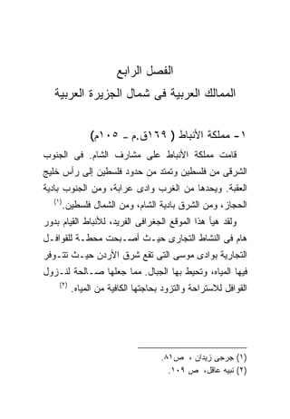 ‫ﺍﻟﻔﺼل ﺍﻟﺭﺍﺒﻊ‬
   ‫ﺍﻟﻤﻤﺎﻟﻙ ﺍﻟﻌﺭﺒﻴﺔ ﻓﻰ ﺸﻤﺎل ﺍﻟﺠﺯﻴﺭﺓ ﺍﻟﻌﺭﺒﻴﺔ‬


                ‫٥٠١ﻡ(‬    ‫–‬   ‫١- ﻤﻤﻠﻜﺔ ﺍﻷﻨﺒﺎﻁ ) ٩٦١ﻕ.ﻡ‬
‫ﻗﺎﻤﺕ ﻤﻤﻠﻜﺔ ﺍﻷﻨﺒﺎﻁ ﻋﻠﻰ ﻤﺸﺎﺭﻑ ﺍﻟﺸﺎﻡ. ﻓﻰ ﺍﻟﺠﻨﻭﺏ‬
‫ﺍﻟﺸﺭﻗﻰ ﻤﻥ ﻓﻠﺴﻁﻴﻥ ﻭﺘﻤﺘﺩ ﻤﻥ ﺤﺩﻭﺩ ﻓﻠﺴﻁﻴﻥ ﺇﻟﻰ ﺭﺃﺱ ﺨﻠﻴﺞ‬
‫ﺍﻟﻌﻘﺒﺔ. ﻭﻴﺤﺩﻫﺎ ﻤﻥ ﺍﻟﻐﺭﺏ ﻭﺍﺩﻯ ﻋﺭﺍﺒﺔ، ﻭﻤﻥ ﺍﻟﺠﻨﻭﺏ ﺒﺎﺩﻴﺔ‬
   ‫)١(‬
     ‫ﺍﻟﺤﺠﺎﺯ، ﻭﻤﻥ ﺍﻟﺸﺭﻕ ﺒﺎﺩﻴﺔ ﺍﻟﺸﺎﻡ، ﻭﻤﻥ ﺍﻟﺸﻤﺎل ﻓﻠﺴﻁﻴﻥ.‬
‫ﻭﻟﻘﺩ ﻫﻴﺄ ﻫﺫﺍ ﺍﻟﻤﻭﻗﻊ ﺍﻟﺠﻐﺭﺍﻓﻰ ﺍﻟﻔﺭﻴﺩ، ﻟﻸﻨﺒﺎﻁ ﺍﻟﻘﻴﺎﻡ ﺒﺩﻭﺭ‬
‫ﻫﺎﻡ ﻓﻰ ﺍﻟﻨﺸﺎﻁ ﺍﻟﺘﺠﺎﺭﻯ ﺤﻴـﺙ ﺃﺼـﺒﺤﺕ ﻤﺤﻁـﺔ ﻟﻠﻘﻭﺍﻓـل‬
‫ﺍﻟﺘﺠﺎﺭﻴﺔ ﺒﻭﺍﺩﻯ ﻤﻭﺴﻰ ﺍﻟﺘﻰ ﺘﻘﻊ ﺸﺭﻕ ﺍﻷﺭﺩﻥ ﺤﻴـﺙ ﺘﺘـﻭﻓﺭ‬
‫ﻓﻴﻬﺎ ﺍﻟﻤﻴﺎﻩ، ﻭﺘﺤﻴﻁ ﺒﻬﺎ ﺍﻟﺠﺒﺎل. ﻤﻤﺎ ﺠﻌﻠﻬﺎ ﺼـﺎﻟﺤﺔ ﻟﻨـﺯﻭل‬
     ‫)٢(‬
           ‫ﺍﻟﻘﻭﺍﻓل ﻟﻼﺴﺘﺭﺍﺤﺔ ﻭﺍﻟﺘﺯﻭﺩ ﺒﺤﺎﺠﺘﻬﺎ ﺍﻟﻜﺎﻓﻴﺔ ﻤﻥ ﺍﻟﻤﻴﺎﻩ.‬




                                     ‫)١( ﺠﺭﺠﻰ ﺯﻴﺩﺍﻥ ، ﺹ١٨.‬
                                       ‫)٢( ﻨﺒﻴﻪ ﻋﺎﻗل، ﺹ ٩٠١.‬
 