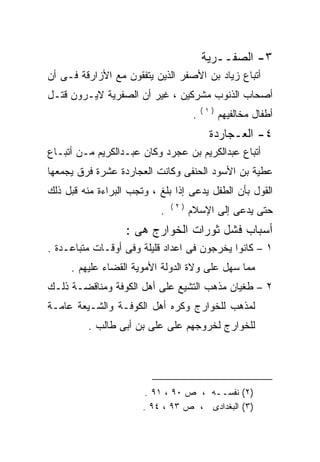 ‫٣- ﺍﻟﺼﻔــﺭﻴﺔ‬
‫ﺃﺘﺒﺎﻉ ﺯﻴﺎﺩ ﺒﻥ ﺍﻷﺼﻔﺭ ﺍﻟﺫﻴﻥ ﻴﺘﻔﻘﻭﻥ ﻤﻊ ﺍﻷﺯﺍﺭﻗﺔ ﻓـﻰ ﺃﻥ‬
‫ﺃﺼﺤﺎﺏ ﺍﻟﺫﻨﻭﺏ ﻤﺸﺭﻜﻴﻥ ، ﻏﻴﺭ ﺃﻥ ﺍﻟﺼﻔﺭﻴﺔ ﻻﻴـﺭﻭﻥ ﻗﺘـل‬
                                          ‫)١(‬
                                      ‫.‬         ‫ﺃﻁﻔﺎل ﻤﺨﺎﻟﻔﻴﻬﻡ‬
                                           ‫٤- ﺍﻟﻌـﺠﺎﺭﺩﺓ‬
‫ﺃﺘﺒﺎﻉ ﻋﺒﺩﺍﻟﻜﺭﻴﻡ ﺒﻥ ﻋﺠﺭﺩ ﻭﻜﺎﻥ ﻋﺒـﺩﺍﻟﻜﺭﻴﻡ ﻤـﻥ ﺃﺘﺒـﺎﻉ‬
‫ﻋﻁﻴﺔ ﺒﻥ ﺍﻷﺴﻭﺩ ﺍﻟﺤﻨﻔﻰ ﻭﻜﺎﻨﺕ ﺍﻟﻌﺠﺎﺭﺩﺓ ﻋﺸﺭﺓ ﻓﺭﻕ ﻴﺠﻤﻌﻬﺎ‬
‫ﺍﻟﻘﻭل ﺒﺄﻥ ﺍﻟﻁﻔل ﻴﺩﻋﻰ ﺇﺫﺍ ﺒﻠﻎ ، ﻭﺘﺠﺏ ﺍﻟﺒﺭﺍﺀﺓ ﻤﻨﻪ ﻗﺒل ﺫﻟﻙ‬
        ‫‪‬‬
                               ‫)٢(‬
                           ‫.‬         ‫ﺤﺘﻰ ﻴﺩﻋﻰ ﺇﻟﻰ ﺍﻹﺴﻼﻡ‬
                   ‫ﺃﺴﺒﺎﺏ ﻓﺸل ﺜﻭﺭﺍﺕ ﺍﻟﺨﻭﺍﺭﺝ ﻫﻰ :‬
‫١ – ﻜﺎﻨﻭﺍ ﻴﺨﺭﺠﻭﻥ ﻓﻰ ﺍﻋﺩﺍﺩ ﻗﻠﻴﻠﺔ ﻭﻓﻰ ﺃﻭﻗـﺎﺕ ﻤﺘﺒﺎﻋـﺩﺓ .‬
     ‫ﻤﻤﺎ ﺴﻬل ﻋﻠﻰ ﻭﻻﺓ ﺍﻟﺩﻭﻟﺔ ﺍﻷﻤﻭﻴﺔ ﺍﻟﻘﻀﺎﺀ ﻋﻠﻴﻬﻡ .‬
‫٢ – ﻁﻐﻴﺎﻥ ﻤﺫﻫﺏ ﺍﻟﺘﺸﻴﻊ ﻋﻠﻰ ﺃﻫل ﺍﻟﻜﻭﻓﺔ ﻭﻤﻨﺎﻗﻀـﺔ ﺫﻟـﻙ‬
‫ﻟﻤﺫﻫﺏ ﻟﻠﺨﻭﺍﺭﺝ ﻭﻜﺭﻩ ﺃﻫل ﺍﻟﻜﻭﻓـﺔ ﻭﺍﻟﺸـﻴﻌﺔ ﻋﺎﻤـﺔ‬
         ‫ﻟﻠﺨﻭﺍﺭﺝ ﻟﺨﺭﻭﺠﻬﻡ ﻋﻠﻰ ﻋﻠﻰ ﺒﻥ ﺃﺒﻰ ﻁﺎﻟﺏ .‬




                        ‫)٢( ﻨﻔﺴــﻪ ، ﺹ ٠٩ ، ١٩ .‬
                       ‫)٣( ﺍﻟﺒﻐﺩﺍﺩﻯ ، ﺹ ٣٩ ، ٤٩ .‬
 
