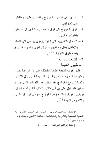 ‫٣ – ﺘﺼﺩﻯ ﺃﻫل ﺍﻟﺒﺼﺭﺓ ﻟﻠﺨﻭﺍﺭﺝ ﻭﺍﻟﻘﻀﺎﺀ ﻋﻠﻴﻬﻡ ﻟﻴﺤﺎﻓﻅﻭﺍ‬
                                            ‫ﻋﻠﻰ ﺘﺠﺎﺭﺘﻬﻡ.‬
‫٤ – ﺘﻔﺭﻕ ﺍﻟﺨﻭﺍﺭﺝ ﺇﻟﻰ ﻓﺭﻕ ﻤﺘﻌﺩﺩﺓ . ﻤﻤﺎ ﺃﺩﻯ ﺇﻟﻰ ﻀﻌﻔﻬﻡ‬
                                          ‫ﻭﺘﻔﺘﻴﺕ ﻭﺤﺩﺘﻬﻡ .‬
‫٥ – ﺍﻷﻋﻤﺎل ﺍﻟﺘﺨﺭﻴﺒﻴﺔ ﺍﻟﺘﻰ ﻜﺎﻨﻭﺍ ﻴﻘﻭﻤﻭﻥ ﺒﻬﺎ ﻤﻥ ﻗﺘل ﺍﻟﻨﺴﺎﺀ‬
‫ﻭﺍﻷﻁﻔﺎل ﻭﻗﺘل ﻤﺨﺎﻟﻔﻴﻬﻡ ﻭﺍﺤﺭﺍﻕ ﺍﻟﻘﺭﻯ ﻭﻜﺴﺭ ﺍﻟﺨـﺭﺍﺝ‬
                                  ‫)١(‬
                              ‫.‬         ‫ﻭﻗﻁﻊ ﻁﺭﻕ ﺍﻟﺘﺠﺎﺭﺓ‬
                                          ‫٢- ﺍﻟﺸﻴﻌــــﺔ‬
                                           ‫ﺃ – ﻅﻬﻭﺭ ﺍﻟﺸﻴﻌﺔ‬
‫ﻅﻬﺭ ﺤﺯﺏ ﺍﻟﺸﻴﻌﺔ ﻋﻨﺩﻤﺎ ﺍﺴﺘﺨﻠﻑ ﻋﻠﻰ ﺒﻥ ﺃﺒﻰ ﻁﺎﻟـﺏ ،‬
               ‫‪‬‬
‫ﻭﻅﻬﺭﺕ ﺍﻟﻤﻌﺎﺭﻀﺔ ﻟﻪ . ﻭﻜـﺎﻥ ﺍﻟﺸـﻴﻌﺔ ﻓـﻰ ﺃﻭل ﺍﻷﻤـﺭ‬
‫ﻤﺘﻀﺎﻤﻨﻴﻥ ﻤﻊ ﺍﻟﺨﻭﺍﺭﺝ ﻭﻗﺩ ﺍﺴﺘﻤﺭ ﻫﺫﺍ ﺍﻟﺘﻀﺎﻤﻥ ﺇﻟـﻰ ﻴـﻭﻡ‬
‫ﺼﻔﻴﻥ ﻓﻠﻤﺎ ﻗﺒل ﻋﻠﻰ ﺒﻥ ﺃﺒﻰ ﻁﺎﻟﺏ ﺍﻟﺘﺤﻜﻴﻡ ﺃﻨﻘﺴﻡ ﺃﺼﺤﺎﺒﻪ ﺇﻟﻰ‬
                                     ‫‪‬‬
‫ﻓﺭﻴﻘﻴﻥ : ﻓﺭﻴﻕ ﺃﻋﺘﺯﻟﻪ ﻭﻫﻡ ﺍﻟﺨﻭﺍﺭﺝ ، ﻭﺒﻘﻰ ﻓﺭﻴـﻕ ﻋﻠـﻰ‬
                              ‫‪‬‬
                                        ‫ﻭﻻﺌﻪ ﻭﻫﻡ ﺍﻟﺸﻴﻌﺔ ) ٢ ( .‬


‫)٤( ﺜﺎﺒﺕ ﺇﺴﻤﺎﻋﻴل ﺍﻟﺭﺍﻭﻯ : ﺍﻟﻌﺭﺍﻕ ﻓﻰ ﺍﻟﻌﺼﺭ ﺍﻷﻤﻭﻯ ﻤﻥ‬
‫ﺍﻟﻨﺎﺤﻴﺔ ﺍﻟﺴﻴﺎﺴﻴﺔ ﻭﺍﻹﺩﺍﺭﻴﺔ ﻭﺍﻻﺠﺘﻤﺎﻋﻴﺔ ، ﻤﻜﺘﺒﺔ ﺍﻻﺘﺩﻟﺱ ، ﺒﻐﺩﺍﺩ ) ﺩ .‬
                                              ‫ﺕ ( ، ﺹ ٣٤٢ .‬
                   ‫)١( ﺃﺤﻤﺩ ﺇﺒﺭﺍﻫﻴﻡ ﺍﻟﺸﺭﻴﻑ ، ﺹ ٠١٤ .‬
 