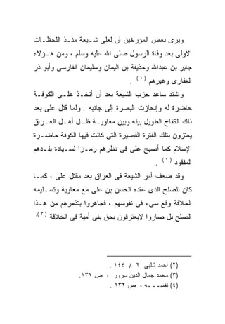 ‫ﻭﻴﺭﻯ ﺒﻌﺽ ﺍﻟﻤﺅﺭﺨﻴﻥ ﺃﻥ ﻟﻌﻠﻰ ﺸـﻴﻌﺔ ﻤﻨـﺫ ﺍﻟﻠﺤﻅـﺎﺕ‬
                    ‫‪‬‬
‫ﺍﻷﻭﻟﻰ ﺒﻌﺩ ﻭﻓﺎﺓ ﺍﻟﺭﺴﻭل ﺼﻠﻰ ﺍﷲ ﻋﻠﻴﻪ ﻭﺴﻠﻡ ، ﻭﻤﻥ ﻫـﺅﻻﺀ‬
‫ﺠﺎﺒﺭ ﺒﻥ ﻋﺒﺩﺍﷲ ﻭﺤﺫﻴﻔﺔ ﺒﻥ ﺍﻟﻴﻤﺎﻥ ﻭﺴﻠﻴﻤﺎﻥ ﺍﻟﻔﺎﺭﺴﻰ ﻭﺃﺒﻭ ﺫﺭ‬
                                      ‫)١(‬
                                  ‫.‬         ‫ﺍﻟﻐﻔﺎﺭﻯ ﻭﻏﻴﺭﻫﻡ‬
‫ﻭﺍﺸﺘﺩ ﺴﺎﻋﺩ ﺤﺯﺏ ﺍﻟﺸﻴﻌﺔ ﺒﻌﺩ ﺃﻥ ﺃﺘﺨـﺫ ﻋﻠـﻰ ﺍﻟﻜﻭﻓـﺔ‬
        ‫‪‬‬
‫ﺤﺎﻀﺭﺓ ﻟﻪ ﻭﺇﻨﺤﺎﺯﺕ ﺍﻟﺒﺼﺭﺓ ﺇﻟﻰ ﺠﺎﻨﺒﻪ . ﻭﻟﻤﺎ ﻗﺘل ﻋﻠﻰ ﺒﻌﺩ‬
    ‫‪‬‬                                       ‫‪‬‬
‫ﺫﻟﻙ ﺍﻟﻜﻔﺎﺡ ﺍﻟﻁﻭﻴل ﺒﻴﻨﻪ ﻭﺒﻴﻥ ﻤﻌﺎﻭﻴـﺔ ﻅـل ﺃﻫـل ﺍﻟﻌـﺭﺍﻕ‬
‫ﻴﻌﺘﺯﻭﻥ ﺒﺘﻠﻙ ﺍﻟﻔﺘﺭﺓ ﺍﻟﻘﺼﻴﺭﺓ ﺍﻟﺘﻰ ﻜﺎﻨﺕ ﻓﻴﻬﺎ ﺍﻟﻜﻭﻓﺔ ﺤﺎﻀـﺭﺓ‬
‫ﺍﻹﺴﻼﻡ ﻜﻤﺎ ﺃﺼﺒﺢ ﻋﻠﻰ ﻓﻰ ﻨﻅﺭﻫﻡ ﺭﻤـﺯﺍ ﻟﺴـﻴﺎﺩﺓ ﺒﻠـﺩﻫﻡ‬
               ‫ﹰ‬              ‫‪‬‬
                                                  ‫)٢(‬
                                              ‫.‬         ‫ﺍﻟﻤﻔﻘﻭﺩ‬
‫ﻭﻗﺩ ﻀﻌﻑ ﺃﻤﺭ ﺍﻟﺸﻴﻌﺔ ﻓﻰ ﺍﻟﻌﺭﺍﻕ ﺒﻌﺩ ﻤﻘﺘل ﻋﻠﻰ ، ﻜﻤـﺎ‬
       ‫‪‬‬
‫ﻜﺎﻥ ﻟﻠﺼﻠﺢ ﺍﻟﺫﻯ ﻋﻘﺩﻩ ﺍﻟﺤﺴﻥ ﺒﻥ ﻋﻠﻰ ﻤﻊ ﻤﻌﺎﻭﻴﺔ ﻭﺘﺴـﻠﻴﻤﻪ‬
                   ‫‪‬‬
‫ﺍﻟﺨﻼﻓﺔ ﻭﻗﻊ ﺴﻰﺀ ﻓﻰ ﻨﻔﻭﺴﻬﻡ ، ﻓﺠﺎﻫﺭﻭﺍ ﺒﺘﺫﻤﺭﻫﻡ ﻤﻥ ﻫـﺫﺍ‬
‫) ٣ (.‬
         ‫ﺍﻟﺼﻠﺢ ﺒل ﺼﺎﺭﻭﺍ ﻻﻴﻌﺘﺭﻓﻭﻥ ﺒﺤﻕ ﺒﻨﻰ ﺃﻤﻴﺔ ﻓﻰ ﺍﻟﺨﻼﻓﺔ‬




                          ‫)٢( ﺃﺤﻤﺩ ﺸﻠﺒﻰ ٢ / ٤٤١ .‬
                  ‫)٣( ﻤﺤﻤﺩ ﺠﻤﺎل ﺍﻟﺩﻴﻥ ﺴﺭﻭﺭ ، ﺹ ٢٣١.‬
                          ‫)٤( ﻨﻔﺴـــﻪ ، ﺹ ٢٣١ .‬
 