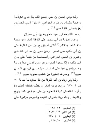 ‫ﻭﻟﻤﺎ ﺘﻭﻓﻰ ﺍﻟﺤﺴﻥ ﺒﻥ ﻋﻠﻰ ﺍﺠﺘﻤﻊ ﺍﻟﺸـﻴﻌﺔ ﻓـﻰ ﺍﻟﻜﻭﻓـﺔ‬
                          ‫‪‬‬
‫ﺒﺯﻋﺎﻤﺔ ﺴﻠﻴﻤﺎﻥ ﺒﻥ ﺼﺭﺩ ﺍﻟﺨﺯﺍﻋﻰ ﻭﺃﺭﺴﻠﻭﺍ ﺇﻟـﻰ ﺍﻟﺤﺴـﻴﻥ‬
                               ‫)١(‬
                           ‫.‬         ‫ﻴﻌﺯﻭﻨﻪ ﻓﻰ ﻭﻓﺎﺓ ﺍﻟﺤﺴﻥ‬
        ‫ﺏ – ﺍﻟﺸﻴﻌﺔ ﻓﻰ ﻋﻬﺩ ﻤﻌﺎﻭﻴﺔ ﺒﻥ ﺃﺒﻰ ﺴﻔﻴﺎﻥ‬
‫ﻭﻋﻴﻥ ﻤﻌﺎﻭﻴﺔ ﺒﻥ ﺃﺒﻰ ﺴﻔﻴﺎﻥ ﻋﻠﻰ ﺍﻟﻜﻭﻓﺔ ﺍﻟﻤﻐﻴﺭﺓ ﺒﻥ ﺸﻌﺒﺔ‬
‫ﺴﻨﺔ ١٤ﻫـ/١٦٦ﻡ ) ٢ ( ﺍﻟﺫﻯ ﻟﻡ ﻴﺘﻭﺭﻉ ﻋﻥ ﻟﻌﻥ ﺍﻟﺨﻠﻴﻔﺔ ﻋﻠﻰ‬
‫‪‬‬
‫ﺒﻥ ﺃﺒﻰ ﻁﺎﻟﺏ ﻋﻠﻰ ﺍﻟﻤﻨﺒﺭ . ﻭﻜﺎﻥ ﺤﺠﺭ ﺒﻥ ﻋـﺩﻯ ﺍﻟﻜﻨـﺩﻯ‬
‫ﻭﻋﻤﺭﻭ ﺒﻥ ﺍﻟﺤﻤﻕ ﺍﻟﺨﺯﺍﻋﻰ ﻭﺃﺼﺤﺎﺒﻬﻤﺎ ﻤﻥ ﺸﻴﻌﺔ ﻋﻠﻰ ﺒـﻥ‬
    ‫‪‬‬
‫ﺃﺒﻰ ﻁﺎﻟﺏ ، ﺇﺫﺍ ﺴﻤﻌﻭﺍ ﺍﻟﻤﻐﻴﺭﺓ ﻭﻏﻴﺭﻩ ﻤﻥ ﺃﺘﺒـﺎﻉ ﻤﻌﺎﻭﻴــﺔ‬
‫ﻭﻫـﻡ ﻴﻠﻌﻨﻭﻥ ﻋﻠﻴﺎ ﻋﻠﻰ ﺍﻟﻤﻨﺒـﺭ ، ﻴﻘﻭﻤـﻭﻥ ﻓﻴﺭﺩﻭﻥ ﺍﻟﻠﻌـﻥ‬
                                    ‫ﹰ‬
 ‫ﻭﺤﺫﺭﻫﻡ ﺍﻟﻤﻐﻴﺭﺓ ﻤﻥ ﻏﻀﺏ ﻤﻌﺎﻭﻴﺔ ﻋﻠﻴﻬﻡ ) ٤ (.‬       ‫)٣(‬
                                                       ‫ﻋﻠﻴﻬﻡ‬
‫ﻭﻟﻤﺎ ﻭﻟﻰ ﺯﻴﺎﺩ ﺒﻥ ﺃﺒﻴﻪ ﺍﻟﻜﻭﻓﺔ ﻤﻥ ﻗﺒل ﻤﻌﺎﻭﻴـﺔ ﺴـﻨﺔ ٠٥‬
‫ﻫـ / ٠٧٦ ﻡ ﺒﻌﺩ ﻤﻭﺕ ﺍﻟﻤﻐﻴﺭﺓ ﻭﺨﻁﺏ ﺨﻁﺒﺘﻪ ﺍﻟﻤﺸﻬﻭﺭﺓ‬
‫. ﺃﺭﺍﺩ ﺍﺴﺘﺌﺼﺎل ﺸﻭﻜﺔ ﺍﻟﻤﻌﺎﺭﻀﻴﻥ ﻟﺒﻨﻰ ﺃﻤﻴﺔ ﻤﻥ ﺍﻟﺨـﻭﺍﺭﺝ‬
‫ﻭﺍﻟﺸﻴﻌﺔ . ﻭﻋﻠﻡ ﺯﻴﺎﺩ ﺒﺘﺤﺭﺵ ﺍﻟﺸﻴﻌﺔ ﻭﺘﺩﺒﻴﺭﻫﻡ ﻤﺅﺍﻤﺭﺓ ﻋﻠﻰ‬


                            ‫)٥( ﺍﻟﻴﻌﻘﻭﺒﻰ ٢ / ٨٢٢ .‬
                           ‫)١( ﺍﺒﻥ ﺍﻷﺜﻴﺭ ٣ / ٧٠٢ .‬
                          ‫)٢( ﺍﻟﻴﻌﻘﻭﺒﻰ ٢ / ٠٣٢ .‬
                             ‫)٣( ﺍﻟﻁﺒﺭﻯ ٥ / ٥٢٢ .‬
 