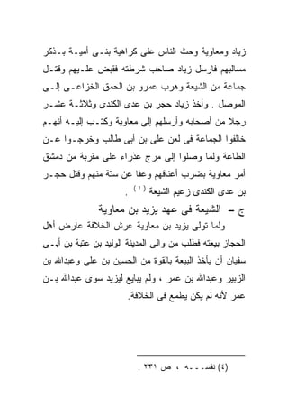 ‫ﺯﻴﺎﺩ ﻭﻤﻌﺎﻭﻴﺔ ﻭﺤﺙ ﺍﻟﻨﺎﺱ ﻋﻠﻰ ﻜﺭﺍﻫﻴﺔ ﺒﻨـﻰ ﺃﻤﻴـﺔ ﺒـﺫﻜﺭ‬
‫ﻤﺴﺎﻟﺒﻬﻡ ﻓﺎﺭﺴل ﺯﻴﺎﺩ ﺼﺎﺤﺏ ﺸﺭﻁﺘﻪ ﻓﻘﺒﺽ ﻋﻠـﻴﻬﻡ ﻭﻗﺘـل‬
‫ﺠﻤﺎﻋﺔ ﻤﻥ ﺍﻟﺸﻴﻌﺔ ﻭﻫﺭﺏ ﻋﻤﺭﻭ ﺒﻥ ﺍﻟﺤﻤﻕ ﺍﻟﺨﺯﺍﻋـﻰ ﺇﻟـﻰ‬
‫ﺍﻟﻤﻭﺼل . ﻭﺃﺨﺫ ﺯﻴﺎﺩ ﺤﺠﺭ ﺒﻥ ﻋﺩﻯ ﺍﻟﻜﻨﺩﻯ ﻭﺜﻼﺜـﺔ ﻋﺸـﺭ‬
‫ﺭﺠﻼ ﻤﻥ ﺃﺼﺤﺎﺒﻪ ﻭﺃﺭﺴﻠﻬﻡ ﺇﻟﻰ ﻤﻌﺎﻭﻴﺔ ﻭﻜﺘـﺏ ﺇﻟﻴـﻪ ﺃﻨﻬـﻡ‬
‫ﺨﺎﻟﻔﻭﺍ ﺍﻟﺠﻤﺎﻋﺔ ﻓﻰ ﻟﻌﻥ ﻋﻠﻰ ﺒﻥ ﺃﺒﻰ ﻁﺎﻟﺏ ﻭﺨﺭﺠـﻭﺍ ﻋـﻥ‬
                        ‫‪‬‬
‫ﺍﻟﻁﺎﻋﺔ ﻭﻟﻤﺎ ﻭﺼﻠﻭﺍ ﺇﻟﻰ ﻤﺭﺝ ﻋﺫﺭﺍﺀ ﻋﻠﻰ ﻤﻘﺭﺒﺔ ﻤﻥ ﺩﻤﺸﻕ‬
‫ﺃﻤﺭ ﻤﻌﺎﻭﻴﺔ ﺒﻀﺭﺏ ﺃﻋﻨﺎﻗﻬﻡ ﻭﻋﻔﺎ ﻋﻥ ﺴﺘﺔ ﻤﻨﻬﻡ ﻭﻗﺘل ﺤﺠـﺭ‬
                          ‫)١(‬
                      ‫.‬         ‫ﺒﻥ ﻋﺩﻯ ﺍﻟﻜﻨﺩﻯ ﺯﻋﻴﻡ ﺍﻟﺸﻴﻌﺔ‬
               ‫ﺝ – ﺍﻟﺸﻴﻌﺔ ﻓﻰ ﻋﻬﺩ ﻴﺯﻴﺩ ﺒﻥ ﻤﻌﺎﻭﻴﺔ‬
‫ﻭﻟﻤﺎ ﺘﻭﻟﻰ ﻴﺯﻴﺩ ﺒﻥ ﻤﻌﺎﻭﻴﺔ ﻋﺭﺵ ﺍﻟﺨﻼﻓﺔ ﻋﺎﺭﺽ ﺃﻫل‬
‫ﺍﻟﺤﺠﺎﺯ ﺒﻴﻌﺘﻪ ﻓﻁﻠﺏ ﻤﻥ ﻭﺍﻟﻰ ﺍﻟﻤﺩﻴﻨﺔ ﺍﻟﻭﻟﻴﺩ ﺒﻥ ﻋﺘﺒﺔ ﺒﻥ ﺃﺒـﻰ‬
‫ﺴﻔﻴﺎﻥ ﺃﻥ ﻴﺄﺨﺫ ﺍﻟﺒﻴﻌﺔ ﺒﺎﻟﻘﻭﺓ ﻤﻥ ﺍﻟﺤﺴﻴﻥ ﺒﻥ ﻋﻠﻰ ﻭﻋﺒﺩﺍﷲ ﺒﻥ‬
          ‫‪‬‬
‫ﺍﻟﺯﺒﻴﺭ ﻭﻋﺒﺩﺍﷲ ﺒﻥ ﻋﻤﺭ ، ﻭﻟﻡ ﻴﺒﺎﻴﻊ ﻟﻴﺯﻴﺩ ﺴﻭﻯ ﻋﺒﺩﺍﷲ ﺒـﻥ‬
                       ‫ﻋﻤﺭ ﻷﻨﻪ ﻟﻡ ﻴﻜﻥ ﻴﻁﻤﻊ ﻓﻰ ﺍﻟﺨﻼﻓﺔ.‬
                                              ‫‪‬‬




                           ‫)٤( ﻨﻔﺴـــﻪ ، ﺹ ١٣٢ .‬
 