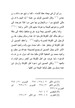 ‫ﻭﺭﺃﻯ ﺃﻥ ﻓﻰ ﺒﻴﻌﺘﻪ ﺤﻘﻨﺎ ﻟﻠﺩﻤﺎﺀ ، ﻜﻤﺎ ﺒـﺎﻴﻊ ﻋﺒـﺩﺍﷲ ﺒـﻥ‬
                              ‫ﹰ‬
                                                 ‫)١(‬
‫ﻭﻗﺎل ﺍﻟﺤﺴﻴﻥ ﻟﻠﻭﻟﻴﺩ ﺒﻥ ﻋﺘﺒﺔ " ﺃﻤﺎ ﺍﻟﺒﻴﻌـﺔ ﻓـﺈﻥ‬          ‫ﻋﺒﺎﺱ‬
‫ﻤﺜﻠﻰ ﻻﻴﺒﺎﻴﻊ ﺴﺭﺍ ، ﻭﻻﻴﺠﺘﺯﻯ ﺒﻬﺎ ﻤﻨﻰ ﺴﺭﺍ ﻓﺈﺫﺍ ﺨﺭﺠﺕ ﺇﻟﻰ‬
              ‫ﹰ‬                     ‫ﹰ‬
‫)٢(‬
      ‫ﺍﻟﻨﺎﺱ ﻭﺩﻋﻭﺘﻬﻡ ﻟﻠﺒﻴﻌﺔ ﻭﺩﻋﻭﺘﻨﺎ ﻤﻌﻬﻡ ﻜﺎﻥ ﺍﻷﻤﺭ ﻭﺍﺤﺩﺍ ."‬
         ‫ﹰ‬
‫ﻭﻟﻤﺎ ﺭﻓﺽ ﺍﻟﺤﺴﻴﻥ ﺒﻴﻌﺔ ﻴﺯﻴﺩ ﺨﺭﺝ ﻤﺘﺨﻔﻴﺎ ﺒﺎﻫﻠﻪ ﺇﻟﻰ ﻤﻜﺔ‬
              ‫ﹰ‬
‫، ﻭﻋﻠﻡ ﺒﺫﻟﻙ ﺃﻫل ﺍﻟﻜﻭﻓﺔ ﻓﺎﺭﺴﻠﻭﺍ ﻟﻪ ﻋﺩﺓ ﺭﺴﺎﺌل ﻴﺤﺜﻭﻩ ﻋﻠـﻰ‬
                     ‫‪‬‬
                     ‫)٣(‬
‫. ﻭﺃﻋﺘﻘﺩ ﺍﻟﺤﺴﻴﻥ ﺃﻥ‬         ‫ﺍﻟﺭﺤﻴل ﺇﻟﻰ ﺍﻟﻜﻭﻓﺔ ﻟﻨﺼﺭﺘﻪ ﻭﺘﺄﻴﻴﺩﻩ‬
‫ﺃﻫل ﺍﻟﻜﻭﻓﺔ ﻟﻥ ﻴﺘﺨﻠﻭ ﻋﻨﻪ ، ﻜﻤﺎ ﺤﺩﺙ ﻤﻊ ﻭﺍﻟﺩﻩ ﻭﺃﺨﻴﻪ ﺍﻟﺤﺴﻥ‬
            ‫‪‬‬
‫ﺍﻷﻤﺭ ﺍﻟﺫﻯ ﺠﻌل ﺍﻟﺤﺴﻴﻥ ﻟﻡ ﻴﺼﻎ ﻟﻨﺼﻴﺤﺔ ﻋﺒﺩﺍﷲ ﺒﻥ ﻤﻁﻴـﻊ‬
‫ﻭﺃﺨﻴﻪ ﻤﺤﻤﺩ ﺒﻥ ﺍﻟﺤﻨﻔﻴﺔ ﺍﻟﻠﺫﺍﻥ ﻁﻠﺒﺎ ﻤﻨﻪ ﺍﻟﻌـﺩﻭل ﻋـﻥ ﻫـﺫﻩ‬
                 ‫‪‬‬
‫ﺍﻟﺩﻋﻭﺓ ، ﻟﻤﺎ ‪‬ﺭﻑ ﻋﻥ ﺃﻫل ﺍﻟﻜﻭﻓﺔ ﻤﻥ ﺍﻟﻐﺩﺭ ﻭﻋﺩﻡ ﺍﻟﻭﻓـﺎﺀ‬
                                      ‫ﻋ‬
                                                 ‫)٤(‬
‫ﻭﻟﻜﻥ ﺍﻟﺤﺴﻴﻥ ﻟﺒﻰ ﺩﻋﻭﺓ ﺃﻫل ﺍﻟﻜﻭﻓﺔ ﻭﺃﺭﺴل ﺍﺒﻥ‬              ‫ﺒﺎﻟﻌﻬﺩ‬
                 ‫ﻋﻤﻪ ﻤﺴﻠﻡ ﺒﻥ ﻋﻘﻴل ﻟﻴﺄﺨﺫ ﺍﻟﺒﻴﻌﺔ ﻤﻥ ﺃﻫﻠﻬﺎ .‬




‫)١( ﺍﺒﻥ ﺍﻷﺜﻴﺭ ٣ / ٤٦٢ ، ٥٦٢ . ﺍﻟﻨﻭﻴﺭﻯ ٠٢ / ٦٨٣‬
‫ﺍﺒﻥ‬  ‫)٢( ﺍﺒﻥ ﺍﻻﺜﻴﺭ ٣ / ٤٦٢ . ﺍﻟﻨﻭﻴﺭﻯ ٠٢ / ٩٧٣ .‬
                                  ‫ﺍﻟﺠﻭﺯﻯ ٥ / ٣٢٣ .‬
                         ‫)٣( ﺍﻟﻴﻌﻘﻭﺒﻰ ٢ / ١٤٢ .‬
     ‫)٤( ﺍﻟﻁﺒﺭﻯ ٥ / ٩٣٣ . ﺍﺒﻥ ﺍﻷﺜﻴﺭ ٣ / ٦٦٢ .‬
 