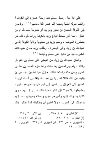 ‫ﻋﻠﻰ ﺃﻴﺔ ﺤﺎل ﻭﺼل ﻤﺴﻠﻡ ﺒﻌﺩ ﺭﺤﻠﺔ ﻋﺴﻴﺭﺓ ﺇﻟﻰ ﺍﻟﻜﻭﻓـﺔ‬
          ‫)١(‬
‫. ﻭﻜـﺎﻥ‬         ‫ﻭﺍﻟﺘﻑ ﺤﻭﻟﻪ ﺃﻫﻠﻬﺎ ﻭﺒﺎﻴﻌﻪ ﺃﺜﻨﺎ ﻋﺸﺭ ﺃﻟﻔﺎ ﻤـﻨﻬﻡ‬
                      ‫ﹰ‬             ‫‪‬‬
‫ﻴﻠﻰ ﺍﻟﻜﻭﻓﺔ ﺍﻟﻨﻌﻤﺎﻥ ﺒﻥ ﺒﺸﻴﺭ ﻭﻟﻡ ﻴﺒﺩ ﺃﻯ ﻤﻘﺎﻭﻤﺔ ﻟﻤﺴـﻠﻡ ﺍﺒـﻥ‬
‫ﻋﻘﻴل ، ﻤﻤﺎ ﺃﺜﺎﺭ ﺴﺨﻁ ﺃﺘﺒﺎﻉ ﻴﺯﻴﺩ ﺒﺎﻟﻜﻭﻓﺔ ﻭﺭﺍﺴـﻠﻭﻩ ﻓﺸـﻌﺭ‬
‫ﺒﺨﻁﻭﺭﺓ ﺍﻟﻤﻭﻗﻑ ، ﻭﻀﻡ ﻴﺯﻴﺩ ﺒﻥ ﻤﻌﺎﻭﻴﺔ ﻭﻻﻴﺔ ﺍﻟﻜﻭﻓﺔ ﺇﻟـﻰ‬
‫ﻋﺒﻴﺩﺍﷲ ﺒﻥ ﺯﻴﺎﺩ ﻭﺍﻟﻰ ﺍﻟﺒﺼﺭﺓ ، ﻭﻁﻠﺏ ﻴﺯﻴﺩ ﻤـﻥ ﻋﺒﻴـﺩﺍﷲ‬
                 ‫)٢(‬
            ‫.‬          ‫ﺍﻟﻀﺭﺏ ﺒﻴﺩ ﻤﻥ ﺤﺩﻴﺩ ﻋﻠﻰ ﻤﺴﻠﻡ ﻭﺃﺘﺒﺎﻋﻪ‬
‫ﻭﺘﻤﻜﻥ ﻋﺒﻴﺩﺍﷲ ﺒﻥ ﺯﻴﺎﺩ ﻤﻥ ﺍﻟﻘﺒﺽ ﻋﻠﻰ ﻤﺴﻠﻡ ﺒﻥ ﻋﻘﻴـل‬
‫ﻭﻗﺘﻠﻪ ، ﻭﻟﻡ ﻴﺩﺭﺍﻟﺤﺴﻴﻥ ﺒﻤﺎ ﺤﺩﺙ ﻭﻟﻤﺎ ﻋﺯﻡ ﺍﻟﺤﺴـﻴﻥ ﻋﻠـﻰ‬
‫ﺍﻟﺨﺭﻭﺝ ﻤﻥ ﻤﻜﺔ ﻭﺍﺴﺘﻌﺩ ﻟﺫﻟﻙ ﺤﺎﻭل ﻋﺒﺩ ﺍﷲ ﺒﻥ ﻋﺒـﺎﺱ ﺃﻥ‬
‫ﻴﺜﻨﻴﻪ ﻋﻥ ﺫﻟﻙ ﻗﺎﺌﻼ ﻟﻪ : ﻴﺎ ﺒﻥ ﻋﻡ ، ﻗﺩ ﺒﻠﻐﻨـﻰ ﺃﻨـﻙ ﺘﺭﻴـﺩ‬
                       ‫‪‬‬
‫ﺍﻟﻤﺴﻴﺭ ﺇﻟﻰ ﺍﻟﻌﺭﺍﻕ ... ﺃﺘﺴﻴﺭ ﺇﻟﻰ ﻗﻭﻡ ﻁﺭﺩﻭﺍ ﺃﻤﻴﺭﻫﻡ ﻋﻨﻬﻡ ،‬
‫ﻭﻀﺒﻁﻭﺍ ﺒﻼﺩﻫﻡ ؟ ﻓﺈﻥ ﻜﺎﻨﻭﺍ ﻓﻌﻠﻭﺍ ﺫﻟﻙ ﻓﺴـﺭ ﺇﻟـﻴﻬﻡ ، ﻭﺇﻥ‬
‫ﻜﺎﻨﻭﺍ ﻴﺩﻋﻭﻨﻙ ﺇﻟﻴﻬﻡ ﻭﺃﻤﻴﺭﻫﻡ ﻋﻠﻴﻬﻡ ﻭﻋﻤﺎﻟﻪ ﻴﺤﺒﻭﻨﻬﻡ ، ﻓـﺈﻨﻬﻡ‬
‫ﻴﺩﻋﻭﻨﻙ ﺇﻟﻰ ﺍﻟﺤﺭﺏ ، ﻭﻻ ﺁﻤﻨﻬﻡ ﺃﻥ ﻴﺨﺫﻟﻭﻙ ﻜﻤﺎ ﺨﺫﻟﻭﺍ ﺃﺒﺎﻙ‬

  ‫ﺍﺒﻥ ﺍﻷﺜﻴﺭ ٣ / ٨٦٢ .‬     ‫)٥( ﺍﻟﻁﺒﺭﻯ ٥ / ٨٤٣ .‬
   ‫ﺍﺒﻥ ﺃﺒﻰ ﺍﻟﺩﻡ ١ / ٤٠٢.‬         ‫)٦( ﺍﻟﻁﺒﺭﻯ ٥ / ١٥٣.‬
‫- ﺍﻟﺩﻨﻴﻭﺭﻯ ، ﺹ ١٣٢ . ﺍﺒﻥ ﺍﻟﺠﻭﺯﻯ ٥ / ٥٢٣ . ﺍﻟﻨﻭﻴﺭﻯ : ٠٢‬
                                         ‫/ ٩٨٣ – ٠٩٣‬
 