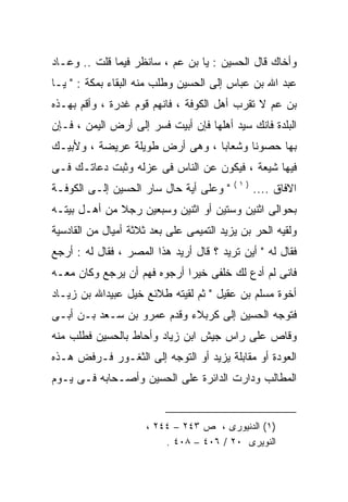 ‫ﻭﺃﺨﺎﻙ ﻗﺎل ﺍﻟﺤﺴﻴﻥ : ﻴﺎ ﺒﻥ ﻋﻡ ، ﺴﺎﻨﻅﺭ ﻓﻴﻤﺎ ﻗﻠﺕ .. ﻭﻋـﺎﺩ‬
‫ﻋﺒﺩ ﺍﷲ ﺒﻥ ﻋﺒﺎﺱ ﺇﻟﻰ ﺍﻟﺤﺴﻴﻥ ﻭﻁﻠﺏ ﻤﻨﻪ ﺍﻟﺒﻘﺎﺀ ﺒﻤﻜﺔ : " ﻴـﺎ‬
‫ﺒﻥ ﻋﻡ ﻻ ﺘﻘﺭﺏ ﺃﻫل ﺍﻟﻜﻭﻓﺔ ، ﻓﺎﻨﻬﻡ ﻗﻭﻡ ﻏﺩﺭﺓ ، ﻭﺃﻗﻡ ﺒﻬـﺫﻩ‬
‫ﺍﻟﺒﻠﺩﺓ ﻓﺎﻨﻙ ﺴﻴﺩ ﺃﻫﻠﻬﺎ ﻓﺈﻥ ﺃﺒﻴﺕ ﻓﺴﺭ ﺇﻟﻰ ﺃﺭﺽ ﺍﻟﻴﻤﻥ ، ﻓـﺈﻥ‬
‫ﺒﻬﺎ ﺤﺼﻭﻨﺎ ﻭﺸﻌﺎﺒﺎ ، ﻭﻫﻰ ﺃﺭﺽ ﻁﻭﻴﻠﺔ ﻋﺭﻴﻀﺔ ، ﻭﻷﺒﻴـﻙ‬
‫ﻓﻴﻬﺎ ﺸﻴﻌﺔ ، ﻓﻴﻜﻭﻥ ﻋﻥ ﺍﻟﻨﺎﺱ ﻓﻰ ﻋﺯﻟﻪ ﻭﺜﺒﺕ ﺩﻋﺎﺘـﻙ ﻓـﻰ‬
                                          ‫)١(‬
‫" ﻭﻋﻠﻰ ﺃﻴﺔ ﺤﺎل ﺴﺎﺭ ﺍﻟﺤﺴﻴﻥ ﺇﻟـﻰ ﺍﻟﻜﻭﻓـﺔ‬          ‫ﺍﻻﻓﺎﻕ ....‬
‫ﺒﺤﻭﺍﻟﻰ ﺍﺜﻨﻴﻥ ﻭﺴﺘﻴﻥ ﺃﻭ ﺍﺜﻨﻴﻥ ﻭﺴﺒﻌﻴﻥ ﺭﺠﻼ ﻤﻥ ﺃﻫـل ﺒﻴﺘـﻪ‬
              ‫ﹰ‬
‫ﻭﻟﻘﻴﻪ ﺍﻟﺤﺭ ﺒﻥ ﻴﺯﻴﺩ ﺍﻟﺘﻤﻴﻤﻰ ﻋﻠﻰ ﺒﻌﺩ ﺜﻼﺜﺔ ﺃﻤﻴﺎل ﻤﻥ ﺍﻟﻘﺎﺩﺴﻴﺔ‬
‫ﻓﻘﺎل ﻟﻪ " ﺃﻴﻥ ﺘﺭﻴﺩ ؟ ﻗﺎل ﺃﺭﻴﺩ ﻫﺫﺍ ﺍﻟﻤﺼﺭ ، ﻓﻘﺎل ﻟﻪ : ﺃﺭﺠﻊ‬
       ‫‪‬‬                                         ‫‪‬‬
‫ﻓﺎﻨﻰ ﻟﻡ ﺃﺩﻉ ﻟﻙ ﺨﻠﻔﻰ ﺨﻴﺭﺍ ﺃﺭﺠﻭﻩ ﻓﻬﻡ ﺃﻥ ﻴﺭﺠﻊ ﻭﻜﺎﻥ ﻤﻌـﻪ‬
                            ‫ﹰ‬
‫ﺃﺨﻭﺓ ﻤﺴﻠﻡ ﺒﻥ ﻋﻘﻴل " ﺜﻡ ﻟﻘﻴﺘﻪ ﻁﻼﺌﻊ ﺨﻴل ﻋﺒﻴﺩﺍﷲ ﺒﻥ ﺯﻴـﺎﺩ‬
‫ﻓﺘﻭﺠﻪ ﺍﻟﺤﺴﻴﻥ ﺇﻟﻰ ﻜﺭﺒﻼﺀ ﻭﻗﺩﻡ ﻋﻤﺭﻭ ﺒﻥ ﺴـﻌﺩ ﺒـﻥ ﺃﺒـﻰ‬
‫ﻭﻗﺎﺹ ﻋﻠﻰ ﺭﺍﺱ ﺠﻴﺵ ﺍﺒﻥ ﺯﻴﺎﺩ ﻭﺃﺤﺎﻁ ﺒﺎﻟﺤﺴﻴﻥ ﻓﻁﻠﺏ ﻤﻨﻪ‬
‫‪‬‬
‫ﺍﻟﻌﻭﺩﺓ ﺃﻭ ﻤﻘﺎﺒﻠﺔ ﻴﺯﻴﺩ ﺃﻭ ﺍﻟﺘﻭﺠﻪ ﺇﻟﻰ ﺍﻟﺜﻐـﻭﺭ ﻓـﺭﻓﺽ ﻫـﺫﻩ‬
‫ﺍﻟﻤﻁﺎﻟﺏ ﻭﺩﺍﺭﺕ ﺍﻟﺩﺍﺌﺭﺓ ﻋﻠﻰ ﺍﻟﺤﺴﻴﻥ ﻭﺃﺼـﺤﺎﺒﻪ ﻓـﻰ ﻴـﻭﻡ‬


                      ‫)١( ﺍﻟﺩﻨﻴﻭﺭﻯ ، ﺹ ٣٤٢ – ٤٤٢ ،‬
                          ‫ﺍﻟﻨﻭﻴﺭﻯ ٠٢ / ٦٠٤ – ٨٠٤ .‬
 