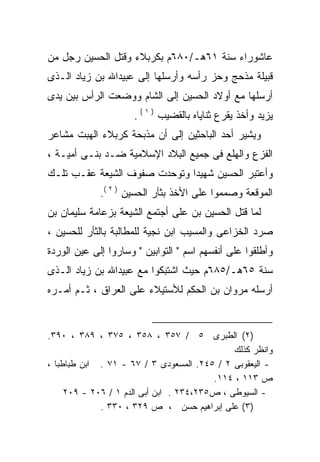 ‫ﻋﺎﺸﻭﺭﺍﺀ ﺴﻨﺔ ١٦ﻫـ/٠٨٦ﻡ ﺒﻜﺭﺒﻼﺀ ﻭﻗﺘل ﺍﻟﺤﺴﻴﻥ ﺭﺠل ﻤﻥ‬
‫ﻗﺒﻴﻠﺔ ﻤﺫﺤﺞ ﻭﺤﺯ ﺭﺃﺴﻪ ﻭﺃﺭﺴﻠﻬﺎ ﺇﻟﻰ ﻋﺒﻴﺩﺍﷲ ﺒﻥ ﺯﻴﺎﺩ ﺍﻟـﺫﻯ‬
‫ﺃﺭﺴﻠﻬﺎ ﻤﻊ ﺃﻭﻻﺩ ﺍﻟﺤﺴﻴﻥ ﺇﻟﻰ ﺍﻟﺸﺎﻡ ﻭﻭﻀﻌﺕ ﺍﻟﺭﺃﺱ ﺒﻴﻥ ﻴﺩﻯ‬
                     ‫ﻴﺯﻴﺩ ﻭﺃﺨﺫ ﻴﻘﺭﻉ ﺜﻨﺎﻴﺎﻩ ﺒﺎﻟﻘﻀﻴﺏ ) ١ ( .‬
‫ﻭﻴﺸﻴﺭ ﺃﺤﺩ ﺍﻟﺒﺎﺤﺜﻴﻥ ﺇﻟﻰ ﺃﻥ ﻤﺫﺒﺤﺔ ﻜﺭﺒﻼﺀ ﺍﻟﻬﺒﺕ ﻤﺸﺎﻋﺭ‬
‫ﺍﻟﻔﺯﻉ ﻭﺍﻟﻬﻠﻊ ﻓﻰ ﺠﻤﻴﻊ ﺍﻟﺒﻼﺩ ﺍﻹﺴﻼﻤﻴﺔ ﻀـﺩ ﺒﻨـﻰ ﺃﻤﻴـﺔ ،‬
‫ﻭﺃﻋﺘﺒﺭ ﺍﻟﺤﺴﻴﻥ ﺸﻬﻴﺩﺍ ﻭﺘﻭﺤﺩﺕ ﺼﻔﻭﻑ ﺍﻟﺸﻴﻌﺔ ﻋﻘـﺏ ﺘﻠـﻙ‬
                             ‫ﹰ‬
             ‫ﺍﻟﻤﻭﻗﻌﺔ ﻭﺼﻤﻤﻭﺍ ﻋﻠﻰ ﺍﻷﺨﺫ ﺒﺜﺄﺭ ﺍﻟﺤﺴﻴﻥ ) ٢ (.‬
‫ﻟﻤﺎ ﻗﺘل ﺍﻟﺤﺴﻴﻥ ﺒﻥ ﻋﻠﻰ ﺃﺠﺘﻤﻊ ﺍﻟﺸﻴﻌﺔ ﺒﺯﻋﺎﻤﺔ ﺴﻠﻴﻤﺎﻥ ﺒﻥ‬
                              ‫‪‬‬
‫ﺼﺭﺩ ﺍﻟﺨﺯﺍﻋﻰ ﻭﺍﻟﻤﺴﻴﺏ ﺍﺒﻥ ﻨﺠﻴﺔ ﻟﻠﻤﻁﺎﻟﺒﺔ ﺒﺎﻟﺜﺄﺭ ﻟﻠﺤﺴﻴﻥ ،‬
‫ﻭﺃﻁﻠﻘﻭﺍ ﻋﻠﻰ ﺃﻨﻔﺴﻬﻡ ﺍﺴﻡ " ﺍﻟﺘﻭﺍﺒﻴﻥ " ﻭﺴﺎﺭﻭﺍ ﺇﻟﻰ ﻋﻴﻥ ﺍﻟﻭﺭﺩﺓ‬
‫ﺴﻨﺔ ٥٦ﻫـ/٥٨٦ﻡ ﺤﻴﺙ ﺍﺸﺘﺒﻜﻭﺍ ﻤﻊ ﻋﺒﻴﺩﺍﷲ ﺒﻥ ﺯﻴﺎﺩ ﺍﻟـﺫﻯ‬
‫ﺃﺭﺴﻠﻪ ﻤﺭﻭﺍﻥ ﺒﻥ ﺍﻟﺤﻜﻡ ﻟﻸﺴﺘﻴﻼﺀ ﻋﻠﻰ ﺍﻟﻌﺭﺍﻕ ، ﺜـﻡ ﺃﻤـﺭﻩ‬
‫‪‬‬                                             ‫‪‬‬


‫)٢( ﺍﻟﻁﺒﺭﻯ ٥ / ٧٥٣ ، ٨٥٣ ، ٥٧٣ ، ٩٨٣ ، ٠٩٣.‬
                                              ‫ﻭﺍﻨﻅﺭ ﻜﺫﻟﻙ‬
‫- ﺍﻟﻴﻌﻘﻭﺒﻰ ٢ / ٥٤٢. ﺍﻟﻤﺴﻌﻭﺩﻯ ٣ / ٧٦ - ١٧ . ﺍﺒﻥ ﻁﺒﺎﻁﺒﺎ ،‬
                                         ‫ﺹ ٣١١ ، ٤١١.‬
     ‫- ﺍﻟﺴﻴﻭﻁﻰ ، ﺹ٥٣٢،٤٣٢ . ﺍﺒﻥ ﺃﺒﻰ ﺍﻟﺩﻡ ١ / ٦٠٢ - ٩٠٢‬
             ‫)٣( ﻋﻠﻰ ﺇﺒﺭﺍﻫﻴﻡ ﺤﺴﻥ ، ﺹ ٩٢٣ ، ٠٣٣ .‬
 