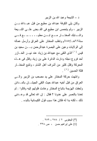 ‫ﺩ – ﺍﻟﺸﻴﻌﺔ ﻭﻋﺒﺩ ﺍﷲ ﺒﻥ ﺍﻟﺯﺒﻴﺭ‬
‫ﻭﻜﺎﻥ ﻴﻠﻰ ﺍﻟﻜﻭﻓﺔ ﻋﺒﺩﺍﷲ ﺒﻥ ﻤﻁﻴﻊ ﻤﻥ ﻗﺒل ﻋﺒـﺩﺍﷲ ﺒـﻥ‬
‫ﺍﻟﺯﺒﻴﺭ ، ﻭﻟﻡ ﻴﺘﺤﻤﺱ ﺍﺒﻥ ﻤﻁﻴﻊ ﻓﻰ ﺍﻟﻘـﺒﺽ ﻋﻠـﻰ ﺍﻟﺸـﻴﻌﺔ‬
‫ــﻊ ـﻰ‬
 ‫ﻓـ‬  ‫ـﺎﺭ ـﻊ ـﻥ ﻤﻁﻴـــــ‬
               ‫ـﺘﺒﻙ ﺍﻟﻤﺨﺘـ ﻤـ ﺍﺒـ‬
                                ‫ﻭﺍﺸـ‬
‫ﺴﻨﺔ٦٦ﻫـ/٥٨٦ﻡ ﻭﺘﻐﻠﺏ ﺍﻟﻤﺨﺘﺎﺭ ﻋﻠﻰ ﺍﻟﻌﺭﺍﻕ ﻭﺃﺭﺴل ﻋﻤﺎﻟﻪ‬
‫‪‬‬
‫ﺇﻟﻰ ﺍﻟﻭﻻﻴﺎﺕ ﻭﻋﻴﻥ ﻋﻠﻰ ﺍﻟﺒﺼﺭﺓ ﻋﺒﺩﺍﻟﺭﺤﻤﻥ ﺒــﻥ ﺴﻌﻴﺩ ﺒﻥ‬
‫ﻗﻴﺱ ) ١ ( ﺍﻟﺫﻯ ﺍﻟﺘﻘﻰ ﻤﻊ ﻋﺒﻴﺩﺍﷲ ﺒﻥ ﺯﻴﺎﺩ ﻋﻨﺩ ﻨﻬـﺭ ﺍﻟﺨـﺎﺯﺭ‬
‫ﺃﺤﺩ ﻓﺭﻭﻉ ﺩﺠﻠﻪ ﻭﺩﺍﺭﺕ ﺍﻟﺩﺍﺌﺭﺓ ﻋﻠﻰ ﺒﻥ ﺯﻴﺎﺩ ﻭﻗﺘل ﻓﻰ ﻫـﺫﻩ‬
‫ﺍﻟﻤﻌﺭﻜﺔ ﻭﻗﺘل ﻜﺜﻴﺭ ﻤﻥ ﺃﺸﺭﺍﻑ ﺃﻫل ﺍﻟﺸﺎﻡ ، ﻭﺘﺘﺒﻊ ﺍﻟﻤﺨﺘـﺎﺭ‬
                                            ‫)٢(‬
                                        ‫.‬         ‫ﻗﺘﻠﺔ ﺍﻟﺤﺴﻴﻥ‬
‫ﻭﺍﻨﺘﻬﺕ ﺤﺭﻜﺔ ﺍﻟﻤﺨﺘﺎﺭ ﻋﻠﻰ ﻴﺩ ﻤﺼﻌﺏ ﺒﻥ ﺍﻟﺯﺒﻴﺭ ﻭﺍﻟـﻰ‬
‫ﺍﻟﻌﺭﺍﻕ ﻤﻥ ﻗﺒل ﺃﺨﻴﻪ ﻋﺒﺩﺍﷲ ﺤﻴﺙ ﺍﻟﺘﻘﻰ ﺍﻟﺠﻴﺸـﺎﻥ ﺒﺎﻟﻤـﺩﺍﺌﻥ‬
‫ﻭﻟﺤﻘﺕ ﺍﻟﻬﺯﻴﻤﺔ ﺒﺎﺘﺒﺎﻉ ﺍﻟﻤﺨﺘﺎﺭ ﻭﻋﺎﺩﺕ ﻓﻠﻭﻟﻬﻡ ﺇﻟﻴﻪ ﻭﻗﺎﻟﻭﺍ : ﻟﻡ‬
‫ﺘﻌﺩﻨﺎ ﺒﺎﻟﻨﺼﺭ ﻋﻠﻰ ﻋﺩﻭﻨﺎ ؟ ﻓﻘﺎل : ﺇﻥ ﺍﷲ ﺘﻌﺎﻟﻰ ﻗﺩ ﻭﻋـﺩﻨﻰ‬
     ‫ﺫﻟﻙ ، ﻟﻜﻨﻪ ﺒﺩﺍ ﻟﻪ ﻓﻜﺎﻥ ﻫﺫﺍ ﺴﺒﺏ ﻗﻭل ﺍﻟﻜﻴﺴﺎﻨﻴﺔ ﺒﺎﻟﺒﺩﺀ .‬
                                         ‫‪‬‬      ‫‪‬‬




                        ‫)٣( ﺍﻟﻴﻌﻘﻭﺒﻰ ٢ / ٨٥٢ ، ٩٥٢ .‬
                    ‫)٤( ﻋﻠﻰ ﺇﺒﺭﺍﻫﻴﻡ ﺤﺴﻥ ، ﺹ ٨٣٣ .‬
                                           ‫‪‬‬
 