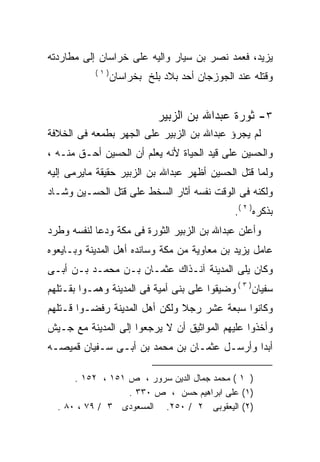 ‫ﻴﺯﻴﺩ، ﻓﻌﻤﺩ ﻨﺼﺭ ﺒﻥ ﺴﻴﺎﺭ ﻭﺍﻟﻴﻪ ﻋﻠﻰ ﺨﺭﺍﺴﺎﻥ ﺇﻟﻰ ﻤﻁﺎﺭﺩﺘﻪ‬
           ‫)١(‬
                 ‫ﻭﻗﺘﻠﻪ ﻋﻨﺩ ﺍﻟﺠﻭﺯﺠﺎﻥ ﺃﺤﺩ ﺒﻼﺩ ﺒﻠﺦ ﺒﺨﺭﺍﺴﺎﻥ‬


                            ‫٣- ﺜﻭﺭﺓ ﻋﺒﺩﺍﷲ ﺒﻥ ﺍﻟﺯﺒﻴﺭ‬
‫ﻟﻡ ﻴﺠﺭﺅ ﻋﺒﺩﺍﷲ ﺒﻥ ﺍﻟﺯﺒﻴﺭ ﻋﻠﻰ ﺍﻟﺠﻬﺭ ﺒﻁﻤﻌﻪ ﻓﻰ ﺍﻟﺨﻼﻓﺔ‬
‫ﻭﺍﻟﺤﺴﻴﻥ ﻋﻠﻰ ﻗﻴﺩ ﺍﻟﺤﻴﺎﺓ ﻷﻨﻪ ﻴﻌﻠﻡ ﺃﻥ ﺍﻟﺤﺴﻴﻥ ﺃﺤـﻕ ﻤﻨـﻪ ،‬
                           ‫‪‬‬
‫ﻭﻟﻤﺎ ﻗﺘل ﺍﻟﺤﺴﻴﻥ ﺃﻅﻬﺭ ﻋﺒﺩﺍﷲ ﺒﻥ ﺍﻟﺯﺒﻴﺭ ﺤﻘﻴﻘﺔ ﻤﺎﻴﺭﻤﻰ ﺇﻟﻴﻪ‬
‫ﻭﻟﻜﻨﻪ ﻓﻰ ﺍﻟﻭﻗﺕ ﻨﻔﺴﻪ ﺃﺜﺎﺭ ﺍﻟﺴﺨﻁ ﻋﻠﻰ ﻗﺘل ﺍﻟﺤﺴـﻴﻥ ﻭﺸـﺎﺩ‬
                                               ‫‪‬‬
                                              ‫ﺒﺫﻜﺭﻩ) ٢ (.‬
‫ﻭﺃﻋﻠﻥ ﻋﺒﺩﺍﷲ ﺒﻥ ﺍﻟﺯﺒﻴﺭ ﺍﻟﺜﻭﺭﺓ ﻓﻰ ﻤﻜﺔ ﻭﺩﻋﺎ ﻟﻨﻔﺴﻪ ﻭﻁﺭﺩ‬
‫ﻋﺎﻤل ﻴﺯﻴﺩ ﺒﻥ ﻤﻌﺎﻭﻴﺔ ﻤﻥ ﻤﻜﺔ ﻭﺴﺎﻨﺩﻩ ﺃﻫل ﺍﻟﻤﺩﻴﻨﺔ ﻭﺒـﺎﻴﻌﻭﻩ‬
                     ‫‪‬‬
‫ﻭﻜﺎﻥ ﻴﻠﻰ ﺍﻟﻤﺩﻴﻨﺔ ﺁﻨـﺫﺍﻙ ﻋﺜﻤـﺎﻥ ﺒـﻥ ﻤﺤﻤـﺩ ﺒـﻥ ﺃﺒـﻰ‬
‫ﺴﻔﻴﺎﻥ) ٣ ( ﻭﻀﻴﻘﻭﺍ ﻋﻠﻰ ﺒﻨﻰ ﺃﻤﻴﺔ ﻓﻰ ﺍﻟﻤﺩﻴﻨﺔ ﻭﻫﻤـﻭﺍ ﺒﻘـﺘﻠﻬﻡ‬
‫ﻭﻜﺎﻨﻭﺍ ﺴﺒﻌﺔ ﻋﺸﺭ ﺭﺠﻼ ﻭﻟﻜﻥ ﺃﻫل ﺍﻟﻤﺩﻴﻨﺔ ﺭﻓﻀـﻭﺍ ﻗـﺘﻠﻬﻡ‬
‫ﻭﺃﺨﺫﻭﺍ ﻋﻠﻴﻬﻡ ﺍﻟﻤﻭﺍﺜﻴﻕ ﺃﻥ ﻻ ﻴﺭﺠﻌﻭﺍ ﺇﻟﻰ ﺍﻟﻤﺩﻴﻨﺔ ﻤﻊ ﺠـﻴﺵ‬
‫ﺃﺒﺩﺍ ﻭﺃﺭﺴـل ﻋﺜﻤـﺎﻥ ﺒﻥ ﻤﺤﻤﺩ ﺒﻥ ﺃﺒـﻰ ﺴـﻔﻴﺎﻥ ﻗﻤﻴﺼـﻪ‬

      ‫) ١ ( ﻤﺤﻤﺩ ﺠﻤﺎل ﺍﻟﺩﻴﻥ ﺴﺭﻭﺭ ، ﺹ ١٥١ ، ٢٥١ .‬
                  ‫)١( ﻋﻠﻰ ﺍﺒﺭﺍﻫﻴﻡ ﺤﺴﻥ ، ﺹ ٠٣٣ .‬
  ‫)٢( ﺍﻟﻴﻌﻘﻭﺒﻰ ٢ / ٠٥٢. ﺍﻟﻤﺴﻌﻭﺩﻯ ٣ / ٩٧ ، ٠٨ .‬
 