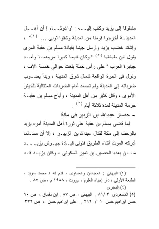 ‫ﻤﺸﻘﻭﻗﺎ ﺇﻟﻰ ﻴﺯﻴﺩ ﻭﻜﺘﺏ ﺇﻟﻴــﻪ : "ﻭﺍﻏﻭﺜــﺎﻩ ! ﺃﻥ ﺃﻫــل‬
‫ﺍﻟﻤﺩﻴﻨـﺔ ﺃﺨﺭﺠﻭﺍ ﻗﻭﻤﻨﺎ ﻤﻥ ﺍﻟﻤﺩﻴﻨﺔ ﻭﺸﻘﻭﺍ ﺜﻭﺒﻰ ... ) ١ (" ،‬
‫ﻭﺇﺸﺘﺩ ﻏﻀﺏ ﻴﺯﻴﺩ ﻭﺃﺭﺴل ﺠﻴﺸﺎ ﺒﻘﻴﺎﺩﺓ ﻤﺴﻠﻡ ﺒﻥ ﻋﻘﺒﺔ ﺍﻟﻤﺭﻯ‬
                          ‫ﹰ‬
                                        ‫)٢(‬
‫" ﻭﻜﺎﻥ ﺸﻴﺨﺎ ﻜﺒﻴﺭﺍ ﻤﺭﻴﻀـﺎ ﻭﺃﺤـﺩ‬
             ‫ﹰ‬     ‫ﹰ‬                          ‫ﻴﻘﻭل ﺍﺒﻥ ﻁﺒﺎﻁﺒﺎ‬
‫ﺠﺒﺎﺒﺭﺓ ﺍﻟﻌﺭﺏ " ﻋﻠﻰ ﺭﺃﺱ ﺤﻤﻠﺔ ﺒﻠﻐﺕ ﺤﻭﺍﻟﻰ ﺨﻤﺴﺔ ﺁﻻﻑ ،‬
‫ﻭﻨﺯل ﻓﻰ ﺍﻟﺤﺭﺓ ﺍﻟﻭﺍﻗﻌﺔ ﺸﻤﺎل ﺸﺭﻕ ﺍﻟﻤﺩﻴﻨﺔ ، ﻭﺒﺩﺃ ﻴﺼـﻭﺏ‬
‫ﻀﺭﺒﺎﺘﻪ ﺇﻟﻰ ﺍﻟﻤﺩﻴﻨﺔ ﻭﻟﻡ ﺘﺼﻤﺩ ﺃﻤﺎﻡ ﺍﻟﻀﺭﺒﺎﺕ ﺍﻟﻤﺘﺘﺎﻟﻴﺔ ﻟﻠﺠﻴﺵ‬
‫ﺍﻷﻤﻭﻯ ، ﻭﻗﺘل ﻜﺜﻴﺭ ﻤﻥ ﺃﻫل ﺍﻟﻤﺩﻴﻨﺔ ، ﻭﺃﺒﺎﺡ ﻤﺴﻠﻡ ﺒﻥ ﻋﻘﺒـﺔ‬
                             ‫)٣(‬
                         ‫.‬         ‫ﺤﺭﻤﺔ ﺍﻟﻤﺩﻴﻨﺔ ﻟﻤﺩﺓ ﺜﻼﺜﺔ ﺃﻴﺎﻡ‬
                   ‫- ﺤﺼﺎﺭ ﻋﺒﺩﺍﷲ ﺒﻥ ﺍﻟﺯﺒﻴﺭ ﻓﻰ ﻤﻜﺔ‬
‫ﻟﻤﺎ ﻗﻀﻰ ﻤﺴﻠﻡ ﺒﻥ ﻋﻘﺒﺔ ﻋﻠﻰ ﺜﻭﺭﺓ ﺃﻫل ﺍﻟﻤﺩﻴﻨﺔ ﺃﻤﺭﻩ ﻴﺯﻴﺩ‬
‫ﺒﺎﻟﺯﺤﻑ ﺇﻟﻰ ﻤﻜﺔ ﻟﻘﺘﺎل ﻋﺒﺩﺍﷲ ﺒﻥ ﺍﻟﺯﺒﻴـﺭ ، ﺇﻻ ﺃﻥ ﻤﺴـﻠﻤﺎ‬
‫ﺃﺩﺭﻜﻪ ﺍﻟﻤﻭﺕ ﺃﺜﻨﺎﺀ ﺍﻟﻁﺭﻴﻕ ﻓﺘﻭﻟﻰ ﻗﻴـﺎﺩﺓ ﺠﻴـﻭﺵ ﻴﺯﻴـــﺩ‬
                                              ‫‪‬‬
‫ﻤــﻥ ﺒﻌﺩﻩ ﺍﻟﺤﺼﻴﻥ ﺒﻥ ﻨﻤﻴﺭ ﺍﻟﺴﻜﻭﻨﻰ ، ﻭﻜﺎﻥ ﻴﺯﻴـﺩ ﻗـﺩ‬


‫)٣( ﺍﻟﺒﻴﻬﻘﻰ : ﺍﻟﻤﺠﺎﺴﻥ ﻭﺍﻟﻤﺴﺎﻭﻯ ، ﻗﺩﻡ ﻟﻪ / ﻤﺤﻤﺩ ﺴﻭﻴﺩ ،‬
   ‫ﺍﻟﻁﺒﻌﺔ ﺍﻷﻭﻟﻰ ، ﺩﺍﺭ ﺇﺤﻴﺎﺀ ﺍﻟﻌﻠﻭﻡ ، ﺒﻴﺭﻭﺕ ، ٨٨٩١ ﻡ ، ﺹ ٧٨ .‬
                                           ‫)٤( ﺍﻟﻔﺨﺭﻯ‬
‫)٥( ﺍﻟﻤﺴﻌﻭﺩﻯ ٣ /١٨ . ﺍﻟﺒﻴﻬﻘﻰ ، ﺹ ٧٨ . ﺍﺒﻥ ﺩﻗﻤﺎﻕ ، ﺹ ٠٦‬
 ‫ﺤﺴﻥ ﺍﺒﺭﺍﻫﻴﻡ ﺤﺴﻥ ١ / ٢٩٢ . ﻋﻠﻰ ﺍﺒﺭﺍﻫﻴﻡ ﺤﺴﻥ ، ﺹ ٢٣٣‬
 