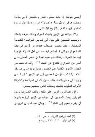 ‫ﺃﻭﺼﻰ ﺒﺘﻭﻟﻴﺘﻪ ﺇﺫﺍ ﻤﺎﺕ ﻤﺴﻠﻡ ، ﻓﺴﺎﺭ ﺒـﺎﻟﺠﻴﺵ ﺇﻟـﻰ ﻤﻜـﺔ‬
‫ﻭﺤﺎﺼﺭﻫﺎ ﻓﻰ ﺃﻭﺍﺌل ﺴﻨﺔ ٤٦ﻫـ/٣٨٦ﻡ ، ﻭﻫـﺫﻩ ﺃﻭل ﻤـﺭﺓ‬
                  ‫ﺘﺤﺎﺼﺭ ﻓﻴﻬﺎ ﻤﻜﺔ ﻓﻰ ﺍﻟﺘﺎﺭﻴﺦ ﺍﻹﺴﻼﻤﻰ .‬
‫ﻭﻻﺫ ﻋﺒﺩﺍﷲ ﺒﻥ ﺍﻟﺯﺒﻴﺭ ﺒﺎﻟﺒﻴﺕ ﺍﻟﺤﺭﺍﻡ ﻭﻟﺫﻟﻙ ﻋﺭﻑ ﺒﺎﻟﻌﺎﺌﺫ‬
‫، ﻭﻨﺼﺏ ﺍﻟﺤﺼﻴﻥ ﻋﻠﻰ ﺠﺒل ﺃﺒﻰ ﻗﺒـﻴﺱ ﺍﻟﻤﻭﺍﺠـﻪ ﻟﻠﻜﻌﺒـﺔ‬
‫ﺍﻟﻤﻨﺠﺎﻨﻴﻕ ، ﺒﻴﻨﻤﺎ ﺘﺤﺼﻥ ﺃﺼﺤﺎﺏ ﻋﺒﺩﺍﷲ ﺒﻥ ﺍﻟﺯﺒﻴﺭ ﻓﻰ ﺒﻴﺕ‬
‫ﺍﷲ ﺍﻟﺤﺭﺍﻡ ، ﻭﻜﺎﻥ ﻗﺩ ﺃﺠﺘﻤﻊ ﺇﻟﻴﻪ ﻋﺩﺩ ﻤﻥ ﺃﻫل ﺍﻟﻤﺩﻴﻨﺔ ﺨﺭﺠﻭﺍ‬
‫ﺇﻟﻴﻪ ﺒﻌﺩ ﺍﻟﺤﺭﺓ ، ﻭﻜﺫﻟﻙ ﻗﺩﻡ ﻋﻠﻴﻪ ﻨﺠﺩﺓ ﺒﻥ ﻋﺎﻤﺭ ﺍﻟﺤﻨﻔﻰ ﻓـﻰ‬
                 ‫)١(‬
‫ﻭﺃﺜﻨـﺎﺀ ﺤﺼـﺎﺭ‬          ‫ﺃﻨﺎﺱ ﻤﻥ ﺍﻟﺨﻭﺍﺭﺝ ﻟﻠﺩﻓﺎﻉ ﻋﻥ ﺍﻟﺒﻴﺕ‬
‫ﺍﻟﺠﻴﺵ ﺍﻷﻤﻭﻯ ﺍﻟﻜﻌﺒﺔ ﻋﻠﻡ ﺍﻟﺤﺼﻴﻥ ﺒﻭﻓﺎﺓ ﻴﺯﻴﺩ ﻓـﻰ ﺼـﻔﺭ‬
‫٤٦ﻫـ/٣٨٦ﻡ ، ﻓﺄﺭﺴل ﺍﻟﺤﺼﻴﻥ ﺇﻟﻰ ﺍﺒﻥ ﺍﻟﺯﺒﻴﺭ " ﺍﻥ ﺍﻟـﺫﻯ‬
‫ﻭﺠﻬﻨﺎ ﺇﻟﻰ ﻤﺤﺎﺭﺒﺘﻙ ﻗﺩ ﻫﻠﻙ ، ﻓﻬل ﻟﻙ ﻓﻰ ﺍﻟﻤﻭﺍﺩﻋﺔ ﻭﺘﻔﺘﺢ ﻟﻨﺎ‬
      ‫ﺍﻷﺒﻭﺍﺏ ﻓﻨﻁﻭﻑ ﺒﺎﻟﺒﻴﺕ ﻭﻴﺨﺘﻠﻁ ﺍﻟﻨﺎﺱ ﺒﻌﻀﻬﻡ ﺒﺒﻌﺽ".‬
‫ﻭﺍﻓﻕ ﻋﺒﺩﺍﷲ ﺒﻥ ﺍﻟﺯﺒﻴﺭ ﻋﻠﻰ ﻁﻠﺒﻪ ﻭﻭﻗﻔﺕ ﺍﻟﺤـﺭﺏ ﺒـﻴﻥ‬
‫ﺍﻟﻔﺭﻴﻘﻴﻥ ﻭﺒﻌﺙ ﺍﻟﺤﺼﻴﻥ ﺇﻟﻰ ﻋﺒﺩﺍﷲ ﺒﻥ ﺍﻟﺯﺒﻴﺭ ﻟﻴﺒﺎﻴﻌﻪ ﺒﺸﺭﻁ‬
     ‫‪‬‬
                            ‫)٢(‬
‫. ﻭﻟﻜﻥ ﻋﺒﺩﺍﷲ ﺒـﻥ ﺍﻟﺯﺒﻴـﺭ‬          ‫ﺃﻥ ﻴﺨﺭﺝ ﻤﻌﻬﻡ ﺇﻟﻰ ﺍﻟﺸﺎﻡ‬


                 ‫)١( ﺃﺤﻤﺩ ﺍﺒﺭﺍﻫﻴﻡ ﺍﻟﺸﺭﻴﻑ ، ﺹ ١٤٤ .‬
                    ‫)٢( ﺍﺒﻥ ﺍﻷﺜﻴﺭ ٣ / ٩١٣ . ﻭﺭﺍﺠﻊ‬
 