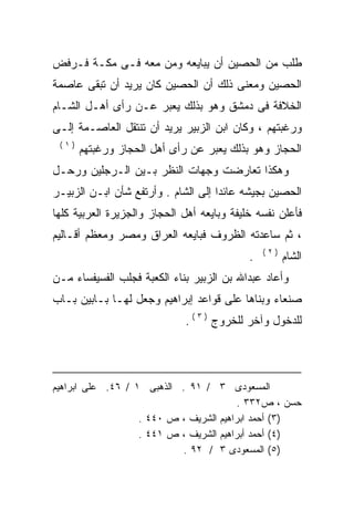 ‫ﻁﻠﺏ ﻤﻥ ﺍﻟﺤﺼﻴﻥ ﺃﻥ ﻴﺒﺎﻴﻌﻪ ﻭﻤﻥ ﻤﻌﻪ ﻓـﻰ ﻤﻜـﺔ ﻓـﺭﻓﺽ‬
               ‫‪‬‬       ‫‪‬‬
‫ﺍﻟﺤﺼﻴﻥ ﻭﻤﻌﻨﻰ ﺫﻟﻙ ﺃﻥ ﺍﻟﺤﺼﻴﻥ ﻜﺎﻥ ﻴﺭﻴﺩ ﺃﻥ ﺘﺒﻘﻰ ﻋﺎﺼﻤﺔ‬
‫ﺍﻟﺨﻼﻓﺔ ﻓﻰ ﺩﻤﺸﻕ ﻭﻫﻭ ﺒﺫﻟﻙ ﻴﻌﺒﺭ ﻋـﻥ ﺭﺃﻯ ﺃﻫـل ﺍﻟﺸـﺎﻡ‬
‫ﻭﺭﻏﺒﺘﻬﻡ ، ﻭﻜﺎﻥ ﺍﺒﻥ ﺍﻟﺯﺒﻴﺭ ﻴﺭﻴﺩ ﺃﻥ ﺘﻨﺘﻘل ﺍﻟﻌﺎﺼـﻤﺔ ﺇﻟـﻰ‬
 ‫)١(‬
       ‫ﺍﻟﺤﺠﺎﺯ ﻭﻫﻭ ﺒﺫﻟﻙ ﻴﻌﺒﺭ ﻋﻥ ﺭﺃﻯ ﺃﻫل ﺍﻟﺤﺠﺎﺯ ﻭﺭﻏﺒﺘﻬﻡ‬
‫ﻭﻫﻜﺫﺍ ﺘﻌﺎﺭﻀﺕ ﻭﺠﻬﺎﺕ ﺍﻟﻨﻅﺭ ﺒـﻴﻥ ﺍﻟـﺭﺠﻠﻴﻥ ﻭﺭﺤـل‬
‫ﺍﻟﺤﺼﻴﻥ ﺒﺠﻴﺸﻪ ﻋﺎﺌﺩﺍ ﺇﻟﻰ ﺍﻟﺸﺎﻡ . ﻭﺃﺭﺘﻔﻊ ﺸﺄﻥ ﺍﺒـﻥ ﺍﻟﺯﺒﻴـﺭ‬
                                    ‫ﹰ‬
‫ﻓﺄﻋﻠﻥ ﻨﻔﺴﻪ ﺨﻠﻴﻔﺔ ﻭﺒﺎﻴﻌﻪ ﺃﻫل ﺍﻟﺤﺠﺎﺯ ﻭﺍﻟﺠﺯﻴﺭﺓ ﺍﻟﻌﺭﺒﻴﺔ ﻜﻠﻬﺎ‬
                                 ‫‪‬‬
‫، ﺜﻡ ﺴﺎﻋﺩﺘﻪ ﺍﻟﻅﺭﻭﻑ ﻓﺒﺎﻴﻌﻪ ﺍﻟﻌﺭﺍﻕ ﻭﻤﺼﺭ ﻭﻤﻌﻅﻡ ﺃﻗـﺎﻟﻴﻡ‬
                          ‫‪‬‬             ‫‪‬‬
                                                ‫)٢(‬
                                            ‫.‬         ‫ﺍﻟﺸﺎﻡ‬
‫ﻭﺃﻋﺎﺩ ﻋﺒﺩﺍﷲ ﺒﻥ ﺍﻟﺯﺒﻴﺭ ﺒﻨﺎﺀ ﺍﻟﻜﻌﺒﺔ ﻓﺠﻠﺏ ﺍﻟﻔﺴﻴﻔﺴﺎﺀ ﻤـﻥ‬
‫ﺼﻨﻌﺎﺀ ﻭﺒﻨﺎﻫﺎ ﻋﻠﻰ ﻗﻭﺍﻋﺩ ﺇﺒﺭﺍﻫﻴﻡ ﻭﺠﻌل ﻟﻬـﺎ ﺒـﺎﺒﻴﻥ ﺒـﺎﺏ‬
                             ‫ﻟﻠﺩﺨﻭل ﻭﺁﺨﺭ ﻟﻠﺨﺭﻭﺝ ) ٣ ( .‬




‫ﺍﻟﻤﺴﻌﻭﺩﻯ ٣ / ١٩ . ﺍﻟﺫﻫﺒﻰ ١ / ٦٤. ﻋﻠﻰ ﺍﺒﺭﺍﻫﻴﻡ‬
                                         ‫ﺤﺴﻥ ، ﺹ٢٣٣ .‬
                   ‫)٣( ﺃﺤﻤﺩ ﺍﺒﺭﺍﻫﻴﻡ ﺍﻟﺸﺭﻴﻑ ، ﺹ ٠٤٤ .‬
                   ‫)٤( ﺃﺤﻤﺩ ﺃﺒﺭﺍﻫﻴﻡ ﺍﻟﺸﺭﻴﻑ ، ﺹ ١٤٤ .‬
                            ‫)٥( ﺍﻟﻤﺴﻌﻭﺩﻯ ٣ / ٢٩ .‬
 