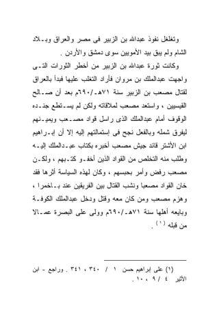 ‫ﻭﺘﻐﻠﻐل ﻨﻔﻭﺫ ﻋﺒﺩﺍﷲ ﺒﻥ ﺍﻟﺯﺒﻴﺭ ﻓﻰ ﻤﺼﺭ ﻭﺍﻟﻌﺭﺍﻕ ﻭﺒـﻼﺩ‬
         ‫ﺍﻟﺸﺎﻡ ﻭﻟﻡ ﻴﺒﻕ ﺒﻴﺩ ﺍﻷﻤﻭﻴﻴﻥ ﺴﻭﻯ ﺩﻤﺸﻕ ﻭﺍﻷﺭﺩﻥ .‬
‫ﻭﻜﺎﻨﺕ ﺜﻭﺭﺓ ﻋﺒﺩﺍﷲ ﺒﻥ ﺍﻟﺯﺒﻴﺭ ﻤﻥ ﺃﺨﻁﺭ ﺍﻟﺜﻭﺭﺍﺕ ﺍﻟﺘـﻰ‬
‫ﻭﺍﺠﻬﺕ ﻋﺒﺩﺍﻟﻤﻠﻙ ﺒﻥ ﻤﺭﻭﺍﻥ ﻓﺄﺭﺍﺩ ﺍﻟﺘﻐﻠﺏ ﻋﻠﻴﻬﺎ ﻓﺒﺩﺃ ﺒﺎﻟﻌﺭﺍﻕ‬
‫ﻟﻘﺘﺎل ﻤﺼﻌﺏ ﺒﻥ ﺍﻟﺯﺒﻴﺭ ﺴﻨﺔ ١٧ﻫـ/٠٩٦ﻡ ﺒﻌﺩ ﺃﻥ ﺼـﺎﻟﺢ‬
‫ﺍﻟﻘﻴﺴﻴﻴﻥ ، ﻭﺍﺴﺘﻌﺩ ﻤﺼﻌﺏ ﻟﻤﻼﻗﺎﺘﻪ ﻭﻟﻜﻥ ﻟﻡ ﻴﺴـﺘﻁﻊ ﺠﻨـﺩﻩ‬
‫ﺍﻟﻭﻗﻭﻑ ﺃﻤﺎﻡ ﻋﺒﺩﺍﻟﻤﻠﻙ ﺍﻟﺫﻯ ﺭﺍﺴل ﻗﻭﺍﺩ ﻤﺼـﻌﺏ ﻭﻴﻤﻴـﻨﻬﻡ‬
‫ﻟﻴﻔﺭﻕ ﺸﻤﻠﻪ ﻭﺒﺎﻟﻔﻌل ﻨﺠﺢ ﻓﻰ ﺇﺴﺘﻤﺎﻟﺘﻬﻡ ﺇﻟﻴﻪ ﺇﻻ ﺃﻥ ﺇﺒـﺭﺍﻫﻴﻡ‬
‫ﺍﺒﻥ ﺍﻷﺸﺘﺭ ﻗﺎﺌﺩ ﺠﻴﺵ ﻤﺼﻌﺏ ﺃﺨﺒﺭﻩ ﺒﻜﺘﺎﺏ ﻋﺒـﺩﺍﻟﻤﻠﻙ ﺇﻟﻴـﻪ‬
‫ﻭﻁﻠﺏ ﻤﻨﻪ ﺍﻟﺘﺨﻠﺹ ﻤﻥ ﺍﻟﻘﻭﺍﺩ ﺍﻟﺫﻴﻥ ﺃﺨﻔـﻭ ﻜﺘـﺒﻬﻡ ، ﻭﻟﻜـﻥ‬
‫ﻤﺼﻌﺏ ﺭﻓﺽ ﻭﺃﻤﺭ ﺒﺤﺒﺴﻬﻡ ، ﻭﻜﺎﻥ ﻟﻬﺫﻩ ﺍﻟﺴﻴﺎﺴﺔ ﺃﺜﺭﻫﺎ ﻓﻘﺩ‬
‫ﺨﺎﻥ ﺍﻟﻘﻭﺍﺩ ﻤﺼﻌﺒﺎ ﻭﻨﺸﺏ ﺍﻟﻘﺘﺎل ﺒﻴﻥ ﺍﻟﻔﺭﻴﻘﻴﻥ ﻋﻨﺩ ﺒـﺎﺨﻤﺭﺍ ،‬
‫ﻭﻫﺯﻡ ﻤﺼﻌﺏ ﻭﻤﻥ ﻜﺎﻥ ﻤﻌﻪ ﻭﻗﺘل ﻭﺩﺨل ﻋﺒﺩﺍﻟﻤﻠﻙ ﺍﻟﻜﻭﻓـﺔ‬
‫ﻭﺒﺎﻴﻌﻪ ﺃﻫﻠﻬﺎ ﺴﻨﺔ ١٧ﻫـ/٠٩٦ﻡ ﻭﻭﻟﻰ ﻋﻠﻰ ﺍﻟﺒﺼﺭﺓ ﻋﻤـﺎﻻ‬
‫ﹰ‬                                         ‫‪‬‬
                                              ‫)١(‬
                                          ‫.‬         ‫ﻤﻥ ﻗﺒﻠﻪ‬




‫)١( ﻋﻠﻰ ﺇﺒﺭﺍﻫﻴﻡ ﺤﺴﻥ ١ / ٠٤٣ ، ١٤٣ . ﻭﺭﺍﺠﻊ - ﺍﺒﻥ‬
                               ‫ﺍﻷﺜﻴﺭ ٤ / ٩ ، ٠١ .‬
 