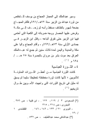 ‫ﻭﺴﻴﺭ ﻋﺒﺩﺍﻟﻤﻠﻙ ﺇﻟﻰ ﺍﻟﺤﺠﺎﺯ ﺍﻟﺤﺠﺎﺝ ﺒﻥ ﻴﻭﺴﻑ ﻟﻠـﺘﺨﻠﺹ‬
‫ﻤﻥ ﺜﻭﺭﺓ ﻋﺒﺩﺍﷲ ﺒﻥ ﺍﻟﺯﺒﻴﺭ ﺴﻨﺔ ٢٧ﻫـ/١٩٦ﻡ ﻓﺄﻗﺎﻡ ﺍﻟﺤﺠـﺎﺝ‬
‫ﺒﻀﻌﺔ ﺸﻬﻭﺭ ﺒﺎﻟﻁﺎﺌﻑ ﻤﺴﻘﻁ ﺭﺃﺴﻪ ﺜﻡ ﺯﺤــﻑ ﺇﻟـﻰ ﻤﻜـﺔ‬
‫ﻭﻓﺭﺽ ﻋﻠﻴﻬﺎ ﺍﻟﺤﺼﺎﺭ ﻭﻭﺠﻪ ﻀﺭﺒﺎﺘﻪ ﺇﻟﻰ ﺍﻟﻜﻌﺒﺔ ﺍﻟﺘﻰ ﺃﺤﺘﻤﻰ‬
‫ﻓﻴﻬﺎ ﺍﺒﻥ ﺍﻟﺯﺒﻴﺭ ﺤﺘﻰ ﺘﻔﺭﻕ ﺃﺘﺒﺎﻋﻪ ، ﻭﻗﺘل ﺍﺒﻥ ﺍﻟﺯﺒﻴـﺭ ﻓـﻰ‬
‫ﺠﻤﺎﺩﻯ ﺍﻷﻭﻟﻰ ﺴﻨﺔ ٣٧ﻫـ/٢٩٦ﻡ ، ﻭﺃﻗﺎﻡ ﺍﻟﺤﺠﺎﺝ ﻭﺍﻟﻴﺎ ﻋﻠﻰ‬
    ‫ﹰ‬
‫ﻤﻜﺔ ﻭﺍﻟﻤﺩﻴﻨﺔ ﻭﺍﻟﻴﻤﻥ ﻟﻤﺩﺓ ﺜﻼﺙ ﺴﻨﻴﻥ ﺜﻡ ﺠﻤﻊ ﻟﻪ ﻋﺒـﺩﺍﻟﻤﻠﻙ‬
‫ﺍﻟﻌﺭﺍﻕ ﺒﻌﺩ ﻤﻭﺕ ﺒﺸﺭ ﺒﻥ ﻤﺭﻭﺍﻥ ﺒﺎﻟﺒﺼﺭﺓ ﺴﻨﺔ ٥٧ ﻫــ /‬
                                        ‫٤٩٦ ﻡ ) ١ ( . .‬
                                ‫٤- ﺍﻟﺜـﻭﺭﺓ ﺍﻟﻌﺒﺎﺴﻴﺔ‬
‫ﻜﺎﻨﺕ ﺍﻟﺜﻭﺭﺓ ﺍﻟﻌﺒﺎﺴﻴﺔ ﻤـﻥ ﺃﺨﻁـﺭ ﺍﻟﺜـﻭﺭﺍﺕ ﺍﻟﻤﻨﺎﻭﺌـﺔ‬
‫ﻟﻸﻤﻭﻴﻴﻥ ؛ ﻷﻨﻬﺎ ﻜﺎﻨﺕ ﺜﻭﺭﺓ ﻤﺨﻁﻁﺔ ﺘﺨﻁﻴﻁﺎ ﺴﻠﻴﻤﺎ ﻟﻡ ﻴﺴﺒﻕ‬
        ‫ﹰ‬     ‫ﹰ‬
‫ﻟﻪ ﻤﺜﻴل ﻓﻰ ﺘﺎﺭﻴﺦ ﺍﻟﺜﻭﺭﺍﺕ ﺍﻟﺘﻰ ﻭﺍﺠﻬﺕ ﺍﻷﻤـﻭﻴﻴﻥ ﻁـﻭﺍل‬
                                             ‫)٢(‬
                                         ‫.‬         ‫ﺘﺎﺭﻴﺨﻬﻡ‬


‫)٢( ﺍﻟﻤﺴﻌﻭﺩﻯ ٣ / ٩١١- ٢٢١ . - ﺍﺒﻥ ﻗﺘﻴﺒﺔ ، ﺹ ٦٥٣ .‬
                         ‫ﺍﻟﺩﻴﻨﻭﺭﻯ ، ﺹ ٤١٣ – ٥١٣‬
‫ﺍﻟﻘﻠﻘﺸﻨﺩﻯ ١‬     ‫- ﺍﻟﻨﻭﻴﺭﻯ ١٢ / ٣٣١ – ٢٤١ ، ٦٤١ .‬
                                                ‫/ ٠٣١ .‬
            ‫)٣( ﻋﺒﺩﺍﻟﺸﺎﻓﻰ ﻤﺤﻤﺩ ﻋﺒﺩﺍﻟﻠﻁﻴﻑ ، ﺹ ٢٣٥ .‬
 