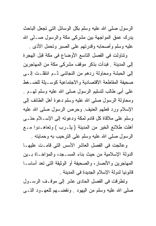 ‫ﺍﻟﺭﺴﻭل ﺼﻠﻰ ﺍﷲ ﻋﻠﻴﻪ ﻭﺴﻠﻡ ﺒﻜل ﺍﻟﻭﺴﺎﺌل ﺍﻟﺘﻰ ﺘﺠﻌل ﺍﻟﺒﺎﺤﺙ‬
‫ﻴﺩﺭﻙ ﻋﻤﻕ ﺍﻟﻤﻭﺍﺠﻬﺔ ﺒﻴﻥ ﻤﺸﺭﻜﻰ ﻤﻜﺔ ﻭﺍﻟﺭﺴﻭل ﺼـﻠﻰ ﺍﷲ‬
  ‫ﻋﻠﻴﻪ ﻭﺴﻠﻡ ﻭﺃﺼﺤﺎﺒﻪ ﻭﻗﺩﺭﺘﻬﻡ ﻋﻠﻰ ﺍﻟﺼﺒﺭ ﻭﺘﺤﻤل ﺍﻷﺫﻯ .‬
‫ﻭﺘﻨﺎﻭﻟﺕ ﻓﻰ ﺍﻟﻔﺼل ﺍﻟﺘﺎﺴﻊ ﺍﻷﻭﻀﺎﻉ ﻓﻰ ﻤﻜﺔ ﻗﺒل ﺍﻟﻬﺠﺭﺓ‬
‫ﺇﻟﻰ ﺍﻟﻤﺩﻴﻨﺔ . ﻓﺒﺩﺃﺕ ﺒﺫﻜﺭ ﻤﻭﻗﻑ ﻤﺸﺭﻜﻰ ﻤﻜﺔ ﻤﻥ ﺍﻟﻤﻬﺎﺠﺭﻴﻥ‬
‫ﺇﻟﻰ ﺍﻟﺤﺒﺸﺔ ﻭﻤﺤﺎﻭﻟﺔ ﺭﺩﻫﻡ ﻤﻥ ﺍﻟﻨﺠﺎﺸﻰ ﺜـﻡ ﺍﻨﺘﻘﻠـﺕ ﺇﻟـﻰ‬
‫ﺼﺤﻴﻔﺔ ﺍﻟﻤﻘﺎﻁﻌﺔ ﺍﻻﻗﺘﺼﺎﺩﻴﺔ ﻭﺍﻻﺠﺘﻤﺎﻋﻴﺔ ﻜﻭﺴـﻴﻠﺔ ﻟﻠﻀـﻐﻁ‬
‫ﻋﻠﻰ ﺃﺒﻰ ﻁﺎﻟﺏ ﻟﺘﺴﻠﻴﻡ ﺍﻟﺭﺴﻭل ﺼﻠﻰ ﺍﷲ ﻋﻠﻴﻪ ﻭﺴﻠﻡ ﻟﻬـﻡ .‬
‫ﻭﻤﺤﺎﻭﻟﺔ ﺍﻟﺭﺴﻭل ﺼﻠﻰ ﺍﷲ ﻋﻠﻴﻪ ﻭﺴﻠﻡ ﺩﻋﻭﺓ ﺃﻫل ﺍﻟﻁﺎﺌﻑ ﺇﻟﻰ‬
‫ﺍﻹﺴﻼﻡ ﻭﺭﺩ ﻓﻌﻠﻬﻡ ﺍﻟﻌﻨﻴﻑ. ﻭﺤﺭﺹ ﺍﻟﺭﺴﻭل ﺼﻠﻰ ﺍﷲ ﻋﻠﻴﻪ‬
‫ﻭﺴﻠﻡ ﻋﻠﻰ ﻤﻼﻗﺎﺓ ﻜل ﻗﺎﺩﻡ ﻟﻤﻜﺔ ﻭﺩﻋﻭﺘﻪ ﺇﻟﻰ ﺍﻹﺴـﻼﻡ ﺤﺘـﻰ‬
‫ﺃﻫﻠﺕ ﻁﻼﺌﻊ ﺍﻟﺨﻴﺭ ﻤﻥ ﺍﻟﻤﺩﻴﻨﺔ ) ﻴﺜـﺭﺏ ( ﻭﺘﻌﺎﻫـﺩﻭﺍ ﻤـﻊ‬
   ‫ﺍﻟﺭﺴﻭل ﺼﻠﻰ ﺍﷲ ﻋﻠﻴﻪ ﻭﺴﻠﻡ ﻋﻠﻰ ﺍﻟﺘﺭﺤﻴﺏ ﺒﻪ ﻭﺤﻤﺎﻴﺘﻪ .‬
‫ﻭﻋﺎﻟﺠﺕ ﻓﻰ ﺍﻟﻔﺼل ﺍﻟﻌﺎﺸﺭ ﺍﻷﺴﺱ ﺍﻟﺘﻰ ﻗﺎﻤـﺕ ﻋﻠﻴﻬـﺎ‬
‫ﺍﻟﺩﻭﻟﺔ ﺍﻹﺴﻼﻤﻴﺔ ﻤﻥ ﺤﻴﺙ ﺒﻨﺎﺀ ﺍﻟﻤﺴـﺠﺩ، ﻭﺍﻟﻤﺅﺍﺨـﺎﺓ ﺒـﻴﻥ‬
‫ﺍﻟﻤﻬﺎﺠﺭﻴﻥ ﻭﺍﻷﻨﺼﺎﺭ، ﻭﺍﻟﺼﺤﻴﻔﺔ ﺃﻭ ﺍﻟﻭﺜﻴﻘﺔ ﺍﻟﺘﻰ ﺘﻌﺩ ﺃﺴﺎﺴـﺎ‬
‫ﹰ‬
                 ‫ﻗﺎﻨﻭﻨﻴﺎ ﻟﺩﻭﻟﺔ ﺍﻹﺴﻼﻡ ﺍﻟﺠﺩﻴﺩﺓ ﻓﻰ ﺍﻟﻤﺩﻴﻨﺔ .‬
‫ﻭﺘﻁﺭﻗﺕ ﻓﻰ ﺍﻟﻔﺼل ﺍﻟﺤﺎﺩﻯ ﻋﺸﺭ ﺇﻟﻰ ﻤﻭﻗـﻑ ﺍﻟﺭﺴـﻭل‬
‫ﺼﻠﻰ ﺍﷲ ﻋﻠﻴﻪ ﻭﺴﻠﻡ ﻤﻥ ﺍﻟﻴﻬﻭﺩ . ﻭﻨﻘﻀـﻬﻡ ﻟﻠﻌﻬـﻭﺩ ﺍﻟﺘـﻰ‬
 