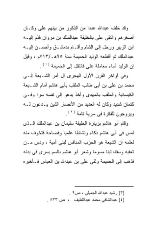 ‫ﻭﻗﺩ ﺨﻠﻑ ﻋﺒﺩﺍﷲ ﻋﺩﺩﺍ ﻤﻥ ﺍﻟﺫﻜﻭﺭ ﻤﻥ ﺒﻴﻨﻬﻡ ﻋﻠﻰ ﻭﻜـﺎﻥ‬
      ‫‪‬‬                      ‫ﹰ‬
‫ﺃﺼﻐﺭﻫﻡ ﻭﺍﻟﺘﻘﻰ ﻋﻠﻰ ﺒﺎﻟﺨﻠﻴﻔﺔ ﻋﺒﺩﺍﻟﻤﻠﻙ ﺒﻥ ﻤﺭﻭﺍﻥ ﻓﺫﻡ ﺇﻟﻴـﻪ‬
                                     ‫‪‬‬
‫ﺍﺒﻥ ﺍﻟﺯﺒﻴﺭ ﻭﺭﺤل ﺇﻟﻰ ﺍﻟﺸﺎﻡ ﻭﺃﻗـﺎﻡ ﺒﺩﻤﺸـﻕ ﻭﺃﺤﺴـﻥ ﺇﻟﻴـﻪ‬
‫ﻋﺒﺩﺍﻟﻤﻠﻙ ﺜﻡ ﺃﻗﻁﻌﻪ ﺍﻟﻭﻟﻴﺩ ﺍﻟﺤﻤﻴﻤﺔ ﺴﻨﺔ ٥٩ﻫـ/٣١٧ﻡ ، ﻭﻗﻴل‬
                                    ‫‪‬‬
        ‫ﺇﻥ ﺍﻟﻭﻟﻴﺩ ﺃﺴﺎﺀ ﻤﻌﺎﻤﻠﺔ ﻋﻠﻰ ﻓﺎﻨﺘﻘل ﺇﻟﻰ ﺍﻟﺤﻤﻴﻤﺔ ) ١ ( .‬
                                   ‫‪‬‬
‫ﻭﻓﻰ ﺁﻭﺍﺨﺭ ﺍﻟﻘﺭﻥ ﺍﻷﻭل ﺍﻟﻬﺠﺭﻯ ﺁل ﺃﻤﺭ ﺍﻟﺸـﻴﻌﺔ ﺇﻟـﻰ‬
‫ﻤﺤﻤﺩ ﺒﻥ ﻋﻠﻰ ﺒﻥ ﺃﺒﻰ ﻁﺎﻟﺏ ﺍﻟﻤﻠﻘﺏ ﺒﺄﺒﻰ ﻫﺎﺸﻡ ﺃﻤﺎﻡ ﺍﻟﺸـﻴﻌﺔ‬
                                          ‫‪‬‬
‫ﺍﻟﻜﻴﺴﺎﻨﻴﺔ ﻭﺍﻟﻤﻠﻘﺏ ﺒﺎﻟﻤﻬﺩﻯ ﻭﺃﺨﺫ ﻴﺩﻋﻭ ﺇﻟﻰ ﻨﻔﺴﻪ ﺴﺭﺍ ﻭﻓـﻰ‬
     ‫ﹰ‬
‫ﻜﺘﻤﺎﻥ ﺸﺩﻴﺩ ﻭﻜﺎﻥ ﻟﻪ ﺍﻟﻌﺩﻴﺩ ﻤﻥ ﺍﻷﻨﺼﺎﺭ ﺍﻟﺫﻴﻥ ﻴـﺩﻋﻭﻥ ﻟـﻪ‬
‫‪‬‬                                 ‫‪‬‬
                      ‫ﻭﻴﺭﻭﺠﻭﻥ ﻟﻠﻔﻜﺭﺓ ﻓﻰ ﺴﺭﻴﺔ ﺘﺎﻤﺔ ) ٢ ( .‬
‫ﻭﻗﺎﻡ ﺃﺒﻭ ﻫﺎﺸﻡ ﺒﺯﻴﺎﺭﺓ ﺍﻟﺨﻠﻴﻔﺔ ﺴﻠﻴﻤﺎﻥ ﺒﻥ ﻋﺒﺩﺍﻟﻤﻠﻙ ﺍﻟـﺫﻯ‬
‫ﻟﻤﺱ ﻓﻰ ﺃﺒﻰ ﻫﺎﺸﻡ ﺫﻜﺎﺀ ﻭﻨﺸﺎﻁﺎ ﻋﻠﻤﻴﺎ ﻭﻓﺼﺎﺤﺔ ﻓﺘﺨﻭﻑ ﻤﻨﻪ‬
‫‪‬‬                ‫ﹰ‬     ‫ﹰ‬
‫ﻟﻌﻠﻤﻪ ﺃﻥ ﺍﻟﺸﻴﻌﺔ ﻫﻭ ﺍﻟﺤﺯﺏ ﺍﻟﻤﻨﺎﻓﺱ ﻟﺒﻨﻰ ﺃﻤﻴﺔ ، ﻭﺩﺱ ﻤـﻥ‬
‫ﺘﻌﻘﺒﻪ ﻭﺴﻘﺎﻩ ﻟﺒﻨﺎ ﻤﺴﻭﻤﺎ ﻭﺸﻌﺭ ﺃﺒﻭ ﻫﺎﺸﻡ ﺒﺎﻟﺴﻡ ﻴﺴﺭﻯ ﻓﻰ ﺒﺩﻨﻪ‬
                                 ‫ﹰ‬     ‫ﹰ‬          ‫‪‬‬
‫ﻓﺫﻫﺏ ﺇﻟﻰ ﺍﻟﺤﻤﻴﻤﺔ ﻭﻟﻘﻰ ﻋﻠﻰ ﺒﻥ ﻋﺒﺩﺍﷲ ﺒﻥ ﺍﻟﻌﺒﺎﺱ ﻓـﺄﺨﺒﺭﻩ‬
‫‪‬‬                          ‫‪‬‬




                    ‫)٣( ﺭﺸﻴﺩ ﻋﺒﺩﺍﷲ ﺍﻟﺠﻤﻴﻠﻰ ، ﺹ٩ .‬
           ‫)٤( ﻋﺒﺩﺍﻟﺸﺎﻓﻰ ﻤﺤﻤﺩ ﻋﺒﺩﺍﻟﻠﻁﻴﻑ ، ﺹ ٣٣٥ .‬
 