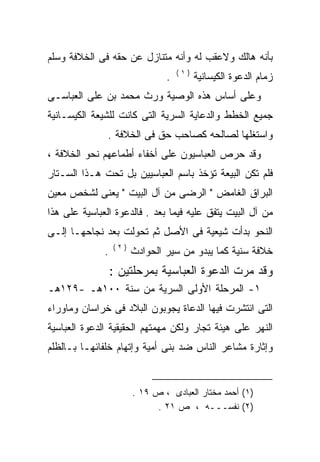 ‫ﺒﺄﻨﻪ ﻫﺎﻟﻙ ﻭﻻﻋﻘﺏ ﻟﻪ ﻭﺃﻨﻪ ﻤﺘﻨﺎﺯل ﻋﻥ ﺤﻘﻪ ﻓﻰ ﺍﻟﺨﻼﻓﺔ ﻭﺴﻠﻡ‬
                             ‫‪‬‬                  ‫‪‬‬
                                    ‫)١(‬
                                ‫.‬         ‫ﺯﻤﺎﻡ ﺍﻟﺩﻋﻭﺓ ﺍﻟﻜﻴﺴﺎﻨﻴﺔ‬
‫ﻭﻋﻠﻰ ﺃﺴﺎﺱ ﻫﺫﻩ ﺍﻟﻭﺼﻴﺔ ﻭﺭﺙ ﻤﺤﻤﺩ ﺒﻥ ﻋﻠﻰ ﺍﻟﻌﺒﺎﺴـﻰ‬
         ‫‪‬‬
‫ﺠﻤﻴﻊ ﺍﻟﺨﻁﻁ ﻭﺍﻟﺩﻋﺎﻴﺔ ﺍﻟﺴﺭﻴﺔ ﺍﻟﺘﻰ ﻜﺎﻨﺕ ﻟﻠﺸﻴﻌﺔ ﺍﻟﻜﻴﺴـﺎﻨﻴﺔ‬
               ‫ﻭﺍﺴﺘﻐﻠﻬﺎ ﻟﺼﺎﻟﺤﻪ ﻜﺼﺎﺤﺏ ﺤﻕ ﻓﻰ ﺍﻟﺨﻼﻓﺔ .‬
‫ﻭﻗﺩ ﺤﺭﺹ ﺍﻟﻌﺒﺎﺴﻴﻭﻥ ﻋﻠﻰ ﺃﺨﻔﺎﺀ ﺃﻁﻤﺎﻋﻬﻡ ﻨﺤﻭ ﺍﻟﺨﻼﻓﺔ ،‬
‫ﻓﻠﻡ ﺘﻜﻥ ﺍﻟﺒﻴﻌﺔ ﺘﺅﺨﺫ ﺒﺎﺴﻡ ﺍﻟﻌﺒﺎﺴﻴﻴﻥ ﺒل ﺘﺤﺕ ﻫـﺫﺍ ﺍﻟﺴـﺘﺎﺭ‬
‫ﺍﻟﺒﺭﺍﻕ ﺍﻟﻐﺎﻤﺽ " ﺍﻟﺭﻀﻰ ﻤﻥ ﺁل ﺍﻟﺒﻴﺕ " ﻴﻌﻨﻰ ﻟﺸﺨﺹ ﻤﻌﻴﻥ‬
‫ﻤﻥ ﺁل ﺍﻟﺒﻴﺕ ﻴﺘﻔﻕ ﻋﻠﻴﻪ ﻓﻴﻤﺎ ﺒﻌﺩ . ﻓﺎﻟﺩﻋﻭﺓ ﺍﻟﻌﺒﺎﺴﻴﺔ ﻋﻠﻰ ﻫﺫﺍ‬
‫ﺍﻟﻨﺤﻭ ﺒﺩﺃﺕ ﺸﻴﻌﻴﺔ ﻓﻰ ﺍﻷﺼل ﺜﻡ ﺘﺤﻭﻟﺕ ﺒﻌﺩ ﻨﺠﺎﺤﻬـﺎ ﺇﻟـﻰ‬
                  ‫)٢(‬
              ‫.‬         ‫ﺨﻼﻓﺔ ﺴﻨﻴﺔ ﻜﻤﺎ ﻴﺒﺩﻭ ﻤﻥ ﺴﻴﺭ ﺍﻟﺤﻭﺍﺩﺙ‬
                  ‫ﻭﻗﺩ ﻤﺭﺕ ﺍﻟﺩﻋﻭﺓ ﺍﻟﻌﺒﺎﺴﻴﺔ ﺒﻤﺭﺤﻠﺘﻴﻥ :‬
‫١- ﺍﻟﻤﺭﺤﻠﺔ ﺍﻷﻭﻟﻰ ﺍﻟﺴﺭﻴﺔ ﻤﻥ ﺴﻨﺔ ٠٠١ﻫـ -٩٢١ﻫـ‬
‫ﺍﻟﺘﻰ ﺍﻨﺘﺸﺭﺕ ﻓﻴﻬﺎ ﺍﻟﺩﻋﺎﺓ ﻴﺠﻭﺒﻭﻥ ﺍﻟﺒﻼﺩ ﻓﻰ ﺨﺭﺍﺴﺎﻥ ﻭﻤﺎﻭﺭﺍﺀ‬
‫ﺍﻟﻨﻬﺭ ﻋﻠﻰ ﻫﻴﺌﺔ ﺘﺠﺎﺭ ﻭﻟﻜﻥ ﻤﻬﻤﺘﻬﻡ ﺍﻟﺤﻘﻴﻘﻴﺔ ﺍﻟﺩﻋﻭﺓ ﺍﻟﻌﺒﺎﺴﻴﺔ‬
‫ﻭﺇﺜﺎﺭﺓ ﻤﺸﺎﻋﺭ ﺍﻟﻨﺎﺱ ﻀﺩ ﺒﻨﻰ ﺃﻤﻴﺔ ﻭﺇﺘﻬﺎﻡ ﺨﻠﻔﺎﺌﻬـﺎ ﺒـﺎﻟﻅﻠﻡ‬


                        ‫)١( ﺃﺤﻤﺩ ﻤﺨﺘﺎﺭ ﺍﻟﻌﺒﺎﺩﻯ ، ﺹ ٩١ .‬
                              ‫)٢( ﻨﻔﺴـــﻪ ، ﺹ ١٢ .‬
 