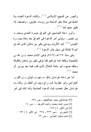 ‫ﻭﺍﻟﺠﻭﺭ ﻋﻥ ﺍﻟﻤﻨﻬﺞ ﺍﻹﺴﻼﻤﻰ ) ١ ( . ﻭﻜﺎﻨﺕ ﺍﻟﺩﻋﻭﺓ ﺍﻟﻌﺒﺎﺴـﻴﺔ‬
‫ﺘﻨﺸﻁ ﻓﻰ ﺤﺎﻟﺔ ﺨﻠﻭ ﺍﻟﺴﺎﺤﺔ ﻤﻥ ﺭﺅﺴﺎﺀ ﻋﻠﻭﻴﻴﻥ ، ﻭﺘﻀﻌﻑ ﺇﺫﺍ‬
                                           ‫)٢(‬
                                       ‫.‬         ‫ﻅﻬﺭ ﻤﻨﻬﻡ ﺃﺤﺩ‬
‫ﻭﺃﺒﺭﺯ ﺩﻋﺎﺓ ﺍﻟﻌﺒﺎﺴﻴﻴﻥ ﻓﻰ ﺍﻟﻌﺭﺍﻕ ﻤﻴﺴﺭﺓ ﺍﻟﻌﺒﺩﻯ ﻭﻤﺤﻤـﺩ‬
‫ﺒﻥ ﺨﻨﻴﺱ ، ﻭﺘﻭﻟﻰ ﺃﻤﺭ ﺍﻟﺩﻋﻭﺓ ﻓﻰ ﺍﻟﻌﺭﺍﻕ ﺒﻌﺩ ﻭﻓﺎﺓ ﻤﻴﺴـﺭﺓ‬
                                                   ‫)٣(‬
‫ﺃﺤﺩ ﺍﻷﺜﺭﻴﺎﺀ ﻭﻴﺩﻋﻰ ﺒﻜﻴﺭ ﺒﻥ ﻤﺎﻫﺎﻥ ﺍﻟﺫﻯ ﺃﻨﻔـﻕ‬               ‫ﺍﻟﻌﺒﺩﻯ‬
                       ‫)٤(‬
                   ‫.‬         ‫ﺃﻤﻭﺍﻻ ﻁﺎﺌﻠﺔ ﻓﻰ ﺴﺒﻴل ﻨﺸﺭ ﺍﻟﺩﻋﻭﺓ‬
                                                      ‫ﹰ‬
‫ﻭﻓﻰ ﺴﻨﺔ ٥٢١ﻫـ/٢٤٧ﻡ ﺘﻭﻓﻰ ﺍﻹﻤﺎﻡ ﻤﺤﻤﺩ ﺒـﻥ ﻋﻠـﻰ‬
‫‪‬‬
‫ﺒﺎﻟﺤﻤﻴﻤﺔ ﻭﺨﻠﻔﻪ ﺍﺒﻨﻪ ﺇﺒﺭﺍﻫﻴﻡ ﻜﻤﺎ ﺘﻭﻓﻰ ﺒﻜﻴﺭ ﺒﻥ ﻤﺎﻫﺎﻥ ﺒﺎﻟﻜﻭﻓﺔ‬
                                       ‫‪ ‬‬
‫ﻭﺨﻠﻔﻪ ﺼﻬﺭﻩ ﺃﺒﻭ ﺴﻠﻤﺔ ﺍﻟﺨﻼل ﺍﻟﺫﻯ ﻟﻘﺏ ﻓﻴﻤﺎ ﺒﻌﺩ ﺒﻭﺯﻴﺭ ﺁل‬
                                               ‫‪‬‬
                                                       ‫)٥(‬
                                                   ‫.‬         ‫ﻤﺤﻤﺩ‬
‫ﺃﻤﺎ ﻋﻥ ﺩﻋﺎﺓ ﺨﺭﺍﺴﺎﻥ ﻨﺫﻜﺭ ﻤـﻨﻬﻡ ﺴـﻠﻴﻤﺎﻥ ﺒـﻥ ﻜﺜﻴـﺭ‬
‫ﺍﻟﺨﺯﺍﻋﻰ ﻭﺃﺒﻭ ﻋﻜﺭﻤﺔ ﺍﻟﺴـﺭﺍﺝ ﻭﺤﻴـﺎﻥ ﺍﻟﻌﻁـﺎﺭ ﻭﻜﺎﻨـﺕ‬
‫ﺨﺭﺍﺴﺎﻥ ﺤﻘل ﺨﺼﺏ ﻟﺒﺙ ﺍﻟﺩﻋﻭﺓ ﺍﻟﻌﺒﺎﺴﻴﺔ ﻭﻟﻤﺎ ﺸﻙ ﻓﻰ ﺃﻤﺭ‬


              ‫ﻋﺒﺩﺍﻟﺸﺎﻓﻰ ﻤﺤﻤﺩ ﻋﺒﺩﺍﻟﻠﻁﻴﻑ ، ﺹ ٤٣٥ .‬        ‫)٣(‬
          ‫ﺤﺴﻥ ﺃﺤﻤﺩ ﻤﺤﻤﻭﺩ ﻭﺃﺤﻤﺩ ﺍﻟﺸﺭﻴﻑ ، ﺹ ٤١.‬           ‫)٤(‬
                                ‫ﺍﺒﻥ ﺍﻷﺜﻴﺭ ٤ / ٩٥١ .‬     ‫)٥(‬
   ‫ﺍﻟﺩﻴﻨﻭﺭﻯ ، ﺹ ٣٣٣ ، ٤٣٣ . ﺍﺒﻥ ﺍﻷﺜﻴﺭ ٤ / ٣٩١ .‬         ‫)٦(‬
                      ‫ﺃﺤﻤﺩ ﻤﺨﺘﺎﺭ ﺍﻟﻌﺒﺎﺩﻯ ، ﺹ ٣٢ .‬       ‫)٧(‬
 