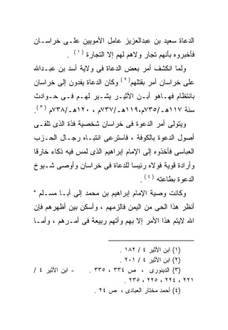 ‫ﺍﻟﺩﻋﺎﺓ ﺴﻌﻴﺩ ﺒﻥ ﻋﺒﺩﺍﻟﻌﺯﻴﺯ ﻋﺎﻤل ﺍﻷﻤﻭﻴﻴﻥ ﻋﻠـﻰ ﺨﺭﺍﺴـﺎﻥ‬
                ‫)١(‬
            ‫.‬         ‫ﻓﺄﺨﺒﺭﻭﻩ ﺒﺄﻨﻬﻡ ﺘﺠﺎﺭ ﻭﻻﻫﻡ ﻟﻬﻡ ﺇﻻ ﺍﻟﺘﺠﺎﺭﺓ‬
                                     ‫‪‬‬
‫ﻭﻟﻤﺎ ﺍﻨﻜﺸﻑ ﺃﻤﺭ ﺒﻌﺽ ﺍﻟﺩﻋﺎﺓ ﻓﻰ ﻭﻻﻴﺔ ﺃﺴﺩ ﺒﻥ ﻋﺒـﺩﺍﷲ‬
                                  ‫)٢(‬
‫ﻭﻜﺎﻥ ﺍﻟﺩﻋﺎﺓ ﻴﻔﺩﻭﻥ ﺇﻟﻰ ﺨﺭﺍﺴﺎﻥ‬            ‫ﻋﻠﻰ ﺨﺭﺍﺴﺎﻥ ﺃﻤﺭ ﺒﻘﺘﻠﻬﻡ‬
‫ﺒﺎﻨﺘﻅﺎﻡ ﻓﻬـﺎﻫﻭ ﺃﺒـﻥ ﺍﻷﺜﻴـﺭ ﻴﺸـﻴﺭ ﻟﻬـﻡ ﻓـﻰ ﺤـﻭﺍﺩﺙ‬
‫ﺴﻨﺔ ٧١١ﻫـ/٥٣٧ﻡ،٩١١ﻫـ/٧٣٧ﻡ ، ٠٢١ﻫـ/٨٣٧ﻡ ) ٣ (.‬
‫ﻭﻴﺘﻭﻟﻰ ﺃﻤﺭ ﺍﻟﺩﻋﻭﺓ ﻓﻰ ﺨﺭﺍﺴﺎﻥ ﺸﺨﺼﻴﺔ ﻓﺫﺓ ﺍﻟﺫﻯ ﺘﻠﻘـﻰ‬
‫ﺃﺼﻭل ﺍﻟﺩﻋﻭﺓ ﺒﺎﻟﻜﻭﻓﺔ ، ﻓﺎﺴﺘﺭﻋﻰ ﺍﻨﺘﺒـﺎﻩ ﺭﺠـﺎل ﺍﻟﺤـﺯﺏ‬
‫ﺍﻟﻌﺒﺎﺴﻰ ﻓﺄﺨﺫﻭﻩ ﺇﻟﻰ ﺍﻹﻤﺎﻡ ﺇﺒﺭﺍﻫﻴﻡ ﺍﻟﺫﻯ ﻟﻤﺱ ﻓﻴﻪ ﺫﻜﺎﺀ ﺨﺎﺭﻗﺎ‬
‫ﹰ‬
‫ﻭﺃﺭﺍﺩﺓ ﻗﻭﻴﺔ ﻓﻭﻻﻩ ﺭﺌﻴﺴﺎ ﻟﻠﺩﻋﺎﺓ ﻓﻰ ﺨﺭﺍﺴﺎﻥ ﻭﺃﻭﺼﻰ ﺸـﻴﻭﺥ‬
                             ‫ﹰ‬
                                           ‫ﺍﻟﺩﻋﻭﺓ ﺒﻁﺎﻋﺘﻪ ) ٤ ( .‬
‫ﻭﻜﺎﻨﺕ ﻭﺼﻴﺔ ﺍﻹﻤﺎﻡ ﺇﺒﺭﺍﻫﻴﻡ ﺒﻥ ﻤﺤﻤﺩ ﺇﻟﻰ ﺃﺒـﺎ ﻤﺴـﻠﻡ "‬
‫ﺃﻨﻅﺭ ﻫﺫﺍ ﺍﻟﺤﻰ ﻤﻥ ﺍﻟﻴﻤﻥ ﻓﺎﻟﺯﻤﻬﻡ ، ﻭﺃﺴﻜﻥ ﺒﻴﻥ ﺃﻅﻬﺭﻫﻡ ﻓﺈﻥ‬
‫ﺍﷲ ﻻﻴﺘﻡ ﻫﺫﺍ ﺍﻷﻤﺭ ﺇﻻ ﺒﻬﻡ ﻭﺃﺘﻬﻡ ﺭﺒﻴﻌﺔ ﻓﻰ ﺃﻤـﺭﻫﻡ ، ﻭﺃﻤـﺎ‬


                                ‫)١( ﺍﺒﻥ ﺍﻷﺜﻴﺭ ٤ / ٢٨١ .‬
                                ‫)٢( ﺍﺒﻥ ﺍﻷﺜﻴﺭ ٤ / ١٠٢ .‬
‫- ﺍﺒﻥ ﺍﻷﺜﻴﺭ ٤ /‬       ‫)٣( ﺍﻟﺩﻴﻨﻭﺭﻯ ، ﺹ ٤٣٣ ، ٥٣٣ .‬
                                  ‫١٢٢ ، ٤٢٢ ، ٥٢٢ ، ٥٣٢ .‬
                        ‫)٤( ﺃﺤﻤﺩ ﻤﺨﺘﺎﺭ ﺍﻟﻌﺒﺎﺩﻯ ، ﺹ ٤٢ .‬
 