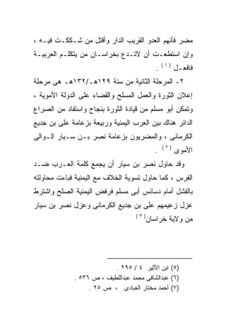 ‫ﻤﻀﺭ ﻓﺄﻨﻬﻡ ﺍﻟﻌﺩﻭ ﺍﻟﻘﺭﻴﺏ ﺍﻟﺩﺍﺭ ﻭﺃﻗﺘل ﻤﻥ ﺸـﻜﻜـﺕ ﻓﻴـﻪ ،‬
‫ﻭﺇﻥ ﺍﺴﺘﻁﻌـﺕ ﺃﻥ ﻻﺘـﺩﻉ ﺒﺨﺭﺍﺴـﺎﻥ ﻤﻥ ﻴﺘﻜﻠـﻡ ﺍﻟﻌﺭﺒﻴـﺔ‬
                                                 ‫)١(‬
                                             ‫.‬         ‫ﻓﺎﻓﻌـل‬
‫٢- ﺍﻟﻤﺭﺤﻠﺔ ﺍﻟﺜﺎﻨﻴﺔ ﻤﻥ ﺴﻨﺔ ٩٢١ﻫـ/٢٣١ﻫـ ﻫﻰ ﻤﺭﺤﻠﺔ‬
‫ﺇﻋﻼﻥ ﺍﻟﺜﻭﺭﺓ ﻭﺍﻟﻌﻤل ﺍﻟﻤﺴﻠﺢ ﻭﺍﻟﻘﻀﺎﺀ ﻋﻠﻰ ﺍﻟﺩﻭﻟﺔ ﺍﻷﻤﻭﻴﺔ ،‬
‫ﻭﺘﻤﻜﻥ ﺃﺒﻭ ﻤﺴﻠﻡ ﻤﻥ ﻗﻴﺎﺩﺓ ﺍﻟﺜﻭﺭﺓ ﺒﻨﺠﺎﺡ ﻭﺍﺴﺘﻔﺎﺩ ﻤﻥ ﺍﻟﺼﺭﺍﻉ‬
‫ﺍﻟﺩﺍﺌﺭ ﻫﻨﺎﻙ ﺒﻴﻥ ﺍﻟﻌﺭﺏ ﺍﻟﻴﻤﻨﻴﺔ ﻭﺭﺒﻴﻌﺔ ﺒﺯﻋﺎﻤﺔ ﻋﻠﻰ ﺒﻥ ﺠﺩﻴﻊ‬
        ‫‪‬‬
‫ﺍﻟﻜﺭﻤﺎﻨﻰ ، ﻭﺍﻟﻤﻀﺭﻴﻭﻥ ﺒﺯﻋﺎﻤﺔ ﻨﺼﺭ ﺒـﻥ ﺴـﻴﺎﺭ ﺍﻟـﻭﺍﻟﻰ‬
                                                 ‫)٢(‬
                                            ‫.‬          ‫ﺍﻷﻤﻭﻯ‬
‫ﻭﻗﺩ ﺤﺎﻭل ﻨﺼﺭ ﺒﻥ ﺴﻴﺎﺭ ﺃﻥ ﻴﺠﻤﻊ ﻜﻠﻤﺔ ﺍﻟﻌـﺭﺏ ﻀـﺩ‬
‫ﺍﻟﻔﺭﺱ ، ﻜﻤﺎ ﺤﺎﻭل ﺘﺴﻭﻴﺔ ﺍﻟﺨﻼﻑ ﻤﻊ ﺍﻟﻴﻤﻨﻴﺔ ﻓﺒﺎﺀﺕ ﻤﺤﺎﻭﻟﺘﻪ‬
‫ﺒﺎﻟﻔﺸل ﺃﻤﺎﻡ ﺩﺴﺎﺌﺱ ﺃﺒﻰ ﻤﺴﻠﻡ ﻓﺭﻓﺽ ﺍﻟﻴﻤﻨﻴﺔ ﺍﻟﺼﻠﺢ ﻭﺍﺸﺘﺭﻁ‬
‫ﻋﺯل ﺯﻋﻴﻤﻬﻡ ﻋﻠﻰ ﺒﻥ ﺠﺩﻴﻊ ﺍﻟﻜﺭﻤﺎﻨﻰ ﻭﻋﺯل ﻨﺼﺭ ﺒﻥ ﺴﻴﺎﺭ‬
                                  ‫‪‬‬
                                    ‫)٣(‬
                                          ‫ﻤﻥ ﻭﻻﻴﺔ ﺨﺭﺍﺴﺎﻥ‬




                           ‫)٥( ﺍﺒﻥ ﺍﻷﺜﻴﺭ ٤ / ٥٩٢ .‬
              ‫)٦( ﻋﺒﺩﺍﻟﺸﺎﻓﻰ ﻤﺤﻤﺩ ﻋﺒﺩﺍﻟﻠﻁﻴﻑ ، ﺹ ٦٣٥ .‬
                   ‫)٧( ﺃﺤﻤﺩ ﻤﺨﺘﺎﺭ ﺍﻟﻌﺒﺎﺩﻯ ، ﺹ ٥٢ .‬
 